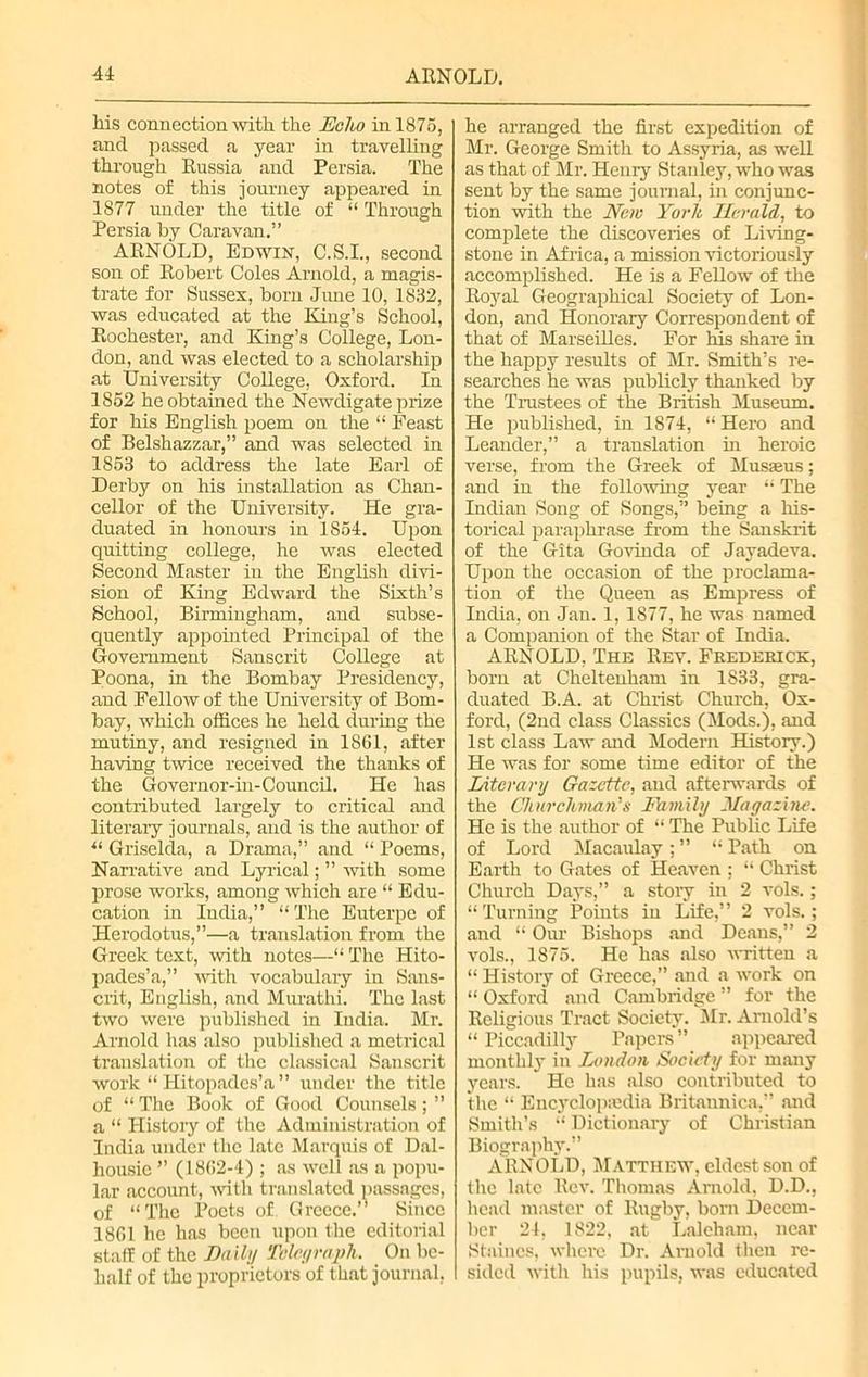Ms connection with the Echo in 1875, and passed a year in travelling through Russia and Persia. The notes of this journey appeared in 1877 under the title of “ Through Persia by Caravan.” ARNOLD, Edwin, C.S.I., second son of Robert Coles Arnold, a magis- trate for Sussex, born June 10, 1832, was educated at the King’s School, Rochester, and King’s College, Lon- don, and was elected to a scholarship at University College, Oxford. In 1852 he obtained the Newdigate prize for his English poem on the “ Feast of Belshazzar,” and was selected in 1853 to address the late Earl of Derby on his installation as Chan- cellor of the University. He gra- duated in honours in 1854. Upon quitting college, he was elected Second Master in the English divi- sion of King Edward the Sixth’s School, Birmingham, and subse- quently appointed Principal of the Government Sanscrit College at Poona, in the Bombay Presidency, and Fellow of the University of Bom- bay, which offices he held during the mutiny, and resigned in 1861, after having twice received the thanks of the Governor-in-Council. He has contributed largely to critical and literary journals, and is the author of “ Griselda, a Drama,” and “ Poems, Narrative and Lyrical; ” with some prose works, among which are “ Edu- cation in Iudia,” “The Euterpe of Herodotus,”—a translation from the Greek text, with notes—“ The Hito- pades’a,” with vocabulary in Sans- crit, English, and Murathi. The last two were published in India. Mr. Arnold has also published a metrical translation of the classical Sanscrit work “ Hitopades’a ” under the title of “ The Book of Good Counsels; ” a “ History of the Administration of India under the late Marquis of Dal- housie ” (1862-4); as well as a popu- lar account, with translated passages, of “The Poets of Greece.” Since 1861 he has been upon the editorial staff of the Daily Telegraph. On be- half of the proprietors of that journal, he arranged the first expedition of Mr. George Smith to Assyria, as well as that of Sir. Henry Stanley, who was sent by the same journal, in conjunc- tion with the New York Ilerald, to complete the discoveries of Living- stone in Africa, a mission victoriously accomplished. He is a FeUow of the Royal Geographical Society of Lon- don, and Honorary Correspondent of that of Marseilles. For his share in the happy results of Sir. Smith’s re- searches he was publicly thanked by the Trustees of the British Sluseum. He published, in 1874, “ Hero and Leander,” a translation in heroic verse, from the Greek of Slusaeus; and in the following year “ The Indian Song of Songs,” being a Ms- torical paraphrase from the Sanskrit of the Gita Govinda of Jayadeva. Upon the occasion of the proclama- tion of the Queen as Empress of India, on Jan. 1, 1877, he was named a Companion of the Star of India. ARNOLD, The Rey. Frederick, born at Cheltenham in 1833, gra- duated B.A. at Christ Church, Ox- ford, (2nd class Classics (Mods.), and 1st class Law and Modern History.) He was for some time editor of the Literary Gazette, and afterwards of the Churchman's Family Magazine. He is the author of “ The Public Life of Lord Macaulay; ” “ Path on Earth to Gates of Heaven ; “ Christ Church Days,” a stoiy in 2 vols.; “Turning Points in Life,” 2 vols.; and “ Our Bishops and Deans,” 2 vols., 1875. He has also written a “ History of Greece,” and a work on “ Oxford and Cambridge ” for the Religious Tract Society. Mr. Arnold’s “ Piccadilly Papers ” appeared monthly in London Society for many years. He has also contributed to the “ Encyclopedia Britaunica,” and Smith’s “ Dictionary of Christian Biography.” ARNOLD, Matthew, eldest son of the late Rev. Thomas Arnold, D.D., head master of Rugby, born Decem- ber 24, 1822, at Laleham, near Staines, where Dr. Arnold then re- sided with his pupils, was educated