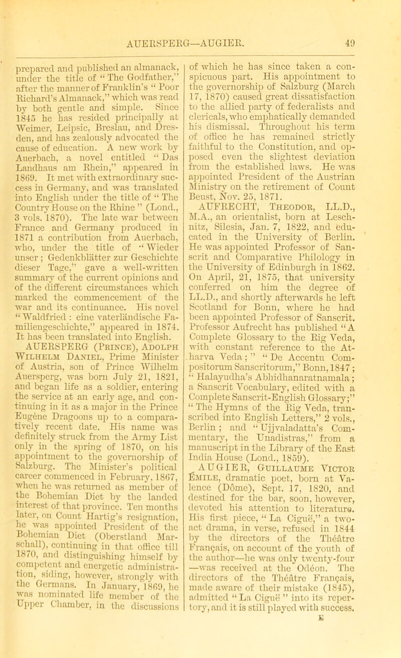 prepared and published an almanack, under the title of “ The Godfather,” after the manner of Franklin's “ Poor Eichard’s Almanack,” which was read by both gentle and simple. Since 1845 he has resided principally at Weimer, Leipsic, Breslau, and Dres- den, and has zealously advocated the cause of education. A new work by Auerbach, a novel entitled “ Das Lanclhaus am Ehein,” appeared hi 1S69. It met with extraordinary suc- cess in Germany, and was translated into English under the title of “ The Country House on the Ehhie ” (Lond., 3 vols. 1870). The late war between France and Germany produced in 1871 a contribution from Auerbach, who, under the title of •* Wieder wiser ; Gedenkblatter zur Geschichte dieser Tage,*’ gave a well-written summary of the current opinions and of the different circumstances which marked the commencement of the war and its continuance. His novel “ Waldfried : eme vaterlanclische Fa- miliengeschichte,” appeared in 1874. It has been translated into English. AUEESPEEG (Prince), Adolph Wilhelm Daniel, Prime Minister of Austria, son of Prince Wilhelm Auersperg, was born July 21, 1821, and began life as a soldier, entering the sendee at an early age, and con- tinuing in it as a major in the Prince Eugene Dragoons up to a compara- tively recent date. His name was definitely struck from the Army List only in the spring of 1870, on his appointment to the governorship of Salzburg. The Minister’s political career commenced in February, 1807, when he was returned as member of the Bohemian Diet by the landed interest of that province. Ten months later, on Count Hartig’s resignation, he was appointed President of the Bohemian Diet (Oberstland Mar- shall), continuing in that office till 1870, and distinguishing himself by competent and energetic administra- tion, siding, however, strongly with the Geimans. In January, 1809, he was nominated life member of the Upper Chamber, in the discussions of which he has since taken a con- spicuous part. His appointment to the governorship of Salzburg (March 17, 1870) caused great dissatisfaction to the allied party of federalists and clericals, who emphatically demanded his dismissal. Throughout his term of office he has remained strictly faithful to the Constitution, and op- posed even the slightest deviation from the established laws. He was appointed President of the Austrian Ministry on the retirement of Count Beust, Nov. 25, 1871. AUFEECHT, Theodor, LL.D., M.A., an orientalist, born at Lesch- nitz, Silesia, Jan. 7, 1822, and edu- cated in the University of Berlin. He was appointed Professor of San- scrit and Comparative Philology in the University of Edinburgh in 1862. On April, 21, 1875, that university conferred on him the degree of LL.D., and shortly afterwards he left Scotland for Bonn, where he had been appointed Professor of Sanscrit. Professor Aufrecht has published “ A Complete Glossary to the Eig Veda, with constant reference to the At- .harva Veda;” “ De Accentu Com- positorum Sanseritorum,” Bonn, 1847; “ Halayudha’s Abliidhanaratnamala; a Sanscrit Vocabulary, edited with a Complete Sanscrit-English Glossary;” “ The Hymns of the Eig Veda, tran- scribed into English Letters,” 2 vols., Berlin ; and “ Ujjvaladatta’s Com- mentary, the Unadistras,” from a manuscript in the Library of the East India House (Lond., 1859). AUGIEE, Guillaume Victor liMiLE, dramatic poet, born at Va- lence (Dome), Sept. 17, 1820, and destined for the bar, soon, however, devoted his attention to literature. His first piece, “ La Cigue,” a two- act drama, in verse, refused in 1844 by the directors of the Theatre Frangais, on account of the youth of the author—he was only twenty-four —was received at the Odeon. The directors of the Theatre Frangais, made aware of their mistake (1845), admitted “ La Cigue ” into its reper- tory, and it is still played with success.