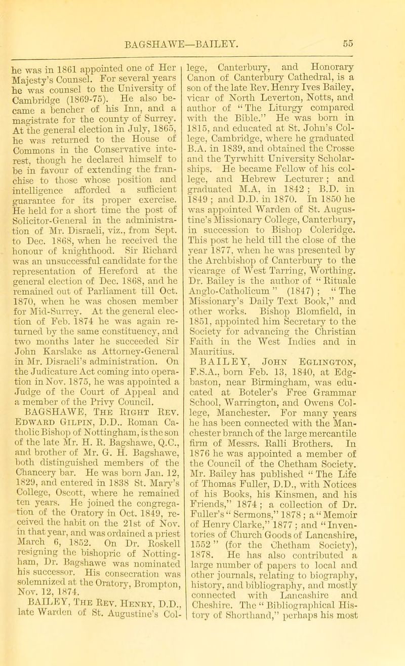 lie was in 1861 appointed one of Her Majesty's Counsel. For several years lie was counsel to the University of Cambridge (1869-75). He also be- came a bencher of his Inn, and a magistrate for the county of Surrey. At the general election in July, 1865, he was returned to the House of Commons in the Conservative inte- rest, though he declared himself to be in favour of extending the fran- chise to those whose position and intelligence afforded a sufficient guarantee for its proper exercise. He held for a short time the post of Solicitor-General in the administra- tion of Mr. Disraeli, viz., from Sept, to Dec. 1868, when he received the honour of knighthood. Sir Richard was an unsuccessful candidate for the representation of Hereford at the general election of Dec. 1868, and he remained out of Parliament till Oct. 1870, when he was chosen member for Mid-Surrey. At the general elec- tion of Feb. 1874 he was again re- turned by the same constituency, and two months later he succeeded Sir John Karslake as Attorney-General in Mr. Disraeli’s administration. On the Judicature Act coming into opera- tion in Nov. 1875, he was appointed a Judge of the Court of Appeal and a member of the Privy Council. BAGSHAWE, The Right Rev. Edward Gilpin, D.D.. Roman Ca- tholic Bishop of Nottingham, is the son of the late Mr. H. R. Bagshawe, Q.C., and brother of Mr. G. H. Bagshawe, both distinguished members of the Chancery bar. He was bom Jan. 12, 1829, and entered in 1838 St. Mary’s College, Oscott, where he remained ten years. He joined the congrega- tion of the Oratory in Oct. 1849, re- ceived the habit on the 21st of Nov. in that year, and was ordained a priest March 6, 1852. On Dr. Roskell resigning the bishopric of Notting- ham, Dr. Bagshawe was nominated his successor. His consecration was solemnized at the Oratory, Brompton, Nov. 12, 1874. 1 BAILEY, The Rev. Henry, D.D., late Warden of St. Augustine’s Col- lege, Canterbury, and Honorary Canon of Canterbury Cathedral, is a son of the late Rev. Henry Ives Bailey, vicar of North Leverton, Notts, and author of “The Liturgy compared with the Bible.” He was born in 1815, and educated at St. John’s Col- lege, Cambridge, where he graduated B.A. in 1839, and obtained the Crosse and the Tyrwhitt University Scholar- ships. He became Fellow of his col- lege, and Hebrew Lecturer; and graduated M.A, in 1842; B.D. in 1849 ; and D.D. in 1870. In 1850 he was appointed Warden of St. Augus- tine’s Missionary College, Canterbury, in succession to Bishop Coleridge. This post he held till the close of the year 1877, when he was presented by the Archbishop of Canterbury to the vicarage of West Tarring, Worthing. Dr. Bailey is the author of “ Rituale Anglo-Catholicum ” (1847) ; “ The Missionary’s Daily Text Book,” and other works. Bishop Blomfield, in 1851, appointed him Secretary to the Society for advancing the Christian Faith in the West Indies and in Mauritius. BAILEY, John Eglington, F.S.A., bom Feb. 13, 1840, at Edg- baston, near Birmingham, was edu- cated at Boteler’s Free Grammar School, Warrington, and Owens Col- lege, Manchester. For many years he has been connected with the Man- chester branch of the large mercantile firm of Messrs. Ralli Brothers. In 1876 he was appointed a member of the Council of the Chetham Society. Mr. Bailey has published “ The Life of Thomas Fuller, D.D., with Notices of his Books, his Kinsmen, and his Friends,” 1874; a collection of Dr. Fuller’s “ Sermons,” 1878 ; a “ Memoir of Henry Clarke,” 1877 ; and “Inven- tories of Church Goods of Lancashire, 1552 ” (for the Chetham Society), 1878. He has also contributed a large number of papers to local and other journals, relating to biography, history, and bibliography, and mostly connected with Lancashire and Cheshire. The “ Bibliographical Ilis- | tory of Shorthand,” perhaps his most