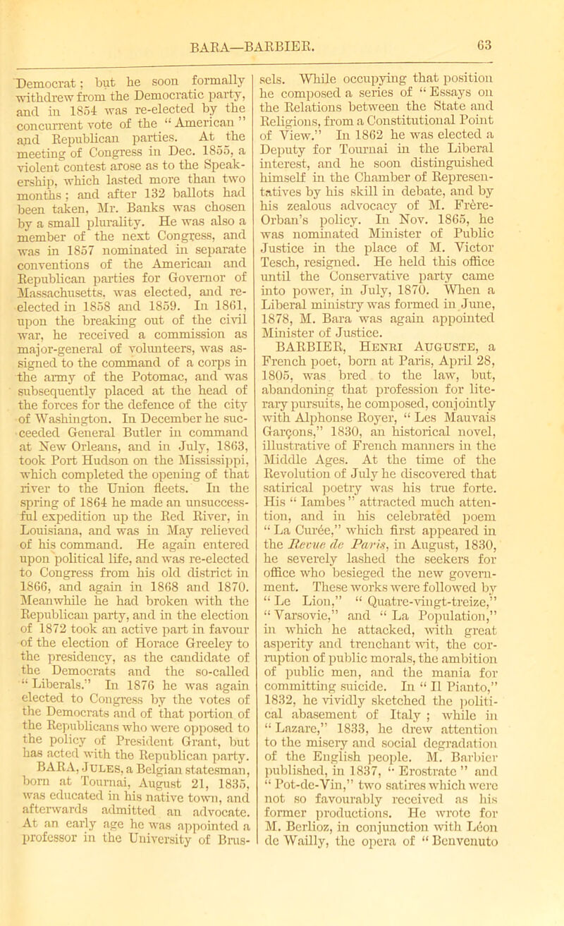 Democrat; but he soon formally withdrew from the Democratic party, and in 1854 was re-elected by the concurrent vote of the “ American ’ and Republican parties. At the meeting of Congress in Dec. 1855, a violentcontest arose as to the Speak- ership, which lasted more than two months ; and after 132 ballots had been taken, Mr. Banks was chosen by a small plurality. He was also a member of the next Congress, and was in 1857 nominated in separate conventions of the American and Republican parties for Governor of Massachusetts, was elected, and re- elected in 1858 and 1859. In 1861, upon the breaking out of the civil war, he received a commission as major-general of volunteers, was as- signed to the command of a corps in the army of the Potomac, and was subsequently placed at the head of the forces for the defence of the city of Washington. In December he suc- ceeded General Butler hi command at New Orleans, and in July, 1863, took Port Hudson on the Mississippi, which completed the opening of that river to the Union fleets. In the spring of 1864 he made an unsuccess- ful expedition up the Red River, in Louisiana, and was in May relieved of his command. He again entered upon political life, and was re-elected to Congress from his old district in 1866, and again in 1868 and 1870. Meanwhile he had broken with the Republican party, and in the election of 1872 took an active part in favour of the election of Horace Greeley to the presidency, as the candidate of the Democrats and the so-called “Liberals.” In 1876 he was again elected to Congress by the votes of the Democrats and of that portion of the Republicans who were opposed to the policy of President Grant, but has acted with the Republican party. BARA, Jules, a Belgian statesman, bom at Tournai,. August 21, 1835, was educated in his native town, and afterwards admitted an advocate. At an early age he was appointed a professor in the University of Brus- sels. While occupying that position he composed a series of “ Essays on the Relations between the State and Religions, from a Constitutional Point of View.” In 1862 he was elected a Deputy for Tournai in the Liberal interest, and he soon distinguished himself in the Chamber of Represen- tatives by his skill in debate, and by his zealous advocacy of M. Frere- Orban’s policy. In Nov. 1865, he was nominated Minister of Public Justice in the place of M. Victor Tesch, resigned. He held this office until the Conservative party came into power, in July, 1870. When a Liberal ministry was formed in June, 1878, M. Bara was again appointed Minister of Justice. BARBIE R, Henri Auguste, a French poet, born at Paris, April 28, 1805, was bred to the law, but, abandoning that profession for lite- rary pursuits, he composed, conjointly with Alphonse Royer, “ Les Mauvais Garmons,” 1830, an historical novel, illustrative of French manners hi the Middle Ages. At the time of the Revolution of July he discovered that satirical poetry was his time forte. His “ Iambes ” attracted much atten- tion, and in his celebrated poem “ La Cuihe,” which first appeared in the lie nut da Parts, hi August, 1830, he severely lashed the seekers for office who besieged the new govern- ment. These works were followed by “ Le Lion,” “ Quatre-vingt-treize,” “ Varsovie,” and “ La Population,” in which he attacked, with great asperity and trenchant wit, the cor- ruption of public morals, the ambition of public men, and the mania for committing suicide. In “ II Pianto,” 1832, he vividly sketched the politi- cal abasement of Italy ; while hi “ Lazare,” 1833, he drew attention to the misery and social degradation of the English people. M. Barbier published, in 1837, “ Erostratc ” and “ Pot-de-Vin,” two satires which were not so favourably received as his former productions. He wrote for M. Berlioz, in conjunction with Leon de Wailly, the opera of “ Benvenuto