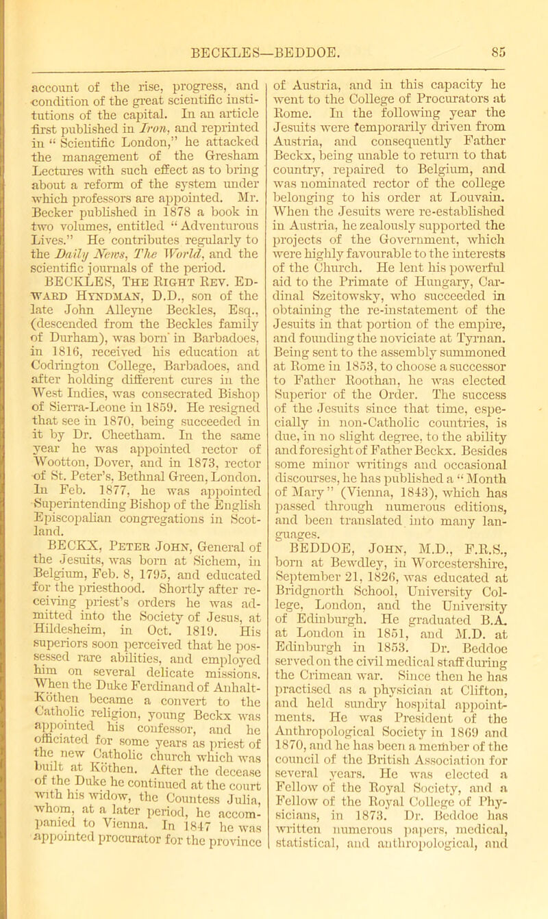 account of the rise, progress, and •condition of the great scientific insti- tutions of the capital. Iu an article first published in Iron, and reprinted in “ Scientific London,” he attacked the management of the Gresham Lectures with such effect as to bring about a reform of the system under which professors are appointed. Mr. Becker published in 1878 a book in two volumes, entitled “ Adventurous Lives.” He contributes regularly to the Daily News, The World, and the scientific journals of the period. BECKLES, The Right Rev. Ed- ward Hyndman, D.D., son of the late John Alleyne Beckles, Esq., (descended from the Beckles family of Durham), was born' in Barbadoes, in 1816, received his education at Codrington College, Barbadoes, and after holding different cures in the West Indies, was consecrated Bishop of Sierra-Leone in 1859. He resigned that see in 1870, being succeeded in it by Dr. Cheetham. In the same year he was appointed rector of Wootton, Dover, and in 1873, rector ■of St. Peter’s, Bethnal Green, London. In Feb. 1877, he was appointed Superintending Bishop of the English Episcopalian congregations in Scot- land. BECKX, Peter John, General of the Jesuits, was born at Sichem, in Belgium, Feb. 8, 1795, and educated for the priesthood. Shortly after re- ceiving priest’s orders he was ad- mitted into the Society of Jesus, at Hildesheim, in Oct. 1819. His superiors soon perceived that he pos- sessed rare abilities, and employed him on several delicate missions. When the Duke Ferdinand of Anhalt- Kothen became a convert to the Catholic religion, young Beckx was aPPfjinted his confessor, and he officiated for some years as priest of the new Catholic church which was -pthen. After the decease ol the Duke he continued at the court with his widow, the Countess Julia, whom, at a later period, he accom- panied to Vienna. In 1847 he was appointed procurator for the province of Austria, and in this capacity he went to the College of Procurators at Rome. In the following year the Jesuits were temporarily driven from Austria, and consequently Father Beckx, being unable to return to that country, repaired to Belgium, and was nominated rector of the college belonging to his order at Louvain. When the Jesuits were re-established in Austria, he zealously supported the projects of the Government, which were highly favourable to the interests of the Church. He lent his powerful aid to the Primate of Hungary, Car- dinal Szeitowsky, who succeeded in obtaining the re-instatement of the Jesuits in that portion of the empire, and founding the noviciate at Tyrnan. Being sent to the assembly summoned at Rome iu 1853, to choose a successor to Father Roothan, he was elected Superior of the Order. The success of the Jesuits since that time, espe- ciaRy in non-Catholic countries, is due, in no slight degree, to the ability and foresight of Father Beckx. Besides some minor writings and occasional discourses, he has published a “ Month ofMai-y” (Vienna, 1843), which has passed through numerous editions, and been translated into many lan- guages. BEDDOE, John, M.D., F.R.S., bom at Bewdley, in Worcestershire, September 21, 1826, was educated at Bridgnorth School, University Col- lege, London, and the University of Edinburgh. He graduated B.A. at London in 1851, and M.D. at Edinburgh in 1853. Dr. Beddoe served on the civil medical staff during the Crimean war. Since then he has practised as a physician at Clifton, and held sundry hospital appoint- ments. He was President of the Anthropological Society in 1869 and 1870, and he has been a member of the council of the British Association for several years. He was elected a Fellow of the Royal Society, and a Fellow of the Royal College of Phy- sicians, in 1873. Dr. Beddoe has written numerous papers, medical, statistical, and anthropological, and