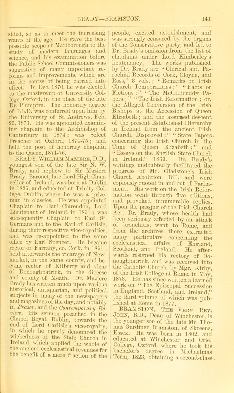 sided, so as to meet the increasing wants of the age. He gave the best possible scope at Marlborough to the study of modem languages and science, and his examination before the Public School Commissioners was suggestive of many important re- forms and improvements, which are in the course of being carried into effect. In Dec. 1870, he was elected to the mastership of University Col- lege, Oxford, in the place of the late Dr. Plumptre. The honorary degree of LL.D. was conferred upon him by the University of St. Andrews, Feb. 25, 1873. He was appointed examin- ing chaplain to the Archbishop of Canterbury in 1874; was Select Preacher at Oxford, 1874-75 ; and held the post of honorary chaplain to the Queen, 1874-7(5. BRADY, William Maziere, D.D., youngest son of the late Sir N. W. Brady, and nephew to Sir Maziere Brady, Baronet, late Lord High Chan- cellor of Ireland, was born at Dublin in 1825, and educated at Trinity Col- lege, Dublin, where he was a prize- man in classics. He was appointed Chaplain to Earl Clarendon, Lord Lieutenant of Ireland, in 1851 ; was subsequently Chaplain to Earl St. Germans and to the Earl of Carlisle, dining their respective vice-royalties, and was re-appointed to the same office by Earl Spencer. He became rector of Farrahy, co. Cork, in 1851 ; held afterwards the vicarage of New- market, in the same county, and be- came rector of Kilberry and vicar of Donoughpatrick, in the diocese and county of Meath. Dr. Maziere Brady has written much upon various historical, antiquarian, and political subjects in many of the newspapers and magazines of the day, and notably in Fraser, and the Contemporary Re- view. His sermon preached in the Chapel Royal, Dublin, towards the end of Lord Carlisle’s vice-royalty, in which he openly denounced the wickedness of the State Church in Ireland, which applied the whole of the ancient ecclesiastical revenues for the benefit of a mere fraction of the people, excited astonishment, and was strongly censured by the organs of the Conservative party, and led to Dr. Brady’s omission from the list of chaplains under Lord Kimberley’s lieutenancy. The works published by Dr. Brady are “ Clerical and Pa- rochial Records of Cork, Cloyne, and Ross,” 3 vote. : “ Remarks on Irish Church Temporalities ; ” “ Facts or Fictions ; ” “ The McGillicuddy Pa- pers ; ” “ The Irish Reformation ; or, the Alleged Conversion of the Irish Bishops at the Accession of Queen Elizabeth ; and the assumed descent of the present Established Hierarchy in Ireland from the ancient Irish Church, Disproved;” “State Papers, concerning the Irish Church in the Time of Queen Elizabeth; ” and “ Essays on the English State Church in Ireland,” 18(59. Dr. Brady’s writings undoubtedly facilitated the progress of Mr. Gladstone’s Irish Church Abolition Bill, and were copiously quoted in and out of Parlia- ment. His work on the Irish Refor- mation went through five editions, and provoked innumerable replies. Upon the passing of the Irish Church Act, Dr. Brady, whose health had been seriously affected by an attack of bronchitis, went to Rome, and from the archives there extracted many particulars concerning the ecclesiastical affairs of England, Scotland, and Ireland. He after- wards resigned his rectory of Do- noughpatrick, and was received into the Catholic Church by Mgr. Kirby, of the Irish College at Rome, in May’ 1873. He has since written a learned work on “ The Episcopal Succession in England, Scotland, and Ireland,” the third volume of which was pub- lished at Rome in 1877. BRAMSTON, The Very Rev. John, B.D., Dean of Winchester, is the younger son of the late Mr. Tho- mas Gardiner Bramston, of Skreens, Essex. He was bom in 1802, and educated at Winchester and Oriel College, Oxford, where he took his bachelor’s degree in Michaelmas Term, 1823, obtaining a second-class -