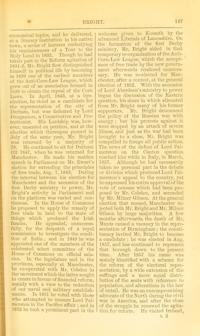 economical topics, and he delivered, at a literary institution in his native town, a series of lectures embodying his reminiscences of a Tour to the Holy Land in 1835. Though he had taken part in the Reform agitation of 1831-2. Mr. Bright first distinguished himself in political life by becoming in 1839 one of the earliest members of the Anti-Corn-Law League, which grew out of an association formed in 1838 to obtain the repeal of the Corn Laws. In April, 1843, at a bye- election, he stood as a candidate for the representation of the city of Durham, but was defeated by Lord Dungannon, a Conservative and Pro- tectionist. His Lordship was, how- ever, unseated on petition, and at the election which thereupon ensued in July of the same year, Mr. Bright was returned by a majority of 78. He continued to sit for Diu-ham till 1847, when he was returned for Manchester. He made his maiden speech in Parliament on Mr. Ewart’s motion for extending the principles of free trade, Aug. 7, 1843. During the interval between his election for Manchester and the accession of the first Derby ministry to power, Mr. Bright’s activity in Parliament and on the platform was varied and con- tinuous. In the House of Commons he proposed to apply the remedy of free trade in land to the state of things which produced the Dish famine. He appealed, unsuccess- fully, for the despatch of a royal commission to investigate the condi- tion of India ; and in 1849 he was appointed one of the members of the celebrated select committee of the House of Commons on official sala- ries. In the legislature and in the provinces, especially at Manchester, he co-operated with Mr. Cobden in the movement which the latter sought to create in favour of financial reform, mainly with a view to the reduction of our naval and military establish- ments. In 1851 he voted with those who attempted to censure Lord Pal- merston in the Pacifico affair ; and in 1852 he took a prominent part in the welcome given to Kossuth by the advanced Liberals of Lancashire. On the formation of the first Derby ministry, Mr. Bright aided in that temporary re-organization of the Anti- Corn-Law League, which the accept- ance of free trade by the new govern- ment afterwards rendered unneces- sary. He was re-elected for Man- chester, after a contest, at the general election of 1852. With the accession of Lord Aberdeen’s ministry to power began the discussion of the Eastern question, his share in which alienated from Mr. Bright many of his former supporters. Mr. Bright denounced the policy of the Russian war with energy; but his protests against it were stopped by an attack of severe illness, and just as the war had been brought to a close, Mr. Bright was compelled to forego all public action. The news of the defeat of Lord Pal- merston on the Canton question reached him while in Italy, in March, 1857. Although he had necessarily taken no personal part in the debate or division which produced Lord Pal- merston’s appeal to the country, yet he expressed his entire approval of the vote of censure which had been pro- posed by Mr. Cobden, and seconded by Mr. Milner Gibson. At the general election that ensued, Manchester re- jected both Mr. Bright and Mr. Milner Gibson by large majorities. A few months afterwards, the death of Mr. Muntz caused a vacancy in the repre- sentation of Birmingham; the consti- tuency invited Mr. Bright to become a candidate ; he was elected in Aug. 1857, and has continued to represent that borough down to the present time. After 1857 his name was mainly identified with a scheme for the reform of the electoral repre- sentation, by a wide extension of the suffrage and a more equal distri- bution of the seats with reference to population, and alterations in the law of entail. He was an uncompromising advocate of the North during the civil war hr America, and after the close of the struggle he renewed the agita- tion for reform. He visited Ireland, l 2