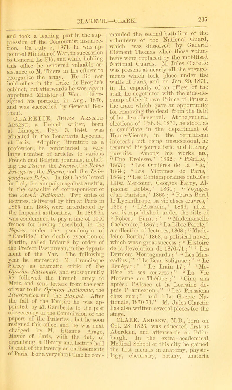 CLARETIE—CLARK. and took a leading part in tbe sup- pression of the Communist insurrec- tion. On July 5, 1871, he was ap- pointed Minister of War, in succession to General Le Flo, and while holding this office he rendered valuable as- sistance to M. Thiers in his efforts to reorganize the army. He did not hold office in the Duke de Broglie’s cabinet, but afterwards he was again appointed Minister of War. He re- signed his portfolio in Aug., 1876, and was succeeded by General Ber- thaut. CLARETIE, Jules Arnaud Arsene, a French writer, bom at Limoges, Dec. 3, 1840, was educated in the Bonaparte Lyceum, at Paris. Adopting literature as a profession, he contributed a very large number of articles to various French and Belgian journals, includ- ing the Patrie, the France, the It.evuc Frangaise, the Figaro, and the Indc- pendance Beige. In 1866 he followed in Italy the campaign against Austria, in the capacity of correspondent of the Avenir National. Two series of lectures, delivered by him at Paris in 1865 and 1868, were interdicted by the Imperial authorities. In 1869 he was condemned to pay a fine of 1000 francs for having described, in the Figaro, under the pseudonym of “ Candide,” the double execution of Martin, called Bidaurc, by order of the Prefect Pastoureau, in the depart- ment of the Tar. The following year he succeeded M. Francisque Sarcey as dramatic critic of the Opinion Nationale, and subsequently he followed the French army to Metz, and sent letters from the seat of war to the Opinion Nationale, the Illustration and the Bappcl. After the fall of the Empire he was ap- pointed by M. Gambetta to the post of secretary of the Commission of the papers of the Tuileries ; but he soon resigned this office, and he was next charged by M. Etienne Arago, Mayor of Paris, with the duty of organising a library and lecture-hall hi each of the twenty arrondissemeuts of Paris. For a very short time he com- manded the second battalion of the volunteers of the National Guard, which was dissolved by General Clement Thomas when those volun- teers were replaced by the mobilised National Guards. M. Jules Claretie was present at nearly all the engage- ments which took place under the walls of Paris, and on Jan. 20, 1871, in the capacity of an officer of the staff, he negotiated with the aide-de- camp of the Crown Prince of Prussia the truce which gave an opportunity for removing the dead from the field of battle at Buzenval. At the general elections of Feb. 8, 1871, he stood as a candidate in the department of Haute-Vienne, in the republican interest; but being unsuccessful, he resumed his journalistic and literary pursuits. Among his works are, “ Une Drolesse,” 1862 : “ Pierille,” 1863 ; “ Les Omieres de la Vie,” 1864; “ Les Yictimes de Paris,” 1864 ; “Les Contemporariesoublies : Elisa Mercoeur, Georges Farcy, Al- phonse Robbe,” 1864 ; “ Voyages d’un Parisien,” 1865 ; “ Petrus Borel le Lycanthrope, sa vie et ses ceuvres,” 1865 ; “ L’Assassin,” 1866, after- wards republished under the title of “ Robert Burat ; ” “ Mademoiselle Cachemire,” 1867 ; “ La Libre Parole,” a collection of lectures, 1868 ; “ Made- leine Bertin,” 1868, a political novel, which was a great success ; “ Histoire de la Revolution de 1870-71 ; ” “ Les Demiers Montagnards ; ” “ Les Mus- cadins ; ” “ Le Beau Solignac ; ” “ Le Renegat; ” “ Le Train 17 ; ” “ Mo- liere et ses oeuvres; ” “ La Vie Modeme au Theatre ; ” “ Cinq ans apres: l’Alsace et la Lorraine de- puis r annexion ; ” “ Les Prussiens chez eux ; ” and “ La Guerre Na- tionale, 1870-71.” M. Jules Claretie has also written several pieces for the stage. CLARK, Andrew, M.D., born on Oct. 28, 1826, was educated first at Aberdeen, and afterwards at Edin- burgh. In the extra - academical Medical School of this city he gained the first medals in anatomy, physio- logy, chemistry, botany, materia