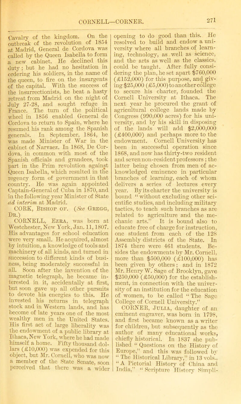 C'OKNELL—CORNER, Cavalry of the kingdom. On the outbreak of the revolution of 1851 at Madrid, General de Cordova was called by the Queen Isabella to form a new cabinet. He declined this duty; but he had no hesitation in ordering his soldiers, in the name of the queen, to fire on the insurgents of the capital. With the success of the insurrectionists, he beat a hasty retreat from Madrid on the night of July 27-28, and sought refuge in France. The turn of the political wheel in 1856 enabled General de Cordova to return to Spain, where he resumed his rank among the Spanish generals. In September, 1861, he was made Minister of War in the cabinet of Narvaez. In 1868, De Cor- dova, in common with most of the Spanish officials and grandees, took part in the Prim revolution against Queen Isabella, which resulted in the regency form of government in that country. He was again appointed Captain-General of Cuba in 1870, and in the following year Minister of State ad interim at Madrid. CORK, Bishop op. {See Gregg, De.) CORNELL, Ezra, was born at Westchester, New York, Jan. 11,1807. His advantages for school education were very small. He acquired, almost by intuition, a knowledge of tools and machinery of all kinds, and turned in succession to different kinds of busi- ness, being moderately successful in all. Soon after the invention of the magnetic telegraph, he became in- terested in it, accidentally at first, but soon gave up all other pursuits to devote his energies to this. He invested his returns in telegraph stock and in Western lands, and has become of late years one of the most wealthy men in the United States. His first act of large liberality was the endowment of a public library at Ithaca, New York, where he had made himself a home. Fifty thousand dol- lars (£10,000) was expended for this object, but Mr. Cornell, who was now a member of the State Senate, soon perceived that there was a wider opening to do good than this. He resolved to build and endow a uni- versity where all branches of learn- ing, technology, as well as science, and the arts as well as the classics, could be taught. After fully consi- dering the plan, he set apart $760,000 (£152,000) for this purpose, and giv- ing $25,000 (£5,000) to another college to secure his charter, founded the Cornell University at Ithaca. The next year he procured the grant of agricultural college lands made by Congress (990,000 acres) for his uni- versity, and by his skill in disposing of the lands will add $2,000,000 (£400,000) and perhaps more to the endowment. Cornell University has been in successful operation since 1868, and now has thirty-two resident and seven non-resident professors ; the latter being chosen from men of ac- knowledged eminence in particular branches of learning, each of whom delivers a series of lectures eveiy year. By its charter the university is bound “ without excluding other sci- entific studies, and including military tactics, to teach such branches as are related to agriculture and the me- chanic arts.” It is bound also to educate free of charge for instruction, one student from each of the 128 Assembly districts of the State. In 1874 there were 461 students. Be- sides the endowments by Mr. Cornell, more than $500,000 (£100,000) has been given by others: and in 1872 Mr. Henry W. Sage of Brooklyn, gave $250,000 (£50,000) for the establish- ment, in connection with the univer- sity of an institution for the education of women, to be called “ The Sage College of Cornell University.” CORNER, Julia, daughter of an eminent engraver, was born in 1798, and first became known as a writer for children, but subsequently as the author of many educational works, chiefly historical. In 1837 she pub- lished “ Questions on the History of Europe,” and this was followed by “ The Historical Library,” in 13 vols., “ A Pictorial History of China and India,” “ Scripture History Simpli-