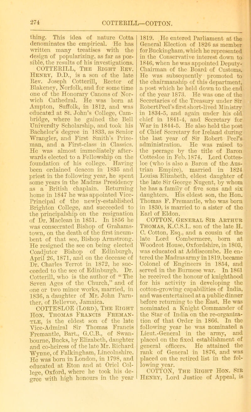 thing. This idea of nature Cotta denominates the empirical. He has written many treatises with the design of popularizing, as far as pos- sible, the results of his investigations. COTTERILL, The Right Rev. Henry, D.D., is a son of the late Rev. Joseph Cotterill, Rector of Blakeney, Norfolk,and for sometime one of the Honorary Canons of Nor- wich Cathedral. He was horn at Ampton, Suffolk, in 1812, and was educated at St. John’s College, Cam- bridge, where he gained the Bell University Scholarship, and took his Bachelor’s degree in 1833, as Senior Wrangler, and First Smith’s Prize- man, and a First-class in Classics. He was almost immediately after- wards elected to a Fellowship on the foundation of his college. Having been ordained deacon in 1835 and priest in the following year, he spent some years in the Madras Presidency as a British chaplain. Returning home in 1847 he was appointed Vice- Principal of the newly-established Brighton College, and succeeded to the principalship on the resignation of Dr. Maclean in 1851. In 1856 he was consecrated Bishop of Grahams- town, on the death of the first incum- bent of that see, Bishop Armstrong. He resigned the see on being elected Coadjutor Bishop of Edinburgh, April 26, 1871, and on the decease of Dr. Charles Terrot in 1872, he suc- ceeded to the see of Edinburgh. Dr. Cotterill, who is the author of “ The Seven Ages of the Chinch,” and of one or two minor works, married, in 1836, a daughter of Mr. John Parn- ther, of Bellevue, Jamaica. COTTESLOE (Lord), The Right Hon. Thomas Francis Freman- tle, is the eldest son of the late Vice-Admiral Sir Thomas Francis Fremantle, Bart., G.C.B., of Swan- bourne, Bucks, by Elizabeth, daughter and co-heiress of the late Mr. Richard Wynne, of Falkingham, Lincolnshire. He was born in London, in 1798, and educated at Eton and at Oriel Col- lege, Oxford, where he took his de- gree with high honours in the year 1819. He entered Parliament at the General Election of 1826 as member for Buckingham, which he represented in the Conservative interest down to 1846, when he was appointed Deputy- Chairman of the Board of Customs. He was subsequently promoted to the chairmanship of this department, a post which he held down to the end of the year 1873. He was one of the Secretaries of the Treasury under Sir RobertPeel’s first short-lived Ministry hi 1834-5, and again under his old chief in 1841-4, and Secretary for War in 1844-5. He also held the post of Chief Secretary for Ireland during the last year of Sir Robert Peel’s administration. He was raised to the peerage by the title of Baron Cottesloe in Feb. 1874. Lord Cottes- loe (who is also a Baron of the Aus- trian Empire), manned in 1824 Louisa Elizabeth, eldest daughter of the late Sir George Nugent, by whom he has a family of five sons and six daughters. His eldest son, the Hon. Thomas F. Fremantle, who was bom in 1830, is married to a sister of the Earl of Eldon. COTTON, General Sir Arthur Thomas, K.C.S.I.. son of the late H. C. Cotton, Esq., and a cousin of the late Lord Combermere, bom at Woodcot House, Oxfordshire, in 1803, was educated at Addiscombe. He en- tered the Madras army in 1819. became Colonel of Engineers in 1854, and served in the Burmese war. In 1861 he received the honour of knighthood for his activity in developing the cotton-growing capabilities of India, and was entertained at a public dinner before returning to the East. He was nominated a Knight Commander of the Star of India on the re-organiza- tion of that Order hi 1866. In the following year he was nominated a Lieut.-General in the army, and placed on the fixed establishment of general officers. He attained the rank of General in 1876, and was placed on the retired list in the fol- lowing year. COTTON, The Right Hon. Sir Henry, Lord Justice of Appeal, is