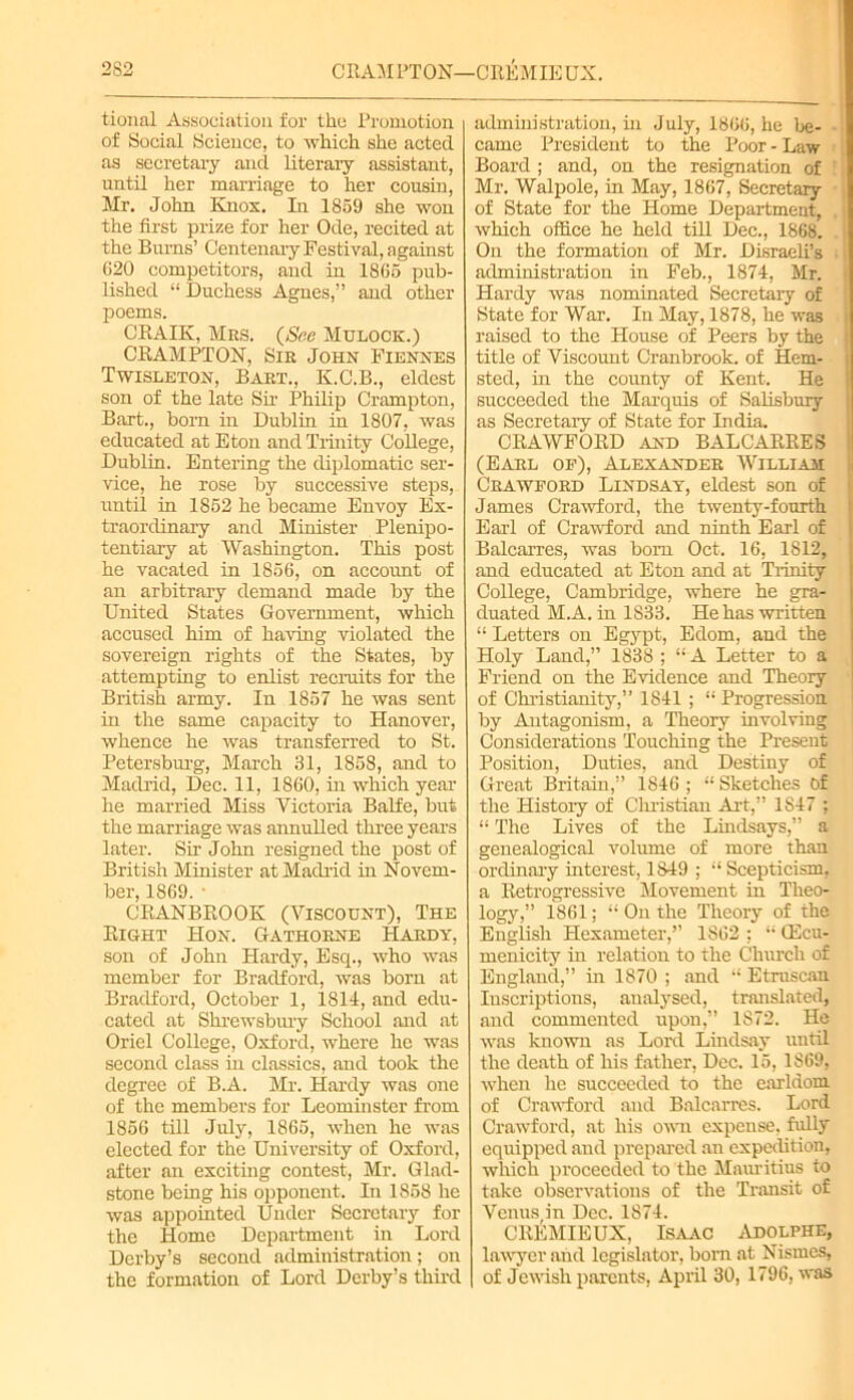 2S2 CRAMPTON—CREMIEUX. tional Association for the Promotion of Social Science, to which she acted as secretary and literary assistant, until her marriage to her cousin, Mr. John Knox. In 1859 she won the first prize for her Ode, recited at the Burns’ Centenary Festival, against 620 competitors, and in 1865 pub- lished “ Duchess Agnes,” and other poems. CRAIK, Mrs. (See Mulock.) CRAM PT ON, Sir John Fiennes Twisleton, Bart., K.C.B., eldest son of the late Sir Philip Crampton, Bart., born in Dublin in 1807, was educated at Eton and Trinity College, Dublin. Entering the diplomatic ser- vice, he rose by successive steps, until in 1852 he became Envoy Ex- traordinary and Minister .Plenipo- tentiary at Washington. This post he vacated in 1856, on account of an arbitrary demand made by the United States Government, which accused him of having violated the sovereign rights of the States, by attempting to enlist recruits for the British army. In 1857 he was sent in the same capacity to Hanover, whence he was transferred to St. Petersburg, March 31, 1858, and to Madrid, Dec. 11, 1860, hi which year he married Miss Victoria Balfe, but the marriage was annulled three years later. Sir John resigned the post of British Minister at Madrid in Novem- ber, 1869. 1 CRANBROOK (Viscount), The Right Hon. Gathorne Hardy, son of John Hardy, Esq., who was member for Bradford, was born at Bradford, October 1, 1814, and edu- cated at Shrewsbury School and at Oriel College, Oxford, where he was second class in classics, and took the degree of B.A. Mr. Hardy was one of the members for Leominster from 1856 till July, 1865, when he was elected for the University of Oxford, after an exciting contest, Mr. Glad- stone being his opponent. In 1858 he was appointed Under Secretary for the Home Department in Lord Derby’s second administration; on the formation of Lord Derby’s third administration, in July, 1866, he be- came President to the Poor - Law Board ; and, on the resignation of Mr. Walpole, in May, 1867, Secretary of State for the Home Department, which office he held till Dec., 1868. On the formation of Mr. Disraeli’s administration in Feb., 1874, Mr. Hardy was nominated Secretary of State for War. In May, 1878, he was raised to the House of Peers by the title of Viscount Cranbrook. of Hem- sted, in the county of Kent. He succeeded the Marquis of Salisbury as Secretary of State for India. CRAWFORD and BALCARRES (Earl of), Alexander William Crawford Lindsay, eldest son of James Crawford, the twenty-fourth Earl of Crawford and ninth Earl of Balcarres, was bom Oct. 16, 1812, and educated at Eton and at Trinity College, Cambridge, where he gra- duated M.A. in 1833. He has written “ Letters on Egypt, Edom, and the Holy Land,” 1838 ; “ A Letter to a Friend on the Evidence and Theory of Christianity,” 1841 ; “ Progression by Antagonism, a Theory involving Considerations Touching the Present Position, Duties, and Destiny of Great Britain,” 1846 ; “ Sketches Of the History of Christian Art,” 1847 ; “ The Lives of the Lindsays,” a genealogical volume of more than ordinary interest, 1849 ; “ Scepticism, a Retrogressive Movement in Theo- logy,” 1861; “ On the Theory of the English Hexameter,” 1862 ; “ (Ecu- menicity in relation to the Church of England,” hi 1870 ; and “ Etruscan Inscriptions, analysed, translated, and commented upon,” 1872. He was known as Lord Lindsay until the death of his father, Dec. 15,1869, when he succeeded to the earldom of Crawford and Balcarres. Lord Crawford, at his own expense, fully equipped and prepared an expedition, which proceeded to the Mauritius to take observations of the Transit of Venus in Dec. 1874. CltEMIEUX, Isaac Adolphe, lawyer and legislator, born at Nismes, of Jewish parents, April 30, 1796, was