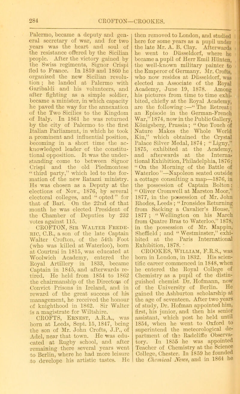 Palermo, became a deputy and gen- eral secretary of war, and for two years was the heart and soul of the resistance offered by the Sicilian people. After the victory gained by the Swiss regiments, Signor Crispi fled to France. In 1859 and 1860 he organized the new Sicilian revolu- tion ; he landed at Palermo with Garibaldi and his volunteers, and after fighting as a simple soldier, became a minister, in which capacity he paved the way for the annexation of the Two Sicilies to the Kingdom of Italy. In 1861 he was returned by the city of Palermo to the first Italian Parliament, in which he took a prominent and influential position, becoming in a short time the ac- knowledged leader of the constitu- tional opposition. It was the under- standing come to between Signor Crispi and the old Piedmontese “ third party,” which led to the for- mation of the new Ratazzi ministry. Hs was chosen as a Deputy at the elections of Nov., 1876, by several electoral colleges, and “ opted ” for that of Bari. On the 22nd of that month he was elected President of the Chamber of Deputies by 232 votes against 115. CROFTON, Sir Walter Frede- ric, C.B., a son of the late Captain Walter Crofton, of the 54th Foot (who was killed at Waterloo), born at Courtrai in 1815, was educated at Woolwich Academy, entered the Royal Artillery in 1833, became Captain in 1845, and afterwards re- tired. He held from 1854 to 1862 the chairmanship of the Directors of Convict Prisons in Ireland, and in reward of the great success of his management, he received the honour of knighthood in 1862. Sir Walter is a magistrate for Wiltshire. CROFTS, Ernest, A.R.A., was born at Leeds, Sept. 15, 1847, being the son of Mr. John Crofts, J.P., of Adel, near that town. He was edu- cated at Rugby school, and after remaining there several years went to Berlin, where he had more leisure to develope his artistic tastes. He then removed to London, and studied here for some years as a pupil under j the late Mr. A. B. Clay. Afterwards he went to Diisseldorf, where he became a pupil of Herr Emil Hiinten, the well-known military painter to the Emperor of Germany. Mr. Crofts, who now resides at Diisseldorf, was elected an Associate of the Royal Academy, June 19, 1878. Among his pictures from time to time exhi- bited, chiefly at the Royal Academy, are the following :—“ The Retreat: an Episode in the German-French War,” 1874, now in the Public Gallery, Ivonigsberg, Prussia; “ One Touch of Nature Makes the Whole World Kin,” which obtained the Crystal Palace Silver Medal, 1874 ; “Ligny, 1875, exhibited at the Academy, and afterwards at the Interna- tional Exhibition, Philadelphia, 1876; “ On the Morning of the Battle of Waterloo ”—Napoleon seated outside a cottage consrdting a map—1876, in the possession of Captain Bolton: “ Oliver Cromwell at Marston Moor, 1877, hi the possession of Mr. John Rhodes, Leeds ; “Ironsides Returning from Sacking a Cavalier’s House,” 1877 ; “ Wellington on his March from Quatre Bras to Waterloo,” 1878, in the possession of Mr. Mappin, Sheffield ; and “ Westminster,” exhi- bited at the Paris International Exhibition, 1878. ‘ CROOKES, William, F.R.S., was born in London, in 1832. His scien- tific career commenced in 1848, when he entered the Royal College of Chemistry as a pupil of the distin- guished chemist Dr. Hofmann, now of the University of Berlin. He gained the Ashburton scholarship at the age of seventeen. After two years of study, Dr. Hofman appointed him, first, his junior, and then his senior assistant, which post he held until 1854, when he went to Oxford to superintend the meteorological de- partment of the Radcliffe Observa- tory. In 1855 he was appointed Teacher of Chemistry at the Science College, Chester. In 1859 he founded the Chemical JVcws, and in 1864 he