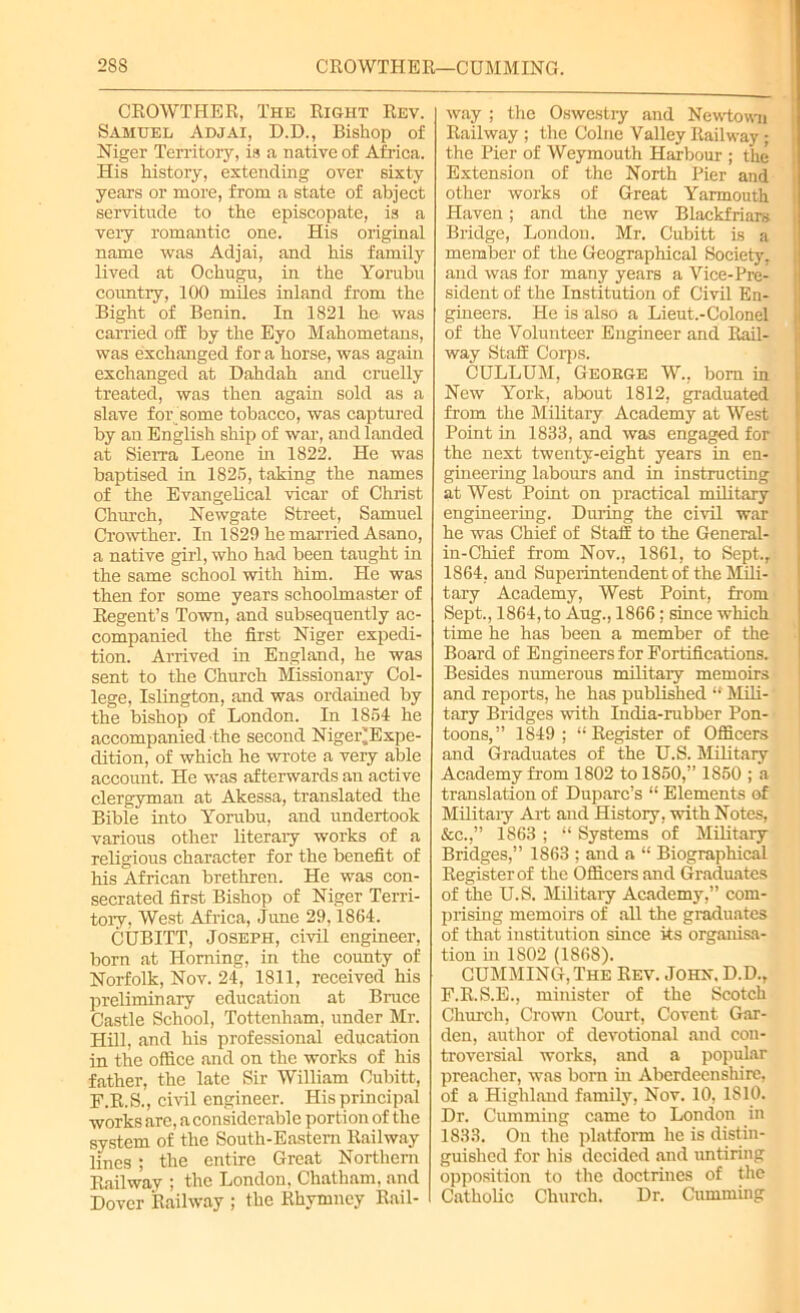 28S CROWTHER—CUMMING. CROWTHER, The Right Rev. Samuel Adjai, D.D., Bishop of Niger Territory, is a native of Africa. His history, extending over sixty years or more, from a state of abject servitude to the episcopate, is a very romantic one. His original name was Adjai, and his family lived at Ochugu, in the Yorubu country, 100 miles inland from the Bight of Benin. In 1821 he was carried off by the Eyo Mahometans, was exchanged for a horse, was again exchanged at Dahdah and cruelly treated, was then again sold as a slave for some tobacco, was captured by an English ship of war, and landed at Sierra Leone in 1822. He was baptised in 1825, taking the names of the Evangelical vicar of Christ Church, Newgate Street, Samuel Crowther. In 1829 he married Asano, a native girl, who had been taught in the same school with him. He was then for some years schoolmaster of Regent’s Town, and subsequently ac- companied the first Niger expedi- tion. Arrived in England, he was sent to the Church Missionary Col- lege, Islington, and was ordained by the bishop of London. In 1851 he accompanied the second Niger^Expe- dition, of which he wrote a very able account. He was afterwards an active clergyman at Akessa, translated the Bible into Yorubu, and undertook various other literary works of a religious character for the benefit of his African brethren. He was con- secrated first Bishop of Niger Terri- tory, West Africa, June 29,1864. CUBITT, Joseph, civil engineer, born at Horning, in the county of Norfolk, Nov. 24, 1811, received his preliminary education at Bruce Castle School, Tottenham, under Mr. Hill, and his professional education in the office and on the works of his father, the late Sir William Cubitt, F.R.S., civil engineer. His principal works arc, a considerable portion of the system of the South-Eastern Railway lines; the entire Great Northern Railway ; the London, Chatham, and Dover Railway ; the Rhymncy Rail- way ; the Oswestry and Newtown Railway ; the Colne Valley Railway ; the Pier of Weymouth Harbour ; the Extension of the North Pier and other works of Great Yarmouth Haven; and the new Blackfriars Bridge, London. Mr. Cubitt is a member of the Geographical Society, and was for many years a Vice-Pre- sident of the Institution of Civil En- gineers. He is also a Lieut.-Colonel of the Volunteer Engineer and Rail- way Staff Corps. CULLUM, George W., bom in New York, about 1812, graduated from the Military Academy at West Point hi 1833, and was engaged for the next twenty-eight years in en- gineering labours and in instructing at West Point on practical military engineering. During the civil war he was Chief of Staff to the General- in-Chief from Nov., 1861, to Sept., 1864, and Superintendent of the Mili- tary Academy, West Point, from Sept,, 1864, to Aug., 1866: since which time he has been a member of the Board of Engineers for Fortifications. Besides numerous military memoirs and reports, he has published “ Mili- tary Bridges with India-rubber Pon- toons,” 1S49 ; “Register of Officers and Graduates of the U.S. Military Academy from 1802 to 1S50,” 1850 ; a translation of Duparc’s “ Elements of Military Art and History, with Notes, &c.,” 1863 ; “ Systems of Military Bridges,” 1863 ; and a “ Biographical Register of the Officers and Graduates of the U.S. Military Academy,” com- prising memoirs of all the graduates of that institution since its organisa- tion hi 1802 (1868). CUMMING, The Rev. John. D.D., F.R.S.E., minister of the Scotch Church, Crown Court, Covent Gar- den, author of devotional and con- troversial works, and a popular preacher, was born hi Aberdeenshire, of a Highland family, Nov. 10, 1810. Dr. Cumming came to London in 1833. On the platform he is distin- guished for his decided and untiring opposition to the doctrines of the Catholic Church. Dr. Cumming