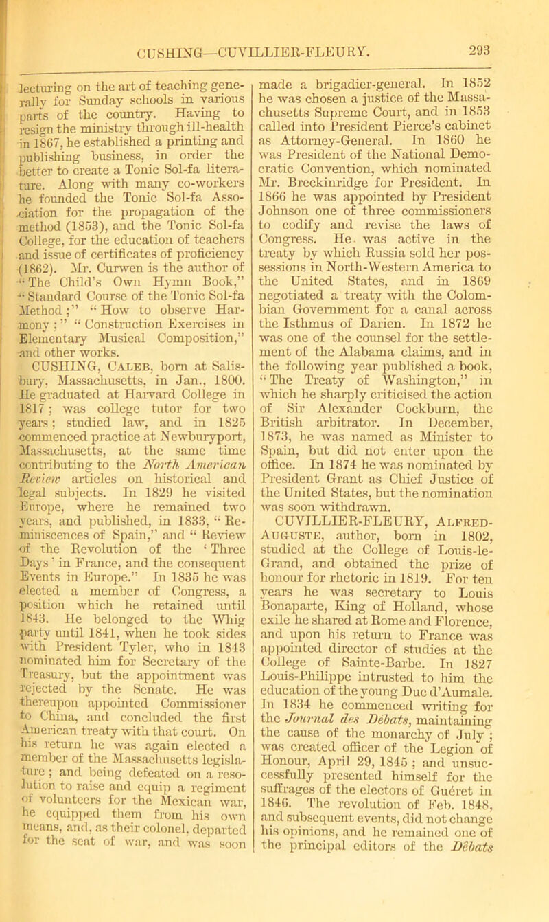 lecturing on the art of teaching gene- rally for Sunday schools in various parts of the country. Having to i resign the ministry through ill-health in 1867, he established a printing and publishing business, in order the better to create a Tonic Sol-fa litera- ture. Along with many co-workers he founded the Tonic Sol-fa Asso- ciation for the propagation of the method (1863), and the Tonic Sol-fa College, for the education of teachers i and issue of certificates of proficiency . (1S62). Mr. Curwen is the author of •li The Child’s Own Hymn Book,” -i Standard Course of the Tonic Sol-fa Method;” How to observe Har- mony ; ” “ Construction Exercises in Elementary Musical Composition,” •and other works. CUSHING, Caleb, born at Salis- bury, Massachusetts, in Jan., 1800. He graduated at Harvard College in 1817; was college tutor for two years; studied law, and in 1825 commenced practice at Newburyport, Massachusetts, at the same time contributing to the North American Review articles on historical and legal subjects. In 1829 he visited Europe, where he remained two years, and published, in 1833, “ Re- miniscences of Spain,” and “ Review ■of the Revolution of the ‘ Three Days ’ in France, and the consequent Events in Europe.” In 1835 he was elected a member of Congress, a position which he retained until 1843. He belonged to the Whig party until 1841, when he took sides with President Tyler, who in 1843 nominated him for Secretary of the Treasury, but the appointment was rejected by the Senate. He was thereupon appointed Commissioner to China, and concluded the first American treaty with that court. On his return he was again elected a member of the Massachusetts legisla- ture ; and being defeated on a reso- lution to raise and equip a regiment of volunteers for the Mexican war, he equipped them from his own means, and, as their colonel, departed for the scat of war, and was soon made a brigadier-general. In 1852 he was chosen a justice of the Massa- chusetts Supreme Court, and in 1853 called into President Pierce’s cabinet as Attorney-General. In 1860 he was President of the National Demo- cratic Convention, which nominated Mr. Breckinridge for President. In 1866 he was appointed by President Johnson one of three commissioners to codify and revise the laws of Congress. He. was active in the treaty by which Russia sold her pos- sessions in North-Western America to the United States, and in 1869 negotiated a treaty with the Colom- bian Government for a canal across the Isthmus of Darien. In 1872 he was one of the counsel for the settle- ment of the Alabama claims, and in the following year published a book, “ The Treaty of Washington,” in which he sharply criticised the action of Sir Alexander Cockburn, the British arbitrator. In December, 1873, he was named as Minister to Spain, but did not enter upon the office. In 1874 he was nominated by President Grant as Chief Justice of the United States, but the nomination was soon withdrawn. CUVILLIER-FLEURY, Alfred- Auguste, author, bom in 1802, studied at the College of Louis-le- Grand, and obtained the prize of honour for rhetoric in 1819. For ten years he was secretary to Louis Bonaparte, King of Holland, whose exile he shared at Rome and Florence, and upon his return to France was appointed director of studies at the College of Sainte-Barbe. In 1827 Louis-Philippe intrusted to him the education of the young Due d’Aumale. In 1834 he commenced writing for the Journal des Debats, maintaining the cause of the monarchy of July ; was created officer of the Legion of Honour, April 29, 1845 ; and unsuc- cessfully presented himself for the suffrages of the electors of Gudret in 1846. The revolution of Feb. 1848, and subsequent events, did not change his opinions, and he remained one of the principal editors of the Dehats