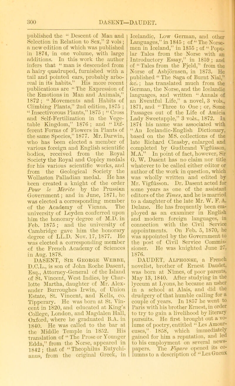 published the “ Descent of Maa and Selection in Relation to Sex,” 2 vols ; a new edition of which was published in 1874, in one volume, with large additions. In this work the author infers that “ man is descended from a hairy quadruped, furnished with a tail and pointed ears, probably arbo- real in its habits.” His more recent publications are “ The Expression of the Emotions in Man and Animals,” 1872 ; “ Movements and Habits of Climbing Plants,” 2nd edition, 1875 ; “ Insectivorous Plants,” 1875 ; “ Cross and Self-Fertilization in the Vege- table Kingdom,” 1876 ; and “ Dif- ferent Forms of Flowers in Plants of the same Species,” 1877. Mr. Darwin, who has been elected a member of various foreign and English scientific bodies, received from the Royal Society the Royal and Copley medals for his various scientific works, and from the Geological Society the Wollaston Palladian medal. He has been created a knight of the order Pour le Merita by the Prussian Government; and in June, 1871, he was elected a corresponding member of the Academy of Vienna. The university of Leyden conferred upon him the honorary degree of M.D. in Feb. 1875; and the university of Cambridge gave him the honorary degree of LL.D. Nov. 17, 1877. He was elected a corresponding member of the French Academy of Sciences in Aug. 1878. DASENT, Sir George Webbe, D.C.L., is son of John Roche Dasent, Esq., Attorney-General of the Island of St. Vincent, West Indies, by Char- lotte Martha, daughter of Mr. Alex- ander Burroughes Irwin, of Union Estate, St. Vincent, and Kells, co. Tipperary. He was born at St. Vin- cent in 1820, and educated at King’s College, London, and Magdalen Hall, Oxford, where he graduated B.A. in 1840. He was called to the bar at the Middle Temple in 1852. His translation of “ The Prose or Younger Edda,” from the Norse, appeared in 1842; that of “Theophilus Eutychi- anus, from the original Greek, in Icelandic, Low German, and other Languages,” in 1845 ; of “ The Norse- men in Iceland,” in 1855 ; of “ Popu- lar Tales from the Norse with an Introductory Essay,” in 1859 ; and of “ Tales from the Fjeld,” from the Norse of Asbjornsen, in 1873. He published “ The Saga of Burnt Nial” &c.; has translated much from the German, the Norse, and the Icelandic languages, and written “ Annals of an Eventful Life,” a novel, 3 vols., 1871, and “Three to One ; or, Some Passages out of the Life of Amicia Lady Sweetapple,” 3 vols., 1872. In 1874 his name was associated with “ An Icelandic-English Dictionary, based on the MS. collections of the late Richard Cleasby, enlarged and completed by Gudbrand Vigfusson. M.A.” In point of fact, however, Sir G. W. Dasent has no claim nor title whatever to be called either editor or author of the work in question, which was wholly written and edited by Mr. Vigfusson. Dr. Dasent acted for some years as one of the assistant editors of the Times, and he is married to a daughter of the late Mr. W. F. A Delane. He has frequently been em- ployed as an examiner in English and modern foreign languages, in connection with the Civil Service appointments. On Feb. 5, 1870, he was appointed by the Government to the post of Civil Service Commis- sioner. He was knighted June 27, 1876. DAUDET. Alphoxse, a French novelist, brother of Ernest Daudet, was born at Nirnes, of poor parents. May 13, 1840. After studying in the lyceum at Lyons, he became an usher in a school at Alais, and did the drudgery of that humble calling for a couple of years. In 1857 he went to Paris with bis brother Ernest, in order to try to gain a livelihood by literary pursuits. He first brought out a vo- lume of poetry, entitled “ Les Arnour- euses,” 1858, which immediately gained for him a reputation, and led to his employment on several news- papers. The Figaro opened its co- lumns to a description of “LesGucux