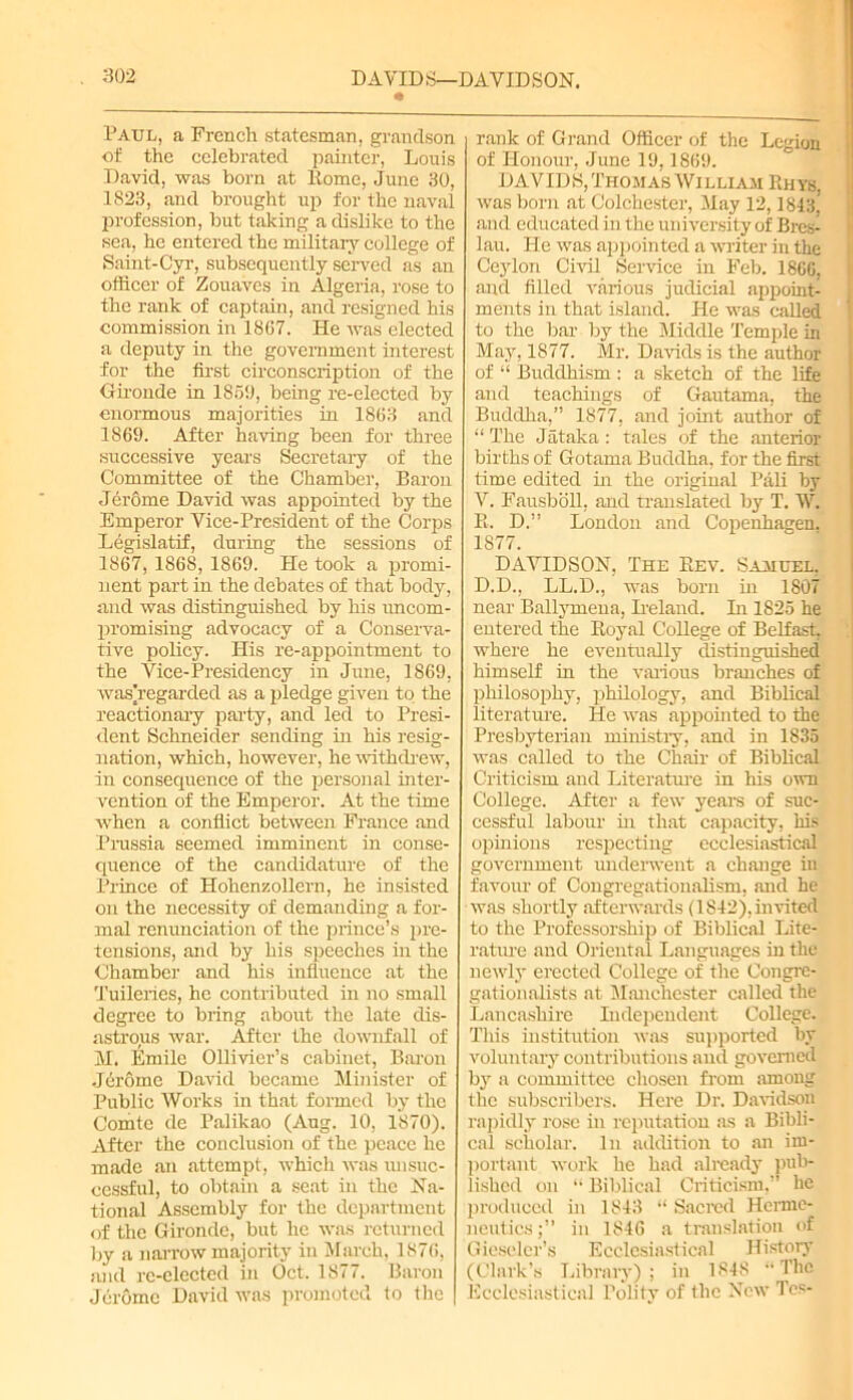Paul, a French statesman, grandson of the celebrated painter, Louis David, was born at Rome, June 30, 1823, and brought up for the naval profession, but taking a dislike to the sea, he entered the military college of Saint- Cyr, subsequently served as an officer of Zouaves in Algeria, rose to the rank of captain, and resigned his commission in 1867. He was elected a deputy in the government interest for the first circonscription of the Gironde in 1859, being re-elected by enormous majorities in 1863 and 1869. After having been for three successive years Secretary of the Committee of the Chamber, Baron Jerome David was appointed by the Emperor Vice-President of the Corps Legislatif, during the sessions of 1867, 1868, 1869. He took a promi- nent part in the debates of that body, and was distinguished by his uncom- promising advocacy of a Conserva- tive policy. His re-appointment to the Vice-Presidency in June, 1869, was]regarded as a pledge given to the reactionary party, and led to Presi- dent Schneider sending in his resig- nation, which, however, he withdrew, in consequence of the personal inter- vention of the Emperor. At the time when a conflict between France and Prussia seemed imminent in conse- quence of the candidature of the Prince of Hohenzollern, he insisted on the necessity of demanding a for- mal renunciation of the prince’s pre- tensions, and by his speeches in the Chamber and his influence at the Tuileries, he contributed in no small degree to bring about the late dis- astrous war. After the downfall of M. Emile Ollivier’s cabinet, Baron Jerome David became Minister of Public Works in that formed by the Comte de Palikao (Aug. 10, 1870). After the conclusion of the peace he made an attempt, which was unsuc- cessful, to obtain a seat in the Na- tional Assembly for the department of the Gironde, but lie was returned by a narrow majority in March, 1876, and re-elected in Oct. 1877. Baron Jerome David was promoted to the rank of Grand Officer of the Legion of Honour, June 19,1869. DAVID 8, Thomas William Rhys, was born at Colchester, May 12,1843,’ and educated in the university of Bres- lau. He was appointed a writer in the Ceylon Civil Service in Feb. I860, and filled various judicial appoint- ments in that island. He was caUed to the bar by the Middle Temple in May, 1877. Mr. Davids is the author of “ Buddhism : a sketch of the life and teachings of Gautama, the Buddha,” 1877. and joint author of “ The Jataka : tales of the anterior births of Gotama Buddha, for the first time edited in the original Pali by V. Fausbbll, and translated by T. W. R. D.” London and Copenhagen. 1877. DAVIDSON, The Rev. Samuel, D.D., LL.D., was born in 1807 near Ballymena, Ireland. In 1825 he entered the Royal College of Belfast, where he eventually distinguished himself in the various branches of philosophy, philology, and Biblical literature. He was appointed to the Presbyterian ministry, and in 1835 was called to the Chair of Biblical Criticism and Literature in his own College. After a few years of suc- cessful labour in that capacity, his opinions respecting ecclesiastical government underwent a change in favour of Congregationalism, and he was shortly afterwards (1842), invited to the Professorship of Biblical Lite- rature and Oriental Languages in the newly erected College of the Congre- gationalists at Manchester called the Lancashire Independent College. This institution was supported by voluntary contributions and governed by a committee chosen from among the subscribers. Here Dr. Davidson rapidly rose in reputation as a Bibli- cal scholar. In addition to an im- portant work he had already pub- lished on “ Biblical Criticism,” he produced in 1843 “ Sacred Herme- neutics;” in 1846 a translation of Gieselcr’s Ecclesiastical History (Clark’s Library) ; in 1848 ‘‘The Ecclesiastical Polity of the New Tcs-