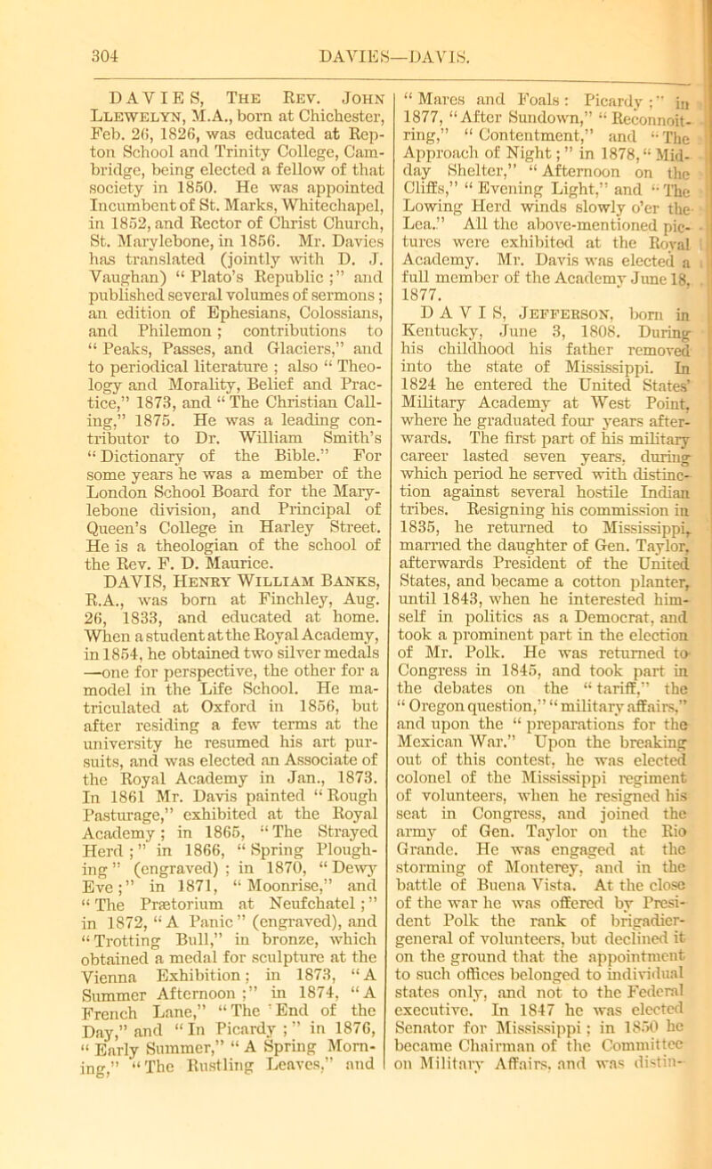 DAVIES, The Bev. John Llewelyn, M.A., born at Chichester, Feb. 2(i, 1826, was educated at Bep- ton School and Trinity College, Cam- bridge, being elected a fellow of that society in 1860. He was appointed Incumbent of St. Marks, Whitechapel, in 1852, and Bector of Christ Church, St. Marylebone, in 1856. Mr. Davies has translated (jointly with D. J. Vaughan) “Plato’s Bepublic and published several volumes of sermons; an edition of Ephesians, Colossians, and Philemon; contributions to “ Peaks, Passes, and Glaciers,” and to periodical literature ; also “ Theo- logy and Morality, Belief and Prac- tice,” 1873, and “ The Christian Call- ing,” 1875. He was a leading con- tributor to Dr. William Smith’s “ Dictionary of the Bible.” For some years he was a member of the London School Board for the Mary- lebone division, and Principal of Queen’s College in Harley Street. He is a theologian of the school of the Bev. F. D. Maurice. DAVIS, Henry William Banks, B.A., was born at Finchley, Aug. 26, 1833, and educated at home. When a student at the Boyal Academy, in 1854, he obtained two silver medals —one for perspective, the other for a model in the Life School. He ma- triculated at Oxford in 1856, but after residing a few terms at the university he resumed his art pur- suits, and was elected an Associate of the Boyal Academy in Jan., 1873. In 1861 Mr. Davis painted “ Bough Pasturage,” exhibited at the Boyal Academy; in 1865, “The Strayed Herd ; ” in 1866, “ Spring Plough- ing ” (engraved) ; in 1870, “ Dewy Eve;” in 1871, “ Moonrisc,” and “ The Prastorium at Neufchatel; ” in 1872, “A Panic” (engraved), and “ Trotting Bull,” iu bronze, which obtained a medal for sculpture at the Vienna Exhibition; in 1873, “ A Summer Afternoon;” in 1874, “A French Lane,” “The ’End of the Day,” and “ In Picardy ; ” in 1876, “ Early Summer,” “ A Spring Morn- ing,” “The Bustling Leaves,” and “Mares and Foals: Picardy;” iu 1877, “After Sundown,” “ Beconnoit- ring,” “ Contentment,” and “ The Approach of Night; ” in 1878,“ Mid- day Shelter,” “ Afternoon on the Cliffs,” “ Evening Light,” and “ The j Lowing Herd winds slowly o’er the- Lea.” All the above-mentioned pic- • j tures were exhibited at the Boyal i Academy. Mr. Davis was elected a full member of the Academv June 18, 1877. DAVIS, Jefferson, bom in Kentucky, June 3, 1808. During his childhood his father removed into the state of Mississippi. In 1824 he entered the United States’ Military Academy at West Point, where he graduated four years after- wards. The first part of his military career lasted seven years, during which period he served with distinc- tion against several hostile Indian tribes. Designing his commission in 1835, he returned to Mississippi, married the daughter of Gen. Taylor, afterwards President of the United States, and became a cotton planter, until 1843, when he interested him- self in politics as a Democrat, and took a prominent part in the election of Mr. Polk. He was returned to' Congress in 1845, and took part in the debates on the “ tariff,” the “ Oregon question,” “ military affairs,” and upon the “ preparations for the Mexican War.” Upon the breaking out of this contest, he was elected colonel of the Mississippi regiment of volunteers, when he resigned his seat in Congress, and joined the army of Gen. Taylor on the Bio Grande. He was engaged at the storming of Monterey, and in the battle of Buena Vista. At the close of the war lie was offered by Presi- dent Polk the rank of brigadier- general of volunteers, but declined it on the ground that the appointment to such oflices belonged to individual states only, and not to the Federal executive. In 1847 he was elected Senator for Mississippi; in 1850 he became Chairman of the Committee on Military Affairs, and was distin-