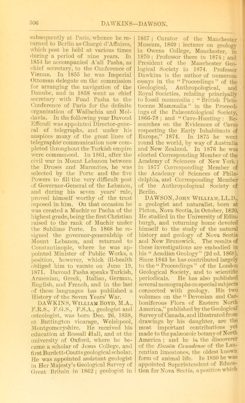 subsequently at Paris, whence he re- turned to Berlin as Charge d’Affaires, which post he held at various times during a period of nine years. In 1861 he accompanied A’ali Pasha, as chief secretary, to the Conference of Vienna. In 1865 he was Imperial Ottoman delegate on the commission for arranging the navigation of the Danube, and in 1858 went as chief secretary with Fuad Pasha to the Conference of Paris for the definite organization of Wallachia and Mol- davia. In the following year Davoud Effendi was appointed Director-gene- ral of telegraphs, and under his auspices many of the great lines of telegraphic' communication now com- pleted throughout the Turkish empire were commenced. In 1861, after the civil war in Mount Lebanon between the Druses and Maronites, he was selected by the Porte and the five Powers to fill the very difficult post of Governor-General of the Lebanon, and during his seven years’ rule, proved himself worthy of the trust reposed in him. On that occasion he was created a Muehir or Pacha of the highest grade, being the first Christian raised to the rank of Muehir under the Sublime Porte. In 1868 he re- signed the governor-generalship of Mount Lebanon, and returned to Constantinople, where he was ap- pointed Minister of Public Works, a position, however, which ill-health obliged him to vacate on June 19, 1871. Davoud Pasha speaks Turkish, Armenian, Greek, Italian, German, English, and French, and in the last of these languages has published a History of the Seven Years’ War. DAWKINS, William Boyd, M.A., F.R.S., F.G.S., F.S.A., geologist and osteologist, was born Dec. 26, 1838, at Buttington vicarage, Welshpool, Montgomeryshire. He received his education at ltossall Hall, and at the university of Oxford, where he be- came a scholar of Jesus College, and first Burdett-Coutts geological scholar. He was appointed assistant geologist in Her Majesty’s Geological Survey of Great Britain in 1862; geologist in 1867; Curator of the Manchester Museum, 1869 ; lecturer on geologv in Owens College, Manchester, Tn 1870 ; Professor there in 1874 ; and President of the Manchester Geo- logical Society in 1874. Professor Dawkins is the author of numerous essays in the “ Proceedings ” of the Geological, Anthropological, and Royal Societies, relating principally to fossil mammalia : “ British Pleis- tocene Mammalia” in the Proceed- ings of the Palaeontological Society. 1866-78 ; and “ Cave-Hunting : Re- searches on the E riden ces of Caves respecting the Early Inhabitants of Europe,” 1874. In 1875 he went round the world, by way of Australia and New Zealand. In 1876 he was elected Corresponding Member of the Academy of Sciences of New York : in 1877 Corresponding Member of the Academy of Sciences of Phila- delphia, and Corresponding Member of the Anthropological Society of Berlin. DAWSON, John William, LL.D., a geologist and naturalist, bom at Picton, Nova Scotia, in October, 1820. He studied in the University of Edin- burgh, and returning home devoted himself to the study of the natural histoiy and geology of Nova Scotia and New Brunswick. The results of these investigations are embodied in his “ Acadian Geology” (2d ed. 1868). Since 1843 he has contributed largely to the “ Proceedings ” of the London Geological Society, and to scientific periodicals. He has also published several monographs on special subjects connected with geology. His two volumes on the “ Devonian and Car- boniferous Flora of Eastern North America,” published by the Geological Survey of Canada, and illustrated from drawings by his daughter, are the most important contributions yet made to the palasozoic botany of North America; and he is the discoverer of the Eozoan Canadirtmc of the Lau- rentian limestones, the oldest known form of animal life. In I860 he was appointed Superintendent of Educa- tion for Nova Scotia, a position which