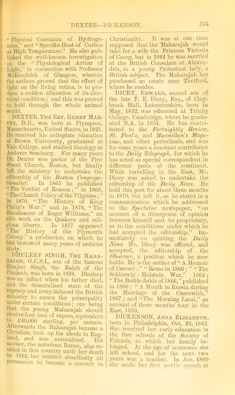 DEXTER—DICKENSON. 1 “ Physical Constants of Hydroge- ■ nien,” and “ Specific Heat of Carbon at High Temperature.” He also pub- I lished the well-known investigation on the “ Physiological Action of Light,” in connection with Professor McKendrick of Glasgow, wherein ■ the authors proved that the effect of I light on the living retina, is to pro- i duce a sudden alteration of its elec- j trical condition; and this was proved to hold through the whole animal : world. DEXTER, The Rev. Henry Mar- TYN, D.D., was bom at Plympton, Massachusetts, United States, in 1821. • He received his collegiate education at Brown University, graduated at Yale College, and studied theology at I Andover Seminary. For many years Dr. Dexter was pastor of the Pine Street Church, Boston, but finally left the ministry to undertake the editorship of the Boston C'ongrega- ttynalist,. In 1865 he published “ Tire Verdict of Reason ; ” in I860, “ The Church Policy of the Pilgrims in 1870, “ The Histoiy of King Philip’s Warand in 1S76, “ The Banishment of Roger Williams,” an able work on the Quakers and reli- gious liberty. In 1877 appeared The Histoiy of the Plymouth Colony,” a production on which he had bestowed many years of arduous study. DHULEEP SINGH, The Maiia- HAjah, G.C.S.I., son of the famous Runjeet Singh, the Rajah of the Punjaub, was born in 1838. Dhuleep was an infant when his father died, and the demoralized state of the regency and army induced the British ministry to annex the principality under certain conditions ; one being that the young Maharajah should receive four lacs of rupees, equivalent to £40,000 sterling, per annum. Afterwards the Maharajah became a Christian, took up his abode in Eng- land, and was naturalized. His mother, the notorious Ranee, also re- sided in this country until her death in 1863, but resisted steadfastly all persuasion to become a convert to 315 Christianity. It was at one time supposed that the Maharajah would take for a wife the Princess Victoria of Coorg, but in 1864 he was married, at the British Consulate at Alexan- dria, to a young Protestant lady, a British subject. The Maharajah has purchased an estate near Thetford, where he resides. DICEY, Edward, second son of the late T. E. Dicey, Esq., of Clay- brook Hall, Leicestershire, born in May, 1832, was educated at Trinity College, Cambridge, where he gradu- ated B.A. in 1854. He has contri- buted to the Fortnightly Review, St. Paul's, and Macmillan's Maga- zine, and other periodicals, and was for some years a constant contributor to the Daily Telegraph, for which he has acted as special correspondent in different parts of the continent. While travelling in the East, Mr. Dicey was asked to undertake the editorship of the Daily News. He held this post for about three months in 1870, but left it, as he stated in a commuiiication which he addressed to the Spectator newspaper, “ on account of a divergence of opinion between himself and its proprietary, as to the conditions under which he had accepted the editorship.” Im- mediately on quitting the Daily News Mr. Dicey was offered, and accepted, the editorship of the Observer, a position which he now holds. He is the author of “ A Memoir of Cavoui ; ” “ Rome in 1860 ; ” “ The Schleswig - Holstein War,” 1864 ; “ The Battle-fields of 1866,” published in 1866 ; “A Month in Russia during the Marriage of the Czarewich,” 1867 ; and “The Morning Land,” an accoruit of three months’ tour hi the East, 1870. DICKENSON, Anna Elizabeth, born in Philadelphia, Oct. 28, 1842. She received her early education in the free schools of the Society of Friends, to which her family be- longed. At the age of seventeen she left school, and for the next two years was a teacher. In Jan. 1860 she made her first public speech at