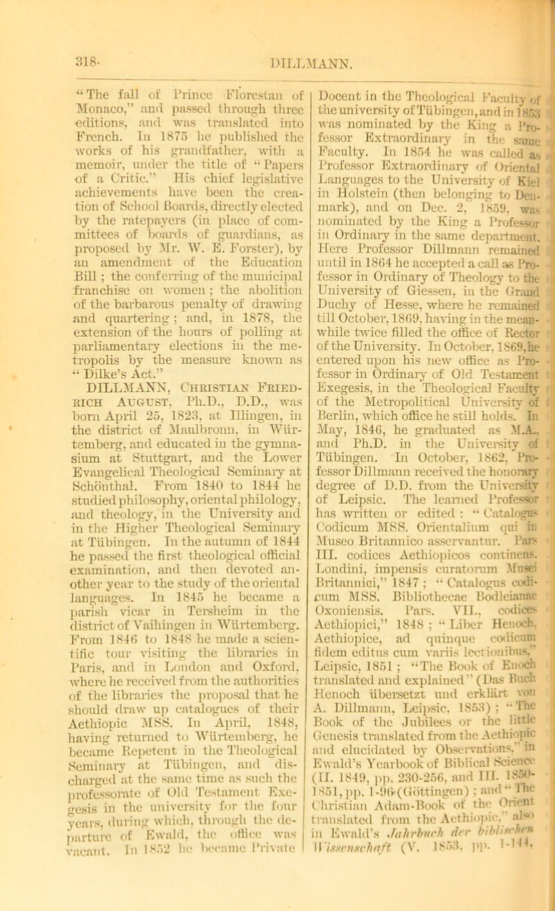 818- DILL MANN. “The fall of Prince Florestan of Monaco,” and passed through three -editions, and was translated into French. In 1875 he published the works of his grandfather, with a memoir, under the title of “Papers •of a Critic.” His chief legislative achievements have been the crea- tion of School Boards, directly elected by the ratepayers (in place of com- mittees of boards of guardians, as proposed by Mr. W. E. Forster), by an amendment of the Education Bill; the conf erring of the municipal franchise on women; the abolition of the barbarous penalty of drawing and quartering ; and, hi 1878, the extension of the hours of polling at parliamentary elections in the me- tropolis by the measure known as “ Dilke’s Act.” DILLMANN, Christian Fried- rich August, Ph.D., D.D., was born April 25, 1823, at Illiugen, hi the district of Maulbronn, hi Wiir- temberg, and educated in the gymna- sium at Stuttgart, and the Lower Evangelical Theological Seminary at Schonthal. From 1840 to 1844 he studied philosophy, oriental philology, and theology, in the University and in the Higher Theological Seminary at Tubingen. In the autumn of 1844 he passed the first theological official examination, and then devoted an- other year to the study of the oriental languages. In 1S45 he became a parish vicar in Tersheim in the district of Vaihingen in Wiirtembcrg. From 1846 to 1848 he made a scien- tific tour visiting the libraries in Paris, and in London and Oxford, where he received from the authorities of the libraries the proposal that he should draw up catalogues of their Aethiopic MSS. In April, 1848, having returned to Wiirtemberg, he became Repetent in the Theological Seminary at Tubingen, and dis- charged at the same time ns such the professorate of Old Testament Exe- gesis in the university for the four years, during which, through the de- parture of fiwald, the office was vacant. In 1852 he became Private Docent in the Theological Faculty of the university ofTubingen,andin 1853 was nominated by the Ring a Pro- fessor Extraordinary in the same Faculty. In 1854 he was called as Professor Extraordinary of Oriental Languages to the University of Kiel in Holstein (then belonging to Den- mark), and on Dec. 2, 1859, was nominated by the King a Professor in Ordinary in the same department. Here Professor Dillmann remained until in 1864 he accepted a call as Pro- fessor in Ordinary of Theology to the University of Giessen, in the Grand Duchy of Hesse, where he remained till October, 1869, having in the mean- while twice filled the office of Rector of the University. In October, 1869,he entered upon his new office as Pro- fessor in Ordinary of Old Testament Exegesis, in the Theological Faculty of the Metropolitical University of Berlin, which office he still holds. Li May, 1846, he graduated as M.A.. and Ph.D. in the University of Tubingen. In October, 1862, Pro- fessor Dillmann received the honorary degree of D.D. from the University of Leipsic. The learned Professor has written or edited : “ Catalogus Codicum MSS. Orientalium qui in Museo Britannico asservantur. Pars III. codices Aethiopicos continens. Londini, impensis curatorum Musei Britannici,” 1847 ; “ Catalogus codi- cum MSS. Bibliothecae Bodleianae Oxonieusis. Pars. VII., codices Aethiopici,” 1848 ; “ Liber Henoch. Aethiopice, ad quinque codicum fidem editus cum variis lectionibus,’ Leipsic, 1861; “The Book of Enoch translated and explained” (Das Buch Henoch iibersetzt und crkliirt von A. Dillmann, Leipsic. 1863); “The Book of the Jubilees or the little Genesis translated from the Aethiopic and elucidated by Observations, in Ewald’s Yearbook of Biblical Science (II. 1849, pp. 230-266, and III. I860- 1861,pp. 1 -96 (Gottingen) : and “The Christian Adam-Book of the Orient translated from the Aethiopic.' also in Ewald’s Jnhrbuch drr bibliM'/irn 11mcnschaft (V. 1853. pp. 1-hL