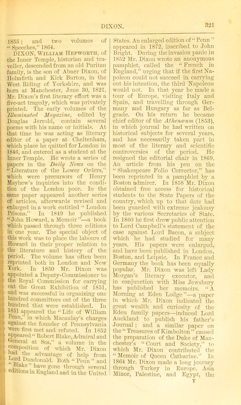 DIXON. 1855 ; and two volumes of  Speeches,” 1861. DIXON, William Hepworth, of the Inner Temple, historian and tra- veller, descended from an old Puritan family, is the son of Abner Dixon, of Holmfirth and Kirk Burton, in the West Riding of Yorkshire, and was bom at Manchester, June 30, 1821. Mr. Dixon’s first literary effort was a five-act tragedy, which was privately printed. The early volumes of the Illuminated Magazine, edited by Douglas .Jerrold, contain several poems with his name or initials. At that time he was acting as literary editor of a paper at Cheltenham, which place he quitted for London in 1846, and entered as a student at the Inner Temple. He wrote a series of papers in the Daily Mews on the “ Literature of the Lower Orders,” which were precursors of Henry Mayhew’s inquiries into the condi- tion of the London poor. In the same paper appeared another scries of articles, afterwards revised and > enlarged in a work entitled “ London Prisons.” In 1849 he published “John Howard, a Memoir”—a book which passed through three editions ; in one year. The special object of r this work was to place the labours of Howard in their proper relation to i the literature and history of the :i period. The volume has often been ( reprinted both in London and New I York. In 1850 Mr. Dixon was 1 appointed a Deputy-Commissioner to > the Royal Commission for carrying f, out the Great Exhibition of 1851, ■ and was successful in organizing one ; hundred committees out of the three I hundred that were established. In 4 1851 appeared the “ Life of William < Penn,” in which Macaulay’s charges 4 against the founder of Pennsylvania ' were first met and refuted. In 1852 appeared “ Robert Blake, Admiral and General at Sea,” a volume in the ■ composition of which Mr. Dixon i! t ,ttlc advantage of help from I Hundonald. Both “ Penn ” and Blake ” have gone through several II editions in England and in the United States. An enlarged edition of “ Penn ” appeared in 1872, inscribed to John Bright. During the invasion panic in 1852 Mr. Dixon wrote an anonymous pamphlet, called the “ French in England,” urging that if the first Na- poleon could not succeed in carrying out his intention, the third Napoleon would not. In that year he made a tour of Europe, visiting Italy and Spam, and travelling through Ger- many and Hungaiy as far as Bel- grade. On his return he became chief editor of the Athenceum (1853), in whioh journal he had written on historical subjects for several years, and has necessarily taken part in most of the literary and scientific controversies of the period. He resigned the editorial chair hi 1869. An article from his pen on the “ Shakespeare Folio Corrector,” has been reprinted in a pamphlet by a Boston admirer. In 1858 Mr. Dixon obtained free access for historical students to the State Papers of the country, which up to that date had been guarded with extreme jealousy by the various Secretaries of State. In 1860 he first drew public attention to Lord Campbell’s statement of the case against Lord Bacon, a subject which he had studied for many years. His papers were enlarged, and have been published in London, Boston, and Leipsic. In France and Germany the book has been equally popular. Mr. Dixon was left Lady Morgan’s literary executor, and in conjunction with Miss Jewsbury has published her memoirs. “ A Morning at Eden Lodge”—a paper in which Mr. Dixon indicated the great wealth and cuiiosity of the Eden family papers—induced Lord Auckland to publish his father’s Journal; and a similar paper on the “ Treasures of Kimbolton ” caused the preparation of the Duke of Man- chester’s “ Court and Society,” to which Mr. Dixon contributed the “ Memoir of Queen Catharine.” In 1864 Mr. Dixon made a long journey through Turkey in Europe, Asia Minor, Palestine, and Egypt, the