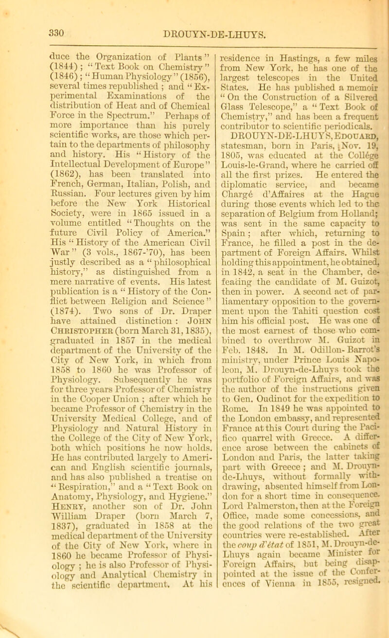 duce the Organization of Plants ” (1844) ; “ Text Book on Chemistry ” (1846) ; “ Human Physiology ” (1856), several times republished ; and “ Ex- perimental Examinations of the distribution of Heat and of Chemical Force in the Spectrum.” Perhaps of more importance than his purely scientific works, are those which per- tain to the departments of philosophy and history. His “History of the Intellectual Development of Europe ” (1862), has been translated into French, German, Italian, Polish, and Russian. Four lectures given by him before the New York Historical Society, were in 1865 issued in a volume entitled “Thoughts on the future Civil Policy of America.” His “ History of the American Civil War” (3 vols., 1867-70), has been justly described as a “ philosophical history,” as distinguished from a mere narrative of events. His latest publication is a “ History of the Con- flict between Religion and Science ” (1874). Two sons of Dr. Draper have attained distinction: John Cheistophee (born March 31,1835), graduated in 1857 in the medical department of the University of the City of New York, in which from 1858 to 1860 he was Professor of Physiology. Subsequently he was for three years Professor of Chemistry in the Cooper Union ; after which he became Professor of Chemistry in the University Medical College, and of Physiology and Natural History in the College of the City of New York, both which positions he now holds. He has contributed largely to Ameri- can and English scientific journals, and has also published a treatise on ■“Respiration,” and a “Text Book on Anatomy, Physiology, and Hygiene.” Heney, another sou of Dr. John William Draper (born March 7, 1837), graduated in 1858 at the medical department of the University of the City of New York, where in 1860 he became Professor of Physi- ology ; he is also Professor of Physi- ology and Analytical Chemistry in the scientific department. At his residence in Hastings, a few miles from New York, he has one of the largest telescopes in the United States. He has published a memoir “ On the Construction of a Silvered Glass Telescope,” a “ Text Book of Chemistry,” and has been a frequent contributor to scientific periodicals. DROUYN-DE-LHUYS, Edouabd, statesman, bom in Paris, j,Nov. 19, 1805, was educated at the College Louis-le-Grand, where he carried off all the first prizes. He entered the diplomatic service, and became Charge d’Affaires at the Hague during those events which led to the separation of Belgium from HoUand; was sent in the same capacity to Spain; after which, returning to France, he filled a post in the de- partment of Foreign Affairs. Whilst holding this appointment, he obtained, in 1842, a seat in the Chamber, de- feating the candidate of M. Guizot, then in power. A second act of par- liamentary opposition to the govern- ment upon the Tahiti question cost him his official post. He was one of the most earnest of those who com- bined to overthrow M. Guizot in Feb. 1848. In M. Odillon- Barrot’s ministry, under Prince Louis Napo- leon, M. Drouyn-de-Lhuys took the portfolio of Foreign Affairs, and was the author of the instructions given to Gen. Oudinot for the expedition to Rome. In 1849 he was appointed to the London embassy, and represented France at this Court during the Paci- fico quarrel with Greece. A differ- ence arose between the cabinets of London and Paris, the latter taking part with Greece ; and M. Drouyn- de-Lhuys, without formally with- drawing, absented himself from Lon- don for a short time in consequence. Lord Palmerston, then at the Foreign Office, made some concessions, and the good relations of the two great countries were re-established. After the conj) d'itat of 1851, M. Drouyn-de- Lhuys again became Minister for Foreign Affairs, but being ^disap- pointed at the issue of the Confer- ences of Vienna in 1855, resigned.