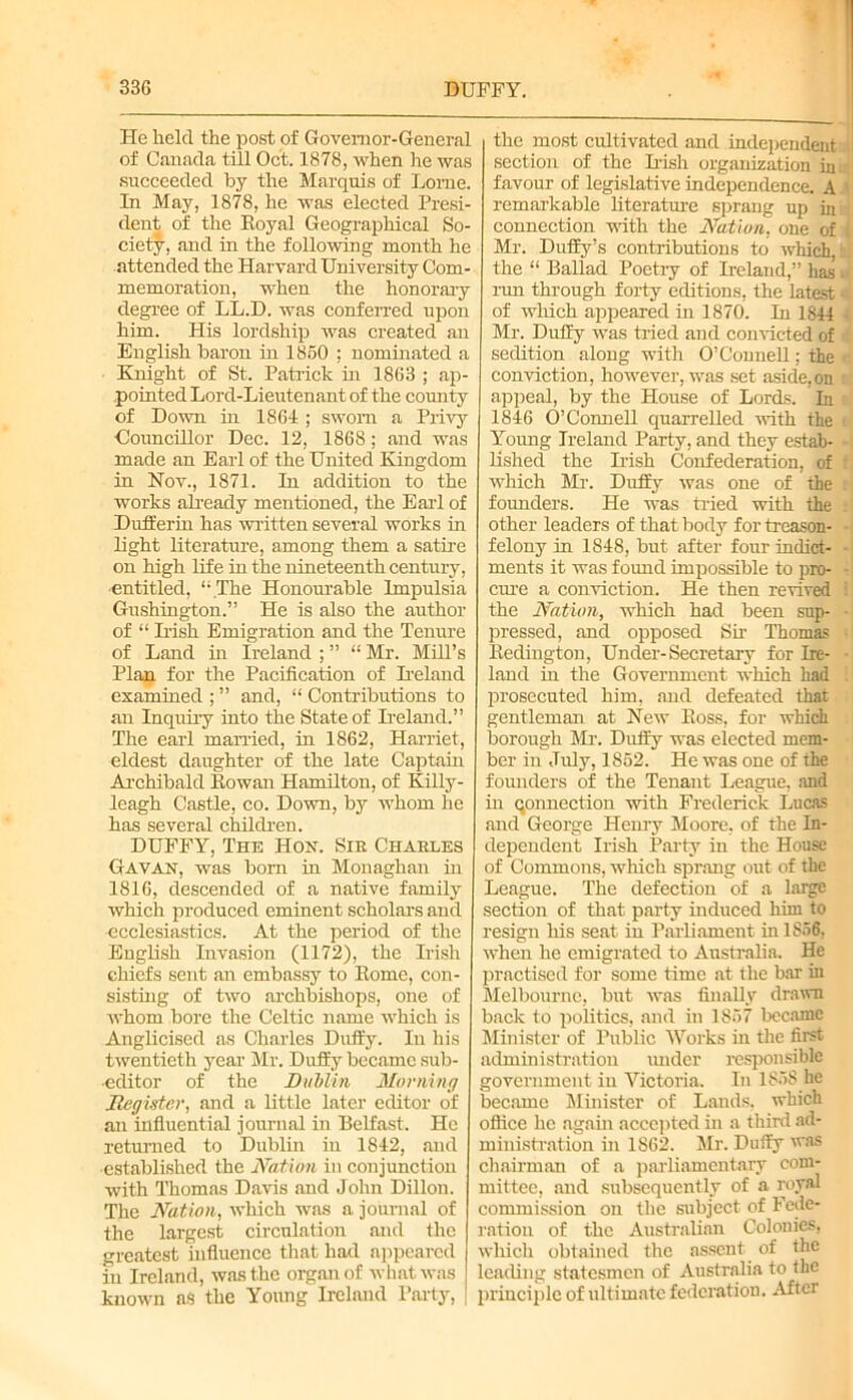 He held the post of Governor-General of Canada till Oct. 1878, when he was succeeded by the Marquis of Lome. In May, 1878, he was elected Presi- dent of the Royal Geographical So- ciety, and hi the following month he attended the Harvard University Com- memoration, when the honorary degree of LL.D. was conferred upon him. His lordship was created an English baron in 1860 ; nominated a Knight of St. Patrick hr 1863 ; ap- pointed Lord-Lieutenant of the county of Down hi 1864 ; sworn a Privy Councillor Dec. 12, 1868; and was made an Earl of the United Kingdom in Nov., 1871. In addition to the works already mentioned, the Earl of Duiferin has written several works in light literature, among them a satire on high life in the nineteenth century, entitled, “ The Honourable Impulsia Gushington.” He is also the author of “ Irish Emigration and the Tenure of Land hi Ireland ; ” “ Mr. Mill’s Plan for the Pacification of Ireland examined ; ” and, “ Contributions to an Inquiry into the State of Ireland.” The earl married, in 1862, Harriet, eldest daughter of the late Captain Archibald Rowan Hamilton, of Killy - leagh Castle, co. Down, by whom he has several children. DUFFY, The Hoh. Sir Charles Gavan, was bom in Monaghan in 1816, descended of a native family which produced eminent scholars and ecclesiastics. At the period of the English Invasion (1172), the Irish chiefs sent an embassy to Rome, con- sisting of two archbishops, one of whom bore the Celtic name which is Anglicised as Charles Duffy. In his twentieth year' Mr. Duffy became sub- editor of the Dublin Morning Register, and a little later editor of an influential journal in Belfast. He returned to Dublin in 1842, and established the Nation in conjunction with Thomas Davis and John Dillon. The Nation, which was a journal of the largest circulation and the greatest influence that had appeared in Ireland, was the organ of what was known as the Young Ireland Party, the most cultivated and independent section of the Irish organization in favour of legislative independence. A remarkable literature sprang up in connection with the Nation, one of Mr. Duffy’s contributions to which, the “ Ballad Poetry of Ireland,” has run through forty editions, the latest of which appeared in 1870. In 1844 Mr. Duffy was tried and convicted of sedition along with O’Connell; the conviction, however, was set aside, on appeal, by the House of Lords. In 1846 O’Connell quarrelled with the Young Ireland Party, and they estab- lished the Irish Confederation, of which Mr. Duffy was one of the founders. He was tried with the other leaders of that body for treason- felony in 1848, but after four indict- ments it was found impossible to pro- cure a conviction. He then revived the Nation, which had been sup- pressed, and opposed Sir Thomas Redington, Under-Secretary for Ire- land in the Government which had prosecuted him, and defeated that gentleman at New Ross, for which borough Mr. Duffy was elected mem- ber in July, 1852. He was one of the founders of the Tenant League, and in connection with Frederick Lucas and George Henry Moore, of the In- dependent Irish Party in the House of Commons, which sprang out of the League. The defection of a large section of that party induced him to resign his seat in Parliament in 1856, when he emigrated to Australia. He practised for some time at the bar in Melbourne, but was finally drawn back to politics, and in 1857 became Minister of Public Works in the first administration under responsible government in Victoria. In 1858 be became Minister of Lands, which office he again accepted in a third ad- ministration in 1862. Mr. Duffy was chairman of a parliamentary com- mittee, and subsequently of a royal commission on the subject of Fede- ration of the Australian Colonics, which obtained the assent of the leading statesmen of Australia to the principle of ultimate federation. After