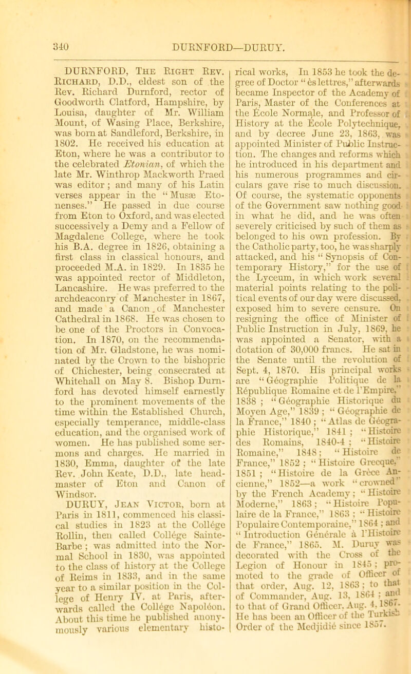 DURNFORD, The Right Rev. Richard, D.D., eldest son of the Rev. Richard Durnford, rector of Goodworth Clatford, Hampshire, by Louisa, daughter of Mr. William Mount, of Wasing Place, Berkshire, was bom at Sandleford, Berkshire, in 1802. He received his education at Eton, where he was a contributor to the celebrated Etonian, of which the late Mr. Winthrop Mackworth Praed was editor; and many of his Latin verses appear in the “ Muss Eto- nenses.” He passed in due course from Eton to Oxford, and was elected successively a Demy and a Fellow of Magdalene College, where he took his B.A. degree in 1826, obtaining a first class in classical honours, and proceeded M.A. in 1829. In 1835 he was appointed rector of Middleton, Lancashire. He was preferred to the archdeaconry of Manchester in 1867, and made a Canon.of Manchester Cathedral in 1868. He was chosen to be one of the Proctors in Convoca- tion. In 1870, on the recommenda- tion of Mr. Gladstone, he was nomi- nated by the Crown to the bishopric of Chichester, being consecrated at Whitehall on May 8. Bishop Durn- ford has devoted himself earnestly to the prominent movements of the time within the Established Church, especially temperance, middle-class education, and the organised work of women. He has published some ser- mons and charges. He married in 1830, Emma, daughter of the late Rev. John Kcate, D.D., late head- master of Eton and Canon of Windsor. DURUY, Jean Victor, bom at Paris in 1811, commenced iiis classi- cal studies in 1823 at the College Rollin, then called College Sainte- Barbe; was admitted into the Nor- mal School in 1830, was appointed to the class of history at the College of Reims in 1833, and in the same year to a similar position in the Col- lege of Henry IV. at Paris, after- wards called the College Napoldon. About this time he published anony- mously various elementary histo- rical works, In 1853 he took the de- gree of Doctor “ eslettres,” afterwards became Inspector of the Academy of Paris, Master of the Conferences at the Ecole Normale, and Professor of History at the Ecole Polytechnique,, and by decree June 23, 1863, was appointed Minister of Public Instruc- tion. The changes and reforms which he introduced in his department and his numerous programmes and cir- culars gave rise to much discussion. Of course, the systematic opponents of the Government saw nothing good- in what he did, and he was often severely criticised by such of them as belonged to his own profession. By the Catholic party, too, he was sharply attacked, and his “' Synopsis of Con- temporary History,” for the use of the Lyceum, in which work several material points relating to the poli- tical events of our day were discussed, exposed him to severe censure. On resigning the office of Minister of Public Instruction in July, 1869, he was appointed a Senator, with a dotation of 30,000 francs. He sat in the Senate until the revolution of Sept. 4, 1870. His principal works are “ Geographic Politique de la Bepublique Romaine et de PEmpire,” 1838 ; “ Geographic Historique du Moyen Age,” 1839 ; “ Geographic de la France,” 1840 ; “Atlas de Geogra- phic Historique,” 1841; •• Histoirc des Romains, 1840-4 ; •• Histoirc Romaine,” 1848; “ Histoirc de France,” 1852; “Histoirc Grecque, 1851 ; “Histoirc de la Grece An- cienue,” 1852—a work “crowned' by the French Academy; “ Histoirc Modernc,” 1863; “Histoirc l’opu- laire de la France,” 1863 ; “ Histoirc Populate Contemporaine,” 1S64 ; and “ Introduction Generale a THistoire de France,” 1865. M. Duruy was decorated with the Cross of the Legion of Honour in 1845; pro- moted to the grade of Officer of that order, Aug. 12, 1863; to that of Commander, Aug. 13, 1864 : and to that of Grand Officer. Aug. 4,186g He has been an Officer of the Turkish Order of the Medjidid since 185<.