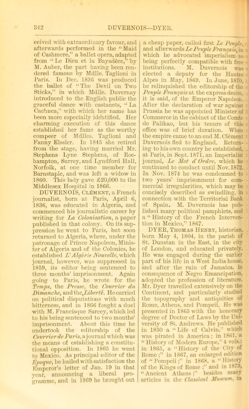 ceived with extraordinary favour, and afterwards performed in the “Maid of Cashmere,” a ballet opera, adapted from “ Le Dieu et la BayadAre,” by M. Auber, the part having; been ren- dered famous by Mdlle. Taglioni in Paris. In Dec. 1836 was produced the ballet of “ The Devil on Two Sticks,” in which Mdlle. Duvemay introduced to the English public the graceful dance with castanets, “ La Cachuca,” with which her name has been more especially identified. Her charming execution of this dance established her fame as the worthy compeer of Mdlles. Taglioni and Fanny Elssler. In 1845 she retired from the stage, having married Mr. Stephens Lyne Stephens, of Roe- hampton, Surrey, and Lyndford Hall, Norfolk, at one time member for Barnstaple, and was left a widow in 1860. This lady gave £20,000 to the Middlesex Hospital in 1866. DUVERNOIS, Clement, a French journalist, born at Paris, April 6, 1836, was educated in Algeria, and commenced his journalistic career by writing for La Colonisation, a paper published in that colony. On its sup- pression he went to Paris, but soon returned to Algeria, where, under the patronage of Prince Napoleon, Minis- ter of Algeria and of the Colonies, he established L'Algerie Nouvelle, which journal, however, was suppressed in 1859, its editor being sentenced to three months’ imprisonment. Again going to Paris, he wrote for the Temps, the Pressc, the Courricr dn Limanclw, andth&,Liberte. Ho carried on political disputations with much bitterness, and in 1866 fought a duel with M. Francisque Sarcey, which led to his being sentenced to two mouths’ imprisonment. About this time lie undertook the editorship of the Courricr de Paris, a journal which was the means of establishing a constitu- tional opposition. In 1865 he went to Mexico. As principal editor of the K/toque, he hailed with satisfaction the Emperor’s letter of Jan. 19 in that year, announcing a liberal pro- gramme, and in 1869 he brought out a cheap paper, called first Lc People, and afterwards Lc Peuple Frangais, in which he advocated imperialism as i being perfectly compatible with free • institutions. M. Duvernois was . elected a deputy for the Hautes I Alpes in May, 1869. Iu June, 1870, 1 he relinquished the editorship of the People Frangais at the express desire, i it is said, of the Emperor Napoleon. After the declaration of war against n Prussia he was appointed Minister of Commerce in the cabinet of the Comte de Palikao, but his tenure of this - office was of brief duration. When I the empire came to an end M. Clement Duvernois fled to England. Return- - ing to his own country he established, .1 at Paris, in Sept. 1871, an Imperialist ; journal, Lc Mot d' Ordre, which he continued to conduct until Nov. 1872. In Nov. 1874 he was condemned to two years’ imprisonment for com- ■ mercial irregularities, which may be concisely described as swindling, in connection with the Territorial Bank of Spain. M. Duvernois has pub- lished many political pamphlets, and a “ History of the French Interven- tion in Mexico,” 1867. DYER, Thomas Hexet, historian, born May 4, 1804, in the parish of St. Dunstan in the East, in the city of London, and educated privately. He was engaged during the earlier part of his life in a West India house, and after the ruin of Jamaica, in consequence of Negro Emancipation, adopted the profession of literature. Mr. Dyer travelled extensively on the Continent, and particularly studied the topography and antiquities of Rome, Athens, and Pompeii. He was presented in 1865 with the honorary degree of Doctor of Laws by the Uni- versity of St, Andrews. He published in 1850 a “Life of Calvin,” which was pirated in America: in 1861. a “ History of Modem Europe, 4 vols.; in 1866, a “History of the City of Rome;” in 1867, an enlarged edition of “ Pompeiiin 1868, a “ History of the Kings of Rome and in 18/3, “ Ancient Athensbesides many articles in the Classical Museum, in