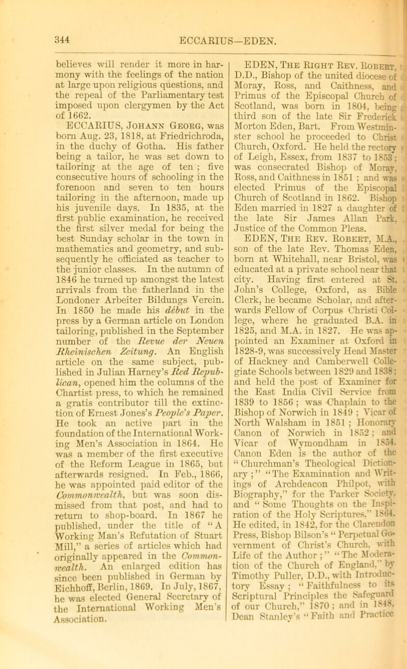 believes will render it more in har- mony with the feelings of the nation at large upon religious questions, and the repeal of the Parliamentary test imposed upon clergymen by the Act of 1662. ECCARIUS, Johann Georg, was born Aug. 23, 1818, at Friedrichroda, in the duchy of Gotha. His father being a tailor, he was set down to tailoring at the age of ten ; five consecutive hours of schooling in the forenoon and seven to ten hours tailoring in the afternoon, made up his juvenile days. In 1835, at the first public examination, he received the first silver medal for being the best Sunday scholar in the town in mathematics and geometry, and sub- sequently he officiated as teacher to the junior classes. In the autumn of 1846 he turned up amongst the latest arrivals from the fatherland in the Londoner Arbeiter Bildungs Verein. In 1850 he made his debut in the press by a German article on London tailoring, published in the September number of the Revue dev Ncuen Rheinisclien Zcitung. An English article on the same subject, pub- lished in Julian Harney’s Red Repub- lican, opened him the columns of the Chartist press, to which he remained a gratis contributor till the extinc- tion of Ernest Jones’s People's Paper. He took an active part in the foundation of the International Work- ing Men’s Association in 1864. He was a member of the first executive of the Reform League in 1865, but afterwards resigned. In Feb., 1866, he was appointed paid editor of the Commonwealth, but was soon dis- missed from that post, and had to return to shop-board. In 1867 he published, under the title of “A Working Man’s Refutation of Stuart Mill,” a scries of articles which had originally appeared in the Common- wealth. An enlarged edition has since been published in German by Eichhoff, Berlin, 1869. In July, 1867, he was elected General Secretary of the International Working Men’s Association. EDEN, The Right Rev. Robert. D.D., Bishop of the united diocese of Moray, Ross, and Caithness, and Primus of the Episcopal Church of Scotland, was bom in 1804, being d third son of the late Sir Frederick l Morton Eden, Bart. From Westmin- ■[ ster school he proceeded to Christ [ Church, Oxford. He held the rectory 1 of Leigh, Essex, from 1837 to 1853; was consecrated Bishop of Moray, Ross, and Caithness in 1851 ; and was elected Primus of the Episcopal Church of Scotland in 1862. Bishop Eden married in 1827 a daughter of the late Sir James Allan Park, Justice of the Common Pleas. EDEN, The Rev. Robert, M.A., son of the late Rev. Thomas Eden, bom at Whitehall, near Bristol, was - educated at a private school near that : city. Having first entered at St. John’s College, Oxford, as Bible Clerk, he became Scholar, and after- wards Fellow of Corpus Christi Col- lege, where he graduated BA. in 1825, and M.A. in 1827. He was ap- pointed an Examiner at Oxford in 1828-9, was successively Head Master of Hackney and Camberwell Colle- giate Schools between 1829 and 1838; and held the post of Examiner for the East India Civil Service from 1839 to 1856 ; was Chaplain to the Bishop of Norwich in 1849 ; Vicar of North Walsham in 1851 ; Honorary Canon of Norwich in 1852: and Vicar of Wymondham in 1854. Canon Eden is the author of the “ Churchman’s Theological Diction- ary “The Examination and Writ- ings of Archdeacon Philpot, with Biography,” for the Parker Society, and “ Some Thoughts on the Inspi- ration of the Holy Scriptures,” 1864. Pic edited, in 1842, for the Clarendon Press, Bishop Bilson’s “ Perpetual Go- vernment of Christ’s Church, with Life of the Author ; ” “ The Modera- tion of the Church of England, by Timothy Puller, D.D., with Introduc- tory Essay ; “ Faithfulness to its Scriptural Principles the Safeguard of our Church,” 1870: and in 1848, Dean Stanley’s “ Faith and Practice