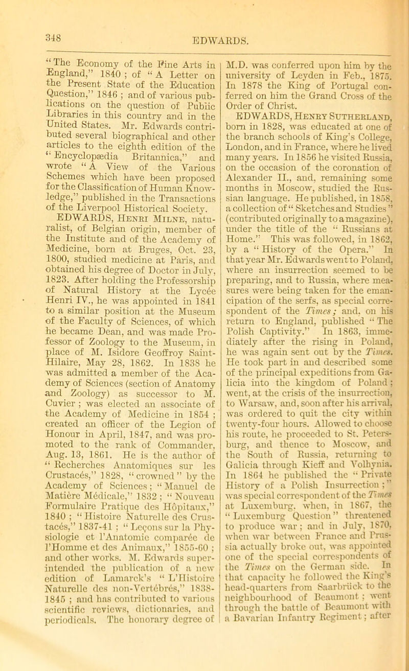 “ The Economy of the Pine Arts in England,” 1840 ; of “A Letter on the Present State of the Education Question,” 1846 ; and of various pub- lications on the question of Public Libraries in this country and in the United States. Mr. Edwards contri- buted several biographical and other articles to the eighth edition of the *• Encyclopaedia Britannica,” and wrote “A View of the Various Schemes which have been proposed for the Classification of Human Know- ledge,” published in the Transactions of the Liverpool Historical Society. EDWARDS, Henri Milne, natu- ralist, of Belgian origin, member of the Institute and of the Academy of Medicine, born at Bruges, Oct. 23, 1800, studied medicine at Paris, and obtained his degree of Doctor in July, 1823. After holding the Professorship of Natural History at the Lyc6e Henri IV., he was appointed in 1841 to a similar position at the Museum of the Faculty of Sciences, of which he became Dean, and was made Pro- fessor of Zoology to the Museum, in place of M. Isidore Geoffroy Saint- Hilaire, May 28, 1862. In 1S38 he was admitted a member of the Aca- demy of Sciences (section of Anatomy and Zoology) as successor to M. Cuvier ; was elected an associate of the Academy of Medicine in 1864 ; created an officer of the Legion of Honour in April, 1847, and was pro- moted to the rank of Commander, Aug. 13, 1861. He is the author of “ Recherches Anatomiques sur les Crustacbs,” 1828, “crowned” by the Academy of Sciences; “ Manuel de Matiere Mcdicalc,” 1832 ; “ Nouveau Formulaire Pratique des Ilopitaux,” 1840 ; “ Histoire Naturelle dcs Crus- tacea,” 1837-41 ; “ Le<;ons sur la Phy- siologic et l’Anatomie comparde de l’Homme et des Animaux,” 1855-60 ; and other works. M. Edwards super- intended the publication of a new edition of Lamarck’s “ L’Histoire Naturelle des non-Vcrtebres,” 1838- 1845 ; and has contributed to various scientific reviews, dictionaries, and periodicals. The honorary degree of M.D. was conferred upon him by the university of Leyden in Feb., 1875. In 1878 the King of Portugal con- ferred on him the Grand Cross of the Order of Christ. EDWARDS, Henry Sutherland, bom in 1828, was educated at one of the branch schools of King’s College, London, and in France, where he lived many years. In 1856 he visited Russia, on the occasion of the coronation of Alexander II., and, remaining some months in Moscow, studied the Rus- sian language. He published, in 1858, a coUection of “ Sketches and Studies ” (contributed originally to a magazine), under the title of the “ Russians at Home.” This was followed, in 1862, by a “ History of the Opera.” In that year Mr. Edwards went to Poland, where an insurrection seemed to be preparing, and to Russia, where mea- sures were being taken for the eman- cipation of the serfs, as special corre- spondent of the Times; and, on his return to England, published “ The Polish Captivity.” In 1863, imme- diately after the rising in Poland, he was again sent out by the Times. He took part in and described some of the principal expeditions from Ga- licia into the kingdom of Poland; went, at the crisis of the insurrection, to Warsaw, and, soon after his arrival, was ordered to quit the city within twenty-four hours. Allowed to choose his route, he proceeded to St. Peters- burg, and thence to Moscow, and the South of Russia, returning to Galicia through Kieff and Volhynia. In 1864 he published the “ Private History of a Polish Insurrection;” was special correspondent of the Times at Luxemburg, when, in 1867, the “Luxemburg Question” threatened to produce war; and in July. 1870. when war between France and Prus- sia actually broke out, was appointed one of the special correspondents of the Times on the German side. In that capacity he followed the King’s head-quarters from Saarbriiek to the neighbourhood of Beaumont; went through the battle of Beaumont with a Bavarian Infantry Regiment; after