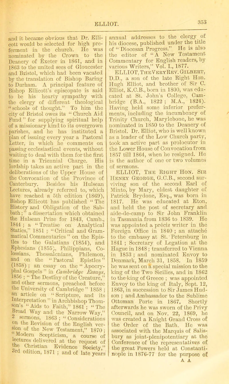 ELLIOT. and it became obvious that Dr. Elli- cott would be selected for high pre- ferment in the church. He was nominated by the Grown to the Deanery of Exeter in 1861, and in 1863 to the united sees of Gloucester and Bristol, which had been vacated by the translation of Bishop Baring to Durham. A principal feature of Bishop Ellicott’s episcopate is said to be his hearty sympathy with the clergy of different theological “ schools of thought/’ To him the city of Bristol owes its “ Church Aid Fund ” for supplying spiritual help of a missionary kind to its overgrown parishes, and he has instituted a plan of issuing every year a Pastoral Letter, in which he comments on passing ecclesiastical events, without waiting to deal with them for the first time in a Triennial Charge. His lordship takes an active part in the deliberations of the Upper House of the Convocation of the Province of Canterbury. Besides his Hulsean Lectures, already referred to, which have reached a 5th edition (1869), Bishop Ellicott has published “ The History and Obligation of the Sab- bath ; ” a dissertation which obtained the Hulsean Prize for 1843, Camb., 1844 ; a “ Treatise on Analytical Statics,” 1851 ; “ Critical and Gram- matical Commentaries ” on the Epis- tles to the Galatians (1854), and Ephesians (1855), Philippians, Co- lossians. Thessalcnians, Philemon, and on the “ Pastoral Epistles ” (1858) ; an essay on the “ A pocry- phal Gospels ” in Cambridge Essays, 1856 ; “ The Destiny of the Creature,” and other sermons, preached before the University of Cambridge ” 1858 ; an article on “ Scripture, and its Interpretation ” in Archbishop Thom- son’s “ Aids to Faith,” 1861 ; “ The Broad Way and the Narrow Way,” 2 sermons, 1863 ; “ Considerations on the Revision of the English ver- sion of the New Testament,” 1870 ; ‘Modem Scepticism, a course of lectures delivered at the request of the Christian Evidence Society ” • rd edition, 1871 ; and of late years annual addresses to the clergy. of his diocese, published under the title of “ Diocesan Progress.” He is also the editor of “ A New Testament Commentary for English readers, by various Writers,” Yol. I., 1877. ELLIOT, TheVeryRev. Gilbert, D.D., a son of the late Right Hon. Hugh Elliot, and brother of Sir C. Elliot, K.C.B., born in 1800, was edu- cated at St. John’s College, Cam- bridge (B.A., 1822 ; M.A., 1824). Having held some inferior prefer- ments, including the incumbency of Trinity Church, Marylebone, he was nominated in 1850 to the Deanery of Bristol. Dr. Elliot, who is well known as a leader of the Low Church party, took an active part as prolocutor in the Lower House of Convocation from 1857 till 1864, when he resigned. He is the author of one or two volumes of sermons. ELLIOT, The Right Hon. Sir Henry George, G.C.B., second sur- viving son of the second Earl of Minto, by Mary, eldest daughter of Patrick Brydone, Esq., was born in 1817. He was educated at Eton, and held the post of secretary and aide-de-camp to Sir John Franklin in Tasmania from 1836 to 1839. He was appointed a precis writer in the Foreign Office in 1840 ; an attache to the embassy at St.' Petersburg in 1841 ; Secretary of Legation at the Hague in 1848; transferred to Vienna in 1853 ; and nominated Envoy to Denmark, March 31, 1858. In 1859 he was sent on a special mission to the king of the Two Sicilies, and in 1862 to the-king of Greece ; was appointed Envoy to the king of Italy, Sept. 12, 1863, in succession to Sir James Hud- son ; and Ambassador to the Sublime Ottoman Porte in 1867. Shortly afterwards he was sworn of the Privy Council, and on Nov. 22, 1869, he was created a Knight Grand Cross of the Order of the Bath. Ho was associated with the Marquis of Salis- bury as joint-plenipotentiary at the Conference of the representatives of the great Powers held at Constanti- nople in 1876-77 for the purpose of A A