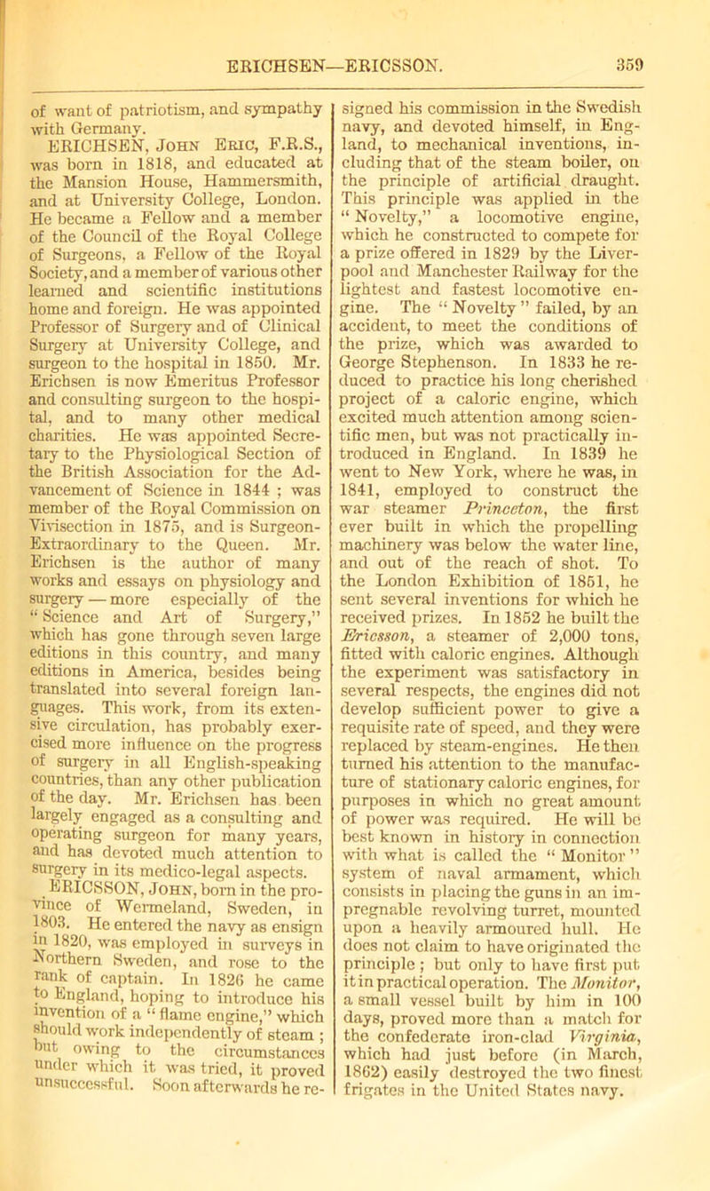 of want of patriotism, and sympathy with Germany. ERICHSEN. John Eric, F.R.S., was born in 1818, and educated at the Mansion House, Hammersmith, and at University College, London. He became a Fellow and a member of the Council of the Royal College of Surgeons, a Fellow of the Royal Society, and a member of various other learned and scientific institutions home and foreign. He was appointed Professor of Surgery and of Clinical Surgery at University College, and surgeon to the hospital in 1850. Mr. Erichsen is now Emeritus Professor and consulting surgeon to the hospi- tal, and to many other medical charities. He was appointed Secre- tary to the Physiological Section of the British Association for the Ad- vancement of Science in 1844 ; was member of the Royal Commission on Vivisection in 1875, and is Surgeon- Extraordinary to the Queen. Mr. Erichsen is the author of many works and essays on physiology and surgery — more especially of the “ Science and Art of Surgery,” which has gone through seven large editions in this country, and many editions in America, besides being translated into several foreign lan- guages. This work, from its exten- sive circulation, has probably exer- cised more influence on the progress of surgery in all English-speaking countries, than any other publication of the day. Mr. Erichsen has been largely engaged as a consulting and operating surgeon for many years, and has devoted much attention to surgery in its medico-legal aspects. ERICSSON, John, bom in the pro- ■'dnce of Wermeland, Sweden, in 1803. He entered the navy as ensign in 1820, was employed in surveys in Northern Sweden, and rose to the rank of captain. In 1820 he came to England, hoping to introduce his invention of a “ flame engine,” which should work independently of steam ; but owing to the circumstances under which it was tried, it proved unsuccessful. Soon afterwards he re- signed his commission in the Swedish navy, and devoted himself, in Eng- land, to mechanical inventions, in- cluding that of the steam boiler, on the principle of artificial draught. This principle was applied in the “ Novelty,” a locomotive engine, which he constructed to compete for a prize offered in 1829 by the Liver- pool and Manchester Railway for the lightest and fastest locomotive en- gine. The “ Novelty ” failed, by an accident, to meet the conditions of the prize, which was awarded to George Stephenson. In 1833 he re- duced to practice his long cherished project of a caloric engine, which excited much attention among scien- tific men, but was not practically in- troduced in England. In 1839 he went to New York, where he was, in 1841, employed to construct the war steamer Princeton, the first ever built in which the propelling machinery was below the water line, and out of the reach of shot. To the London Exhibition of 1851, he sent several inventions for which he received prizes. In 1852 he built the Ericsson, a steamer of 2,000 tons, fitted with caloric engines. Although the experiment was satisfactory in several respects, the engines did not develop sufficient power to give a requisite rate of speed, and they were replaced by steam-engines. He then turned his attention to the manufac- ture of stationary caloric engines, for purposes in which no great amount of power was required. He will be best known in history in connection with what is called the “ Monitor” system of naval armament, which consists in placing the guns in an im- pregnable revolving turret, mounted upon a heavily armoured hull. He does not claim to have originated the principle ; but only to have first put it in practical operation. The Monitor, a small vessel built by him in 100 days, proved more than a match for the confederate iron-clad Virginia,, which had just before (in March, 1862) easily destroyed the two finest frigates in the United .States navy.