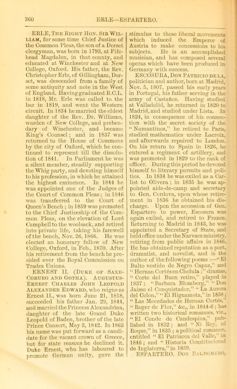 ERLE, The Right Hon. Sir Wil- liam, for some time Chief Justice of the Common Pleas, the son of a Dorset clergyman, was bom in 1793, at Fife- head Magdalen, in that county, and educated at Winchester and at New College, Oxford. His father, the Rev. Christopher Erie, of Gillingham, Dor- set, was descended from a family of some antiquity and note in the West of England. Having graduated B.C.L. in 1818, Mr. Erie was called to the bar in 1819, and went the Western circuit. In 1834 he married the eldest daughter of the Rev. Dr. Williams, warden of New College, and preben- dary of Winchester, and became King’s Counsel; and in 1837 was returned to the House of Commons by the city of Oxford, which he con- tinued to represent till the dissolu- tion of 1841. In Parliament he was a silent member, steadily supporting the Whig party, and devoting himself to his profession, in which he attained the highest eminence. In 1844 he was appointed one of the Judges of the Court of Common Pleas; in 1846 was transferred to the Court of Queen’s Bench ; in 1869 was promoted to the Chief Justiceship of the Com- mon Pleas, on the elevation of Lord Campbell to the woolsack, and retired into private life, taking his farewell of the bench, Nov. 26,1866. He was elected an honorary fellow of New College, Oxford, in Feb., 1870. After his retirement from the bench he pre- sided over the Royal Commission on Trades Unions. ERNEST II. (Duke of Saxe- COBURG AND GOTHA). AUGUSTUS- Ernest Charles John Leopold Alexander Edward, who reigns as Ernest II., was born June 21, 1818, succeeded his father Jan. 29, 1844, and married the Princess Alexandrina, daughter of the late Grand Duke Leopold of Baden, brother of the late Prince Consort, May 3, 1842. In 1863 his name was put forward as a candi- date for the vacant crown of Greece, but for state reasons he declined it. Duke Ernest, who has laboured to promote German unity, gave the stimulus to those liberal movements which induced the Emperor of Austria to make concessions to his subjects. He is an accomplished musician, and has composed several operas which have been produced in Germany with success. ESCOSURA, Don Patricio de la, politician and author, born at Madrid, Nov. 5, 1807, passed his early years in Portugal, his father serving in the army of Castanos. Having studied at Valladolid, he returned in 1820 to Madrid, and studied under Lista. In 1824, in consequence of his connec- tion with the secret society of the “ Numantinos,” he retired to Paris, studied mathematics under Lacroix, and afterwards repaired to London. On liis return to Spain in 1826, he entered a regiment of artillery, and was promoted in 1829 to the rank of officer. During this period he devoted himself to literary pursuits and poli- tics. In 1834 he was exiled as a Car- list to Olivera ; in 1835 he was ap- pointed aide-de-camp and secretary to Gen. Cordova, upon whose retire- ment in 1836 he obtained his dis- charge. Upon the accession of Gen. Espartero to power, Escosura was again exiled, and retired to France. Returning to Madrid in 1843, he was appointed a Secretary of State, and held office imder the Narvaez ministry, retiring from public affairs in 1846. He has obtained reputation as a poet, dramatist, and novelist, and is the author of the following poems :—“ El Bulto vestido de Negro Capuz,’’ and “ Hernan Cortes en Cholula; ” dramas, “ Corte del Buen retiro,” played in 1837; “Barbara Blomberg,” “Don Jaime el Conquistador,” “ La Aurora del Colon,” “ El Higuamota,”in 1838 ; “ Las Mocedades de Hernan Cortes,” “ Roger de Flor,” &c., in 1844-6 ; has written two historical romances, viz., “ El Condc de Candespina.” pub- lished in 1832 ; and “ Ni Rev, ni Roque,” in 1836 ; apolitical romance, entitled “ El Patriarca del Valle,” in 1846 ; and “ Historia Constitucional de Inglatcrra,” in 1869. ESPARTERO. Don Baldomero,