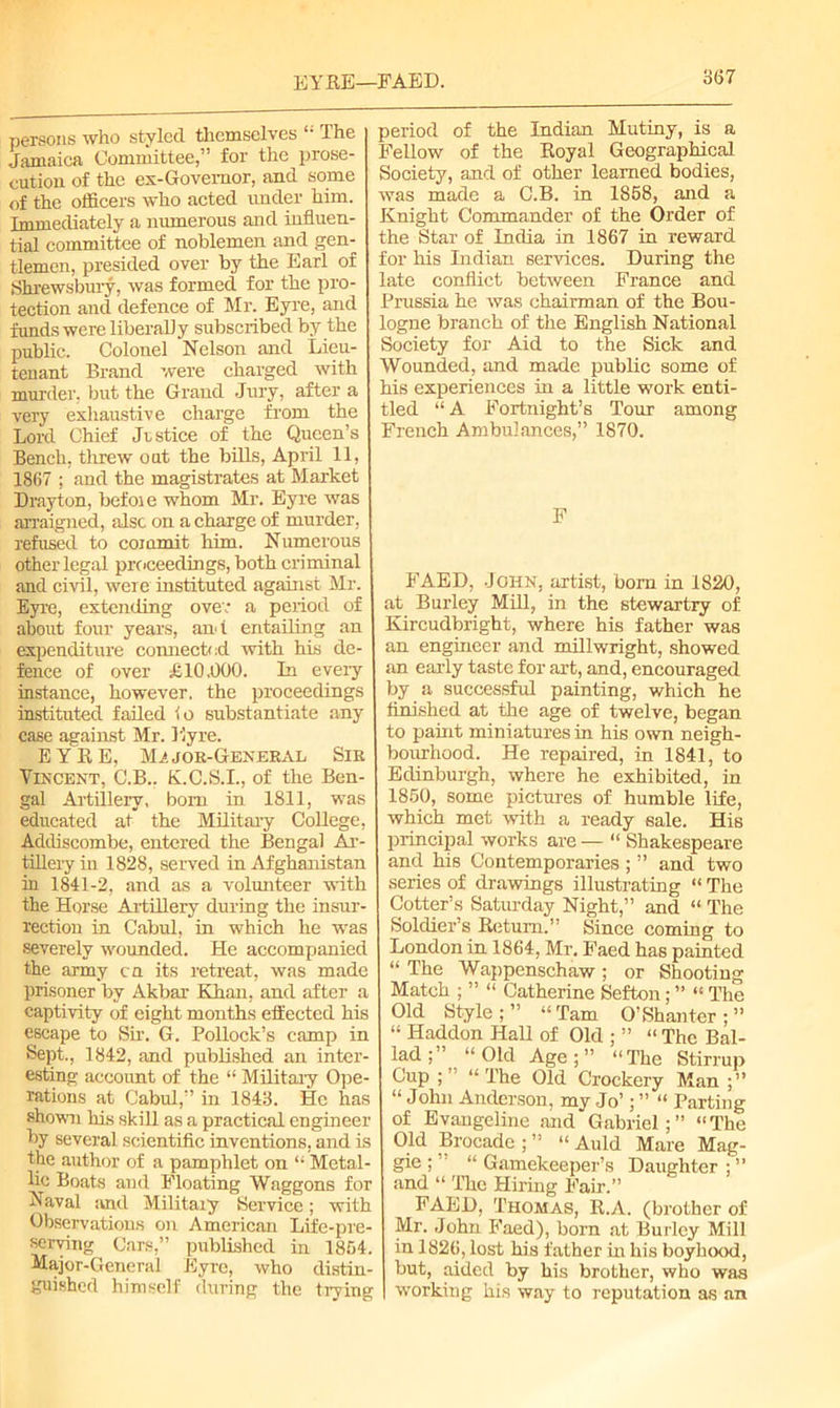 EYRE—FAED. persons who styled themselves “ The Jamaica Committee,” for the prose- cution of the ex-Govemor, and some of the officers who acted under him. Immediately a numerous and influen- tial committee of noblemen and gen- tlemen, presided over by the Earl of Shrewsbury, was formed for the pro- tection and defence of Mr. Eyre, and funds were liberally subscribed by the public. Colonel Nelson and Lieu- tenant Brand were charged with murder, but the Grand Jury, after a very exhaustive charge from the Lord Chief Justice of the Queen’s Bench, threw out the bills, April 11, 1867 ; and the magistrates at Market Drayton, befoie whom Mr. Eyre was arraigned, also on a charge of murder , refused to commit him. Numerous other legal proceedings, both criminal and civil, were instituted against Mr. Eyre, extending over a period of about four years, and entailing an expenditure connected with his de- fence of over LI0.000. In every instance, however, the proceedings instituted failed io substantiate any case against Mr. Eyre. EYRE, Mj» jok-General Sir Vincent, C.B.. K.C.S.I., of the Ben- gal Artillery, bom in 1811, was educated at the Military College, Addiscombe, entered the Bengal Ar- tillery in 1828, served in Afghanistan in 1841-2, and as a volunteer with the Horse Artillery during the insur- rection in Cabul, in which he was severely wounded. He accompanied the army ca its retreat, was made prisoner by Akbar Khan, and after a captivity of eight months effected his escape to Sir. G. Pollock’s camp in Sept., 1842, and published an inter- esting account of the “ Military Ope- rations at Cabul,” in 1843. He has shown his skill as a practical engineer by several scientific inventions, and is the author of a pamphlet on “ Metal- lic Boats and Floating Waggons for Naval and Military Service; with Observations on American Life-pre- serving Cars,” published in 1854. Major-General Eyre, who distin- guished himself during the trying period of the Indian Mutiny, is a Fellow of the Royal Geographical Society, and of other learned bodies, was made a O.B. in 1858, and a Knight Commander of the Order of the Star of India in 1867 in reward for his Indian services. During the late conflict between France and Prussia he was chairman of the Bou- logne branch of the English National Society for Aid to the Sick and Wounded, and made public some of his experiences in a little work enti- tled “ A Fortnight’s Tour among French Ambulances,” 1870. F FAED, John, artist, bom in 1820, at Burley Mill, in the stewartry of Kircudbright, where his father was an engineer and millwright, showed an early taste for art, and, encouraged by a successful painting, which he finished at the age of twelve, began to paint miniatures in his own neigh- bourhood. He repaired, in 1841, to Edinburgh, where he exhibited, in 1850, some pictures of humble life, which met with a ready sale. His principal works are — “ Shakespeare and his Contemporaries ; ” and two series of drawings illustrating “ The Cotter’s Saturday Night,” and “ The Soldier’s Return.” Since coming to London in 1864, Mr. Faed has painted “ The Wappenschaw ; or Shooting Match ; ” “ Catherine Sefton; ” “ The Old Style ; ” “ Tam O’Shanter ; ” “ Haddon Hall of Old ; ” “ The Bal- lad;” “Old Age;” “The Stirrup Cup ;” “The Old Crockery Man ;” “ John Anderson, my Jo’; ” “ Parting of Evangeline and Gabriel;” “The Old Brocade ; ” “ Auld Mare Mag- gie ; ’ “ Gamekeeper’s Daughter ; ” and “ The Hiring Fair.” FAED, Thomas, R.A. (brother of Mr. John Faed), born at Burley Mill in 1826, lost his father in his boyhood, but, aided by his brother, who was working his way to reputation as an