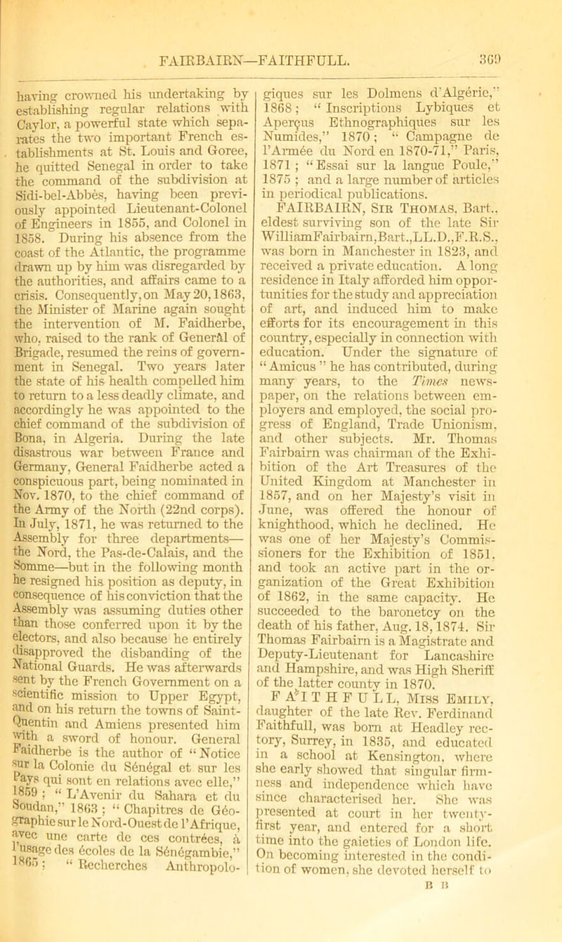 FAIRBAIRN—FAITHFULL. 3G9 having crowned. Ms undertaking by- establishing regular relations with Caylor, a powerful state which sepa- rates the two important French es- tablishments at St. Louis and Goree, he quitted Senegal in order to take the command of the subdivision at Sidi-bel-Abbes, having been previ- ously appointed Lieutenant-Colonel of Engineers in 1855, and Colonel in 1858.  During his absence from the coast of the Atlantic, the programme drawn up by him was disregarded by the authorities, and affairs came to a crisis. Consequently, on May20,1863, the Minister of Marine again sought the intervention of M. Faidherbe, who, raised to the rank of General of Brigade, resumed the reins of govern- ment in Senegal. Two years later the state of his health compelled him to return to a less deadly climate, and accordingly he was appointed to the chief command of the subdivision of Bona, in Algeria. During the late disastrous war between France and Germany, General Faidherbe acted a conspicuous part, being nominated in Nov. 1870, to the chief command of the Army of the North (22nd corps). In July, 1871, he was returned to the Assembly for three departments— the Nord, the Pas-de-Calais, and the Somme—but in the following month be resigned his position as deputy, in consequence of his conviction that the Assembly was assuming duties other than those conferred upon it by the electors, and also because he entirely disapproved the disbanding of the National Guards. He was afterwards sent by the French Government on a scientific mission to Upper Egypt, <nnd on his return the towns of Saint- Quentin and Amiens presented him 'J^th a sword of honour. General Faidherbe is the author of “Notice ^ur la Colonie du Senegal et sur les 1 ays qui sont en relations avec elle,” 1859 ; “ L’Avenir du Sahara et du boudan,” 1863 ; “ Chapitres dc Geo- graphic sur le Nord-Ouestdc l’Afriquc, avec unc carte de ces contrecs, h 1 usage des ecoles de la Sdndgambie,” 1865: “ Reclierches Anthropolo- giques sur les Dolmens d’Algerie,” 1868; “ Inscriptions Lybiques et Apepps Ethnographiques sur les Numides,” 1870; “ Campagne de l’Armee du Nord en 1870-71,” Paris, 1871; “ Essai sur la langue Poule,” 1875 ; and a large number of articles in periodical publications. FAIRBA1RN, Sir Thomas. Bart., eldest surviving son of the late Sir WilliamFairbairn,Bart.,LL.D.,F.R.S.. was born in Manchester in 1823, and received a private education. A long residence in Italy afforded Mm oppor- tunities for the study and appreciation of art, and induced him to make efforts for its encouragement in this country, especially in connection with education. Under the signature of “ Amicus ” he has contributed, during many years, to the Times news- paper, on the relations between em- ployers and employed, the social pro- gress of England, Trade Unionism, and other subjects. Mr. Thomas Fairbairn was chairman of the Exhi- bition of the Art Treasures of the United Kmgdom at Manchester in 1857, and on her Majesty’s visit in June, was offered the honour of knighthood, which he declined. He was one of her Majesty’s Commis- sioners for the Exhibition of 1851. and took an active part in the or- ganization of the Great Exhibition of 1862, in the same capacity. He succeeded to the baronetcy on the death of his father, Aug. 18,1874. Sir Thomas Fairbairn is a Magistrate and Deputy-Lieutenant for Lancashire and Hampshire, and was High Sheriff of the latter county in 1870. F ATTHPULL, Miss Emily, daughter of the late Rev. Ferdinand FaitMull, was born at Headley rec- tory) Surrey, in 1835, and educated in a school at Kensington, where she early showed that singular firm- ness and independence which have since characterised her. She was presented at court in her twenty- first year, and entered for a short time into the gaieties of London life. On becoming interested in the condi- tion of women, she devoted herself to B B