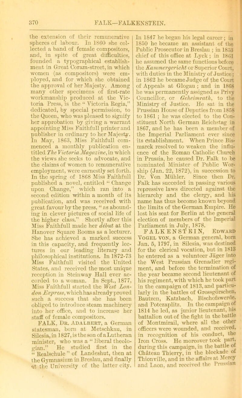 the extension of their remunerative spheres of labour. In 1860 she col- lected a band of female compositors, and, in spite of great difficulties, founded a typographical establish- ment in Great Coram-street, in which women (as compositors) were em- ployed, and for which she obtained the approval of her Majesty. Among many other specimens of first-rate workmanship produced at the Vic- toria Press, is the “ Victoria Regia,” dedicated, by special permission, to the Queen, who was pleased to signify her approbation by giving a warrant appointing Miss Faithfull printer and publisher in ordinary to her Majesty. In May, 1863, Miss Faithfull com- menced a monthly publication en- titled The Victoria Magazine, in which the views she seeks to advocate, and the claims of women to remunerative employment, were earnestly set forth. In the spring of 1868 Miss Faithfull published a novel, entitled “ Change upon Change,” which ran into a second edition within a month of its publication, and was received with great favour by the press, “ as abound- ing in clever pictures of social life of the higher class.” Shortly after this Miss Faithfull made her debut at the Hanover Square Rooms as a lecturer. She has achieved a marked success in this capacity, and frequently lec- tures in our leading literary and philosophical institutions. In 1872-73 Miss Faithfull visited the United States, and received the most unique reception in Steinway Hall ever ac- corded to a woman. In Sept., 1877, Miss Faithfull started the West Lon- don Express, which has already proved such a success that she has been obliged to introduce steam machinery into her office, and to increase her staff of female compositors. FALK, Dn. Adalbert, a German statesman, bom at Metschkau, in Silesia, in 1827, is the son of a Lutheran minister, who was a “ liberal theolo- gian.” He studied first in the “ Realschule ” of Landeshut, then at the Gymnasium in Breslau, and finally at the University of the latter city. In 1847 he began his legal career ; in 1850 he became an assistant of the Public Prosecutor in Breslau ; in 1853 chief of this office at Lyck ; in 1861 he assumed the same functions before the Kammcrgericht or Superior Court, with duties in the Ministry of Justice; in 1862 he became Judge of the Court of Appeals at Glogau ; and in 1868 he was permanently assigned as Privy Councillor, or Gelieimratli, to the Ministry of Justice. He sat in the Prussian House of Deputies from 1858 to 1861 ; he was elected to the Con- stituent North German Reichstag in 1867, and he has been a member of the Imperial Parliament ever since its establishment. When Prince Bis- marck resolved to weaken the influ- ence of the Roman Catholic Church in Prussia, he caused Dr. Falk to be nominated Minister of Public Wor- ship (Jan. 22, 1872), in succession to Dr. Von Muhler. Since then Dr. Falk has succeded in passing various repressive laws directed against the hierarchy and the clergy, and his name has thus become known beyond the limits of the German Empire. He lost his seat for Berlin at the general election of members of the Imperial Parliament in July. 1878. FALKEN STEIN, Edward Vogel von, a German general, bom Jan. 5, 1797, in Silesia, was destined for the clerical vocation, but in 1813 he entered as a volunteer Jager into the West Prussian Grenadier regi- ment, and before the termination of the year became second lieutenant of his regiment, with which he took part, in the campaign of 1813, and particu- larly in the battles of Grossgorschen, Bautzen, Katzbach. Bischofswcrde. and Potczaplitz. In the campaign of 1814 he led. as junior lieutenant, bis battalion out of the fight in the battle of Montmirail, where all the other officers were wounded, and received, in recognition of his conduct, the Iron Cross. He moreover took port, during this campaign, in the battle of Chateau Thierry, in the blockade of Thionvillc, and in the affairs at Mercy and Laon, and received the Prussian