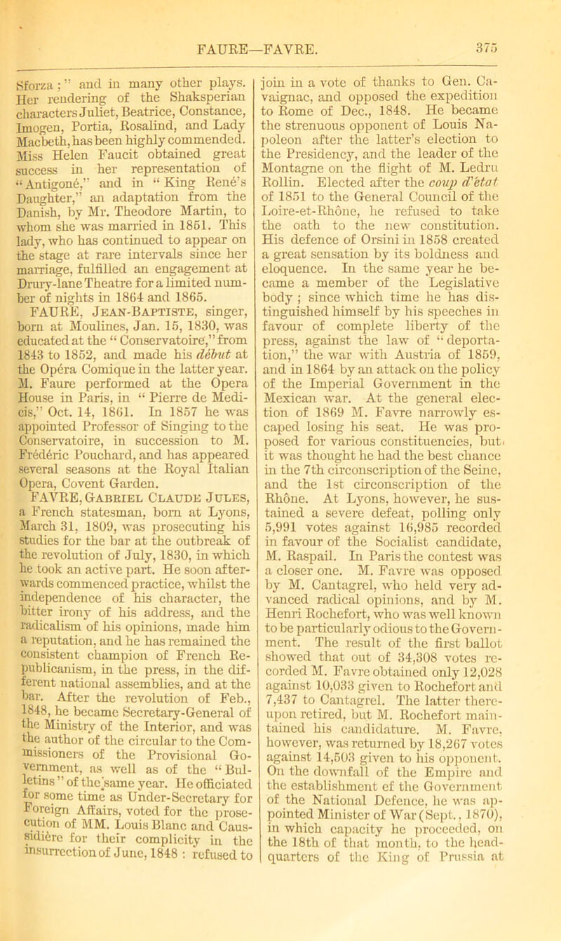 Sforza : ” and in many other plays. Her rendering of the Shaksperian characters Juliet, Beatrice, Constance, Imogen, Portia, Rosalind, and Lady Macbeth, has been highly commended. Miss Helen Faucit obtained great success in her representation of «Antigone,” and in “ King Rene’s Daughter,” an adaptation from the Danish, by Mr. Theodore Martin, to whom she was married in 1861. This lady, who has continued to appear on the stage at rare intervals since her marriage, fulfilled an engagement at Drury-lane Theatre for a limited num- ber of nights in 1864 and 1866. FAURE, Jean-Baptiste, singer, born at Moulines, Jan. 15, 1830, was educated at the “ Conservatoire,” from 1843 to 1852, and made his debut at the Opera Comique in the latter year. M. Faure performed at the Opera House in Paris, in “ Pierre de Medi- cis,” Oct. 14, 1861. In 1867 he was appointed Professor of Singing to the Conservatoire, in succession to M. Frederic Pouchard, and has appeared several seasons at the Royal Italian Opera, Covent Garden. FAYRE, Gabeiel Claude Jules, a French statesman, bom at Lyons, March 31, 1809, was prosecuting his studies for the bar at the outbreak of the revolution of July, 1830, in which he took an active part. He soon after- wards commenced practice, whilst the independence of his character, the bitter irony of his address, and the radicalism of his opinions, made him a reputation, and he has remained the consistent champion of French Re- publicanism, in the press, in the dif- ferent national assemblies, and at the bar. After the revolution of Feb., 1848, he became Secretary-General of the Ministry of the Interior, and was the author of the circular to the Com- missioners of the Provisional Go- vernment, as well as of the “ Bul- letins ” of thekame year. He officiated for some time as Under-Secretary for Foreign Affairs, voted for the prose- cution of MM. Louis Blanc and Caus- sididre for their complicity in the insurrection of June. 1848 : refused to join in a vote of thanks to Gen. Ca- vaignac, and opposed the expedition to Rome of Dec., 1848. He became the strenuous opponent of Louis Na- poleon after the latter’s election to the Presidency, and the leader of the Montagne on the flight of M. Ledru Rollin. Elected after the coup d'etat of 1851 to the General Council of the Loire-et-Rhone, he refused to take the oath to the new constitution. His defence of Orsiniin 1858 created a great sensation by its boldness and eloquence. In the same year he be- came a member of the Legislative body ; since which time he has dis- tinguished himself by his speeches in favour of complete liberty of the press, against the law of “ deporta- tion,” the war with Austria of 1869, and in 1864 by an attack on the policy of the Imperial Government in the Mexican war. At the general elec- tion of 1869 M. Favre narrowly es- caped losing his seat. He was pro- posed for various constituencies, but. it was thought he had the best chance in the 7th circonscription of the Seme, and the 1st circonscription of the Rhone. At Lyons, however, he sus- tained a severe defeat, polling only 5,991 votes against 16,985 recorded in favour of the Socialist candidate, M. Raspail. In Paris the contest was a closer one. M. Favre was opposed by M. Cantagrel, who held very ad- vanced radical opinions, and by M. Henri Rochefort, who was well known to be particularly odious to the Govern - ment. The result of the first ballot showed that out of 34,308 votes re- corded M. Favre obtained only 12,028 against 10,033 given to Rochefort and 7,437 to Cantagrel. The latter there- upon retired, but M. Rochefort main- tained his candidature. M. Favre, however, was returned by 18,267 votes against 14,503 given to his opponent. On the downfall of the Empire and the establishment ef the Government of the National Defence, he was ap- pointed Minister of War (Sept., 1870), in which capacity he proceeded, on the 18th of that month, to the head- quarters of the King of Prussia at