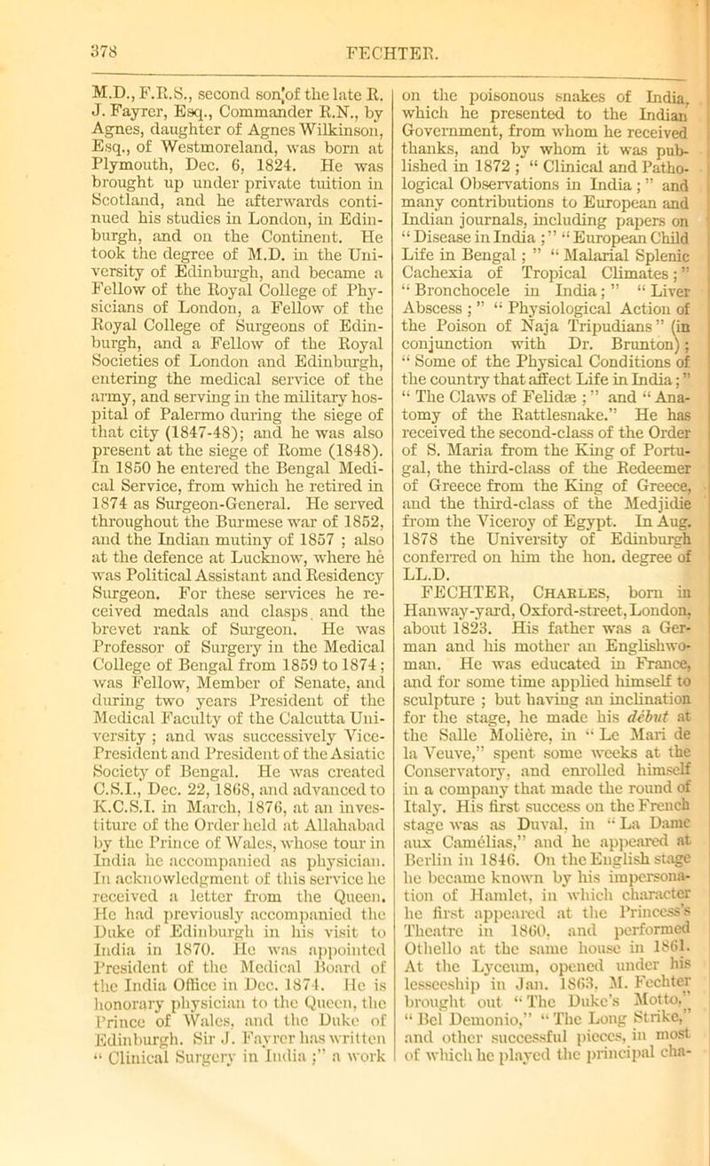 M.D., F.R.S., second sonjof the late R. J. Fayrer, Esq., Commander R.N., by Agnes, daughter of Agnes Wilkinson, Esq., of Westmoreland, was born at Plymouth, Dec. 6, 1824. He was brought up under private tuition in Scotland, and he afterwards conti- nued his studies in London, in Edin- burgh, and on the Continent. He took the degree of M.D. in the Uni- versity of Edinburgh, and became a Fellow of the Royal College of 'Phy- sicians of London, a Fellow of the Royal College of Surgeons of Edin- burgh, and a Fellow of the Royal Societies of London and Edinburgh, entering the medical service of the army, and serving in the military hos- pital of Palermo during the siege of that city (1847-48); and he was also present at the siege of Rome (1848). In 1850 he entered the Bengal Medi- cal Service, from which he retired in 1874 as Surgeon-General. He served throughout the Burmese war of 1852, and the Indian mutiny of 1857 ; also at the defence at Lucknow, where he was Political Assistant and Residency Surgeon. For these services he re- ceived medals and clasps, and the brevet rank of Surgeon. He was Professor of Surgery in the Medical College of Bengal from 1859 to 1874 ; was Fellow, Member of Senate, and during two years President of the Medical Faculty of the Calcutta Uni- versity ; and was successively Vice- President and President of the Asiatic Society of Bengal. He was created C.S.I., Dec. 22,1868, and advanced to K. C.S.I. in March, 1876, at an inves- titure of the Order held at Allahabad by the Prince of Wales, whose tour in India he accompanied as physician. In acknowledgment of this service he received a letter from the Queen. He had previously accompanied the Duke of Edinburgh in his visit to India in 1870. He was appointed President of the Medical Board of the India Office in Dec. 1874. He is honorary physician to the Queen, the Prince of Wales, and the Duke of Edinburgh. Sir J. Fayrer has written “ Clinical Surgery in Indiaa work on the poisonous snakes of India, i which he presented to the Indian Government, from whom he received thanks, and by whom it was pub- i lished in 1872 ; “ Clinical and Patho- I logical Observations in India ; ” and many contributions to European and Indian journals, including papers on “ Disease in India ; ” “ European Child Life in Bengal; ” “ Malarial Splenic Cachexia of Tropical Climates;” “ Bronchocele in India ; ” “ Liver Abscess ; ” “ Physiological Action of the Poison of Naja Tripudians” (in conjunction with Dr. Brunton); “ Some of the Physical Conditions of the country that affect Life in India; ” “ The Claws of Felidse ; ” and “ Ana- tomy of the Rattlesnake.” He has received the second-class of the Order of S. Maria from the King of Portu- gal, the third-class of the Redeemer of Greece from the King of Greece, and the third-class of the Medjidie from the Viceroy of Egypt. In Aug. 1878 the University of Edinburgh conferred on him the hon. degree of LL.D. FECHTER, Chables, bom in Han way-yard, Oxford-street, London, about 1823. His father was a Ger- man and his mother an Englishwo- man. He was educated in France, and for some time applied himself to sculpture ; but having an inclination for the stage, he made his debut at the Salle Moliere, in “ Le Mari de la Veuve,” spent some weeks at the Conservatory, and enrolled himself in a company that made the round of Italy. His first success on the French stage was as Duval, in “ La Dame aux Camelias,” and he appeared at Berlin in 1846. On the English stage he became known by his impersona- tion of Hamlet, in which character he first appeared at the Princess’s Theatre in 1860, and performed Othello at the same house in 1861. At the Lyceum, opened under his lesseeship in Jan. 1863, M. Fechter brought out “ The Duke’s Motto,” “ Bci Dcmonio,” “ The Long Strike,’ and other successful pieces, in most of which he played the principal cha-