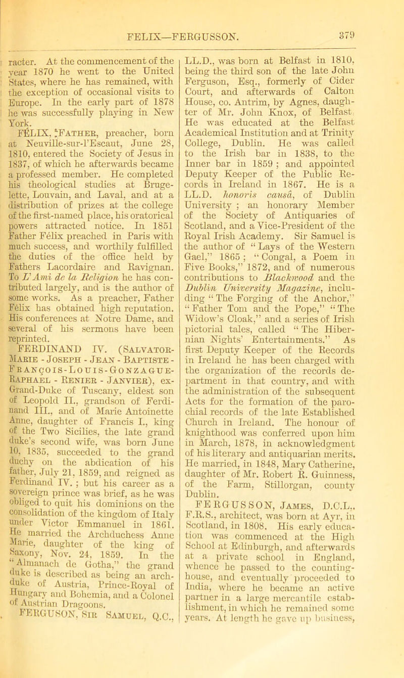 racter. At the commencement of the year 1870 he went to the United States, where he has remained, with the exception of occasional visits to Europe. In the early part of 1878 he was successfully playing in New York. FELIX. ‘Father, preacher, born at NeuviHe-sur-l’Escaut, June 28, 1810, entered the Society of Jesus in 1837, of which he afterwards became a professed member. He completed his theological studies at Bruge- lette, Louvain, and Laval, and at a distribution of prizes at the college of the first-named place, his oratorical powers attracted notice. In 1851 Father Felix preached in Paris with much success, and worthily fulfilled the duties of the office held by Fathers Lacordairc and Ravignan. To L' Ami de la Religion he has con- tributed largely, and is the author of some works. As a preacher, Father Felix has obtained high reputation. His conferences at Notre Dame, and several of his sermons have been reprinted. FERDINAND IV. (Salvator- Marie - Joseph - Jean - Baptiste - Franq'ois-Louis-Gonzague- Raphael - Renier - Janvier), ex- Grand-Duke of Tuscany, eldest son of Leopold II., grandson of Ferdi- nand III., and of Marie Antoinette Anne, daughter of Francis I., king of the Two Sicilies, the late grand duke’s second wife, was born June 10, 1835, succeeded to the grand duchy on the abdication of his father, July 21, 1859, and reigned as Ferdinand IV. ; but his career as a sovereign prince was brief, as he was obliged to quit his dominions on the consolidation of the kingdom of Italy under Victor Emmanuel in 1861. He married the Archduchess Anne Marie, daughter of the king of Saxony, Nov. 24, 1859. In the Almanach de Gotha,” the grand duke is described as being an arch- duke of Austria, Prince-Royal of Hungary and Bohemia, and a Colonel of Austrian Dragoons. FERGUSON, Sir Samuel, Q.C., LL.D., was bom at Belfast in 1810, being the third son of the late John Ferguson, Esq., formerly of Cider Court, and afterwards of Calton House, co. Antrim, by Agnes, daugh- ter of Mr. John Knox, of Belfast, He was educated at the Belfast Academical Institution and at Trinity College, Dublin. He was called to the Irish bar in 1838, to the Inner bar in 1859 ; and appointed Deputy Keeper of the Public Re- cords in Ireland in 1867. He is a LL.D. honoris causa, of Dublin University ; an honorary Member of the Society of Antiquaries of Scotland, and a Vice-President of the Royal Irish Academy. Sir Samuel is the author of “ Lays of the Western Gael,” 1865 ; “ Congal, a Poem in Five Books,” 1872, and of numerous contributions to Blackwood and the Dublin University Magazine, inclu- ding 11 The Forging of the Anchor,” “ Father Tom and the Pope,” “ The Widow’s Cloak,” and a series of Irish pictorial tales, called “ The Hiber- nian Nights’ Entertainments.” As first Deputy Keeper of the Records in Ireland he has been charged with the organization of the records de- partment in that country, and with the administration of the subsequent Acts for the formation of the paro- chial records of the late Established Church in Ireland. The honour of knighthood was conferred upon him in March, 1878, in acknowledgment of his literary and antiquarian merits. He married, in 1848, Mary Catherine, daughter of Mr. Robert R. Guinness, of the Farm. Stillorgan, countv Dublin. FE RGUS SON, James, D.C.L,. F.R.S., architect, was born at Ayr, in Scotland, in 1808. His early educa- tion was commenced at the High School at Edinburgh, and afterwards at a private school in England, whence he passed to the counting- house, and eventually proceeded to India, where he became an active partner in a large mercantile estab- lishment, in which he remained some years. At length he gave up business,