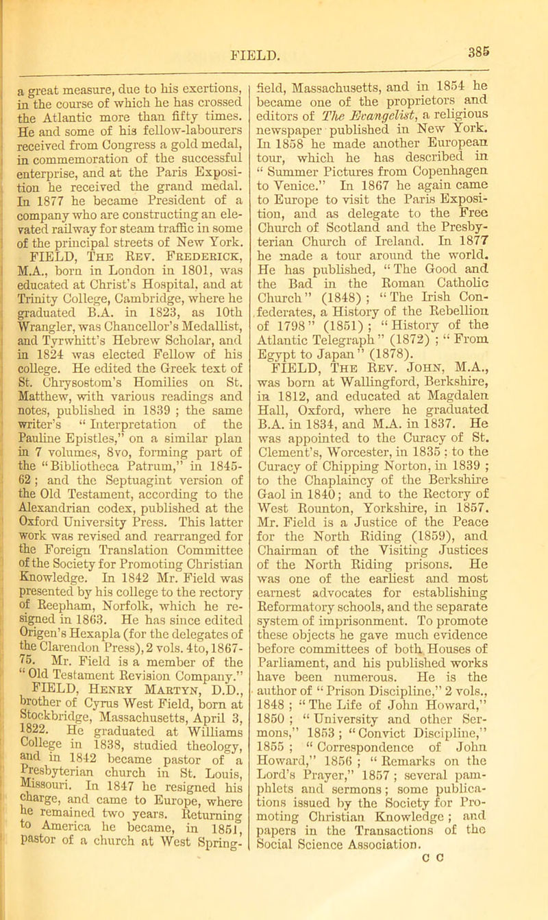 FIELD. a great measure, due to his exertions, in the course of which he has crossed the Atlantic more than fifty times. He and some of his fellow-labourers received from Congress a gold medal, in commemoration of the successful enterprise, and at the Paris Exposi- tion he received the grand medal. In 1877 he became President of a company who are constructing an ele- vated railway for steam traffic in some of the principal streets of New York. FIELD, The Rev. Frederick, M.A., born in London in 1801, was educated at Christ’s Hospital, and at Trinity College, Cambridge, where he graduated B.A. in 1823, as 10th Wrangler, was Chancellor’s Medallist, and Tyrwhitt’s Hebrew Scholar, and in 1824 was elected Fellow of his college. He edited the Greek text of St. Chrysostom’s Homilies on St. Matthew, with various readings and notes, published in 1839 ; the same writer’s “ Interpretation of the Pauline Epistles,” on a similar plan in 7 volumes, 8vo, forming part of the “Bibliotheca Patrum,” in 1845- 62 ; and the Septuagint version of the Old Testament, according to the Alexandrian codex, published at the Oxford University Press. This latter work was revised and rearranged for the Foreign Translation Committee of the Society for Promoting Christian Knowledge. In 1842 Mr. Field was presented by his college to the rectory of Reepham, Norfolk, which he re- signed in 1863. He has since edited Origen’s Hexapla (for the delegates of the Clarendon Press), 2 vols. 4to, 1867- 75. Mr. Field is a member of the “ Old Testament Revision Company.” FIELD, Henry Martyn, D.D., brother of Cyrus West Field, born at Stoekbridge, Massachusetts, April 3, 1822. He graduated at Williams College in 1838, studied theology, aud in 1842 became pastor of a Presbyterian church in St. Louis, Missouri. In 1847 he resigned his charge, and came to Europe, where he remained two years. Returning to America he became, in 1861°, pastor of a church at West Spring- field, Massachusetts, and in 1854 he became one of the proprietors and editors of The Evangelist, a religious newspaper published in New York. In 1858 he made another European tour, which he has described in “ Summer Pictures from Copenhagen to Venice.” In 1867 he again came to Europe to visit the Paris Exposi- tion, and as delegate to the Free Church of Scotland and the Presby- terian Church of Ireland. In 1877 he made a tour around the world. He has published, “ The Good and the Bad in the Roman Catholic Church ” (1848) ; “ The Hish Con- federates, a History of the Rebellion of 1798 ” (1851) ; “ History of the Atlantic Telegraph ” (1872) ; “ From Egypt to Japan” (1878). FIELD, The Rev. John, M.A., was born at Wallingford, Berkshire, in 1812, and educated at Magdalen Hall, Oxford, where he graduated B.A. in 1834, and MA. in 1837. He was appointed to the Curacy of St. Clement’s, Worcester, in 1835 : to the Curacy of Chipping Norton, in 1839 ; to the Chaplaincy of the Berkshire Gaol in 1840; and to the Rectory of West Rounton, Yorkshire, in 1857. Mr. Field is a Justice of the Peace for the North Riding (1859), and Chairman of the Visiting Justices of the North Riding prisons. He was one of the earliest and most earnest advocates for establishing Reformatory schools, and the separate system of imprisonment. To promote these objects he gave much evidence before committees of both Houses of Parliament, and his published works have been numerous. He is the author of “ Prison Discipline,” 2 vols., 1848 ; “ The Life of John Howard,” 1850 ; “ University and other Ser- mons,” 1853 ; “ Convict Discipline,” 1855 ; “ Correspondence of John Howard,” 1856 ; “ Remarks on the Lord’s Prayer,” 1857 ; several pam- phlets aud sermons; some publica- tions issued by the Society for Pro- moting Christian Knowledge ; and papers in the Transactions of the Social Science Association. c c