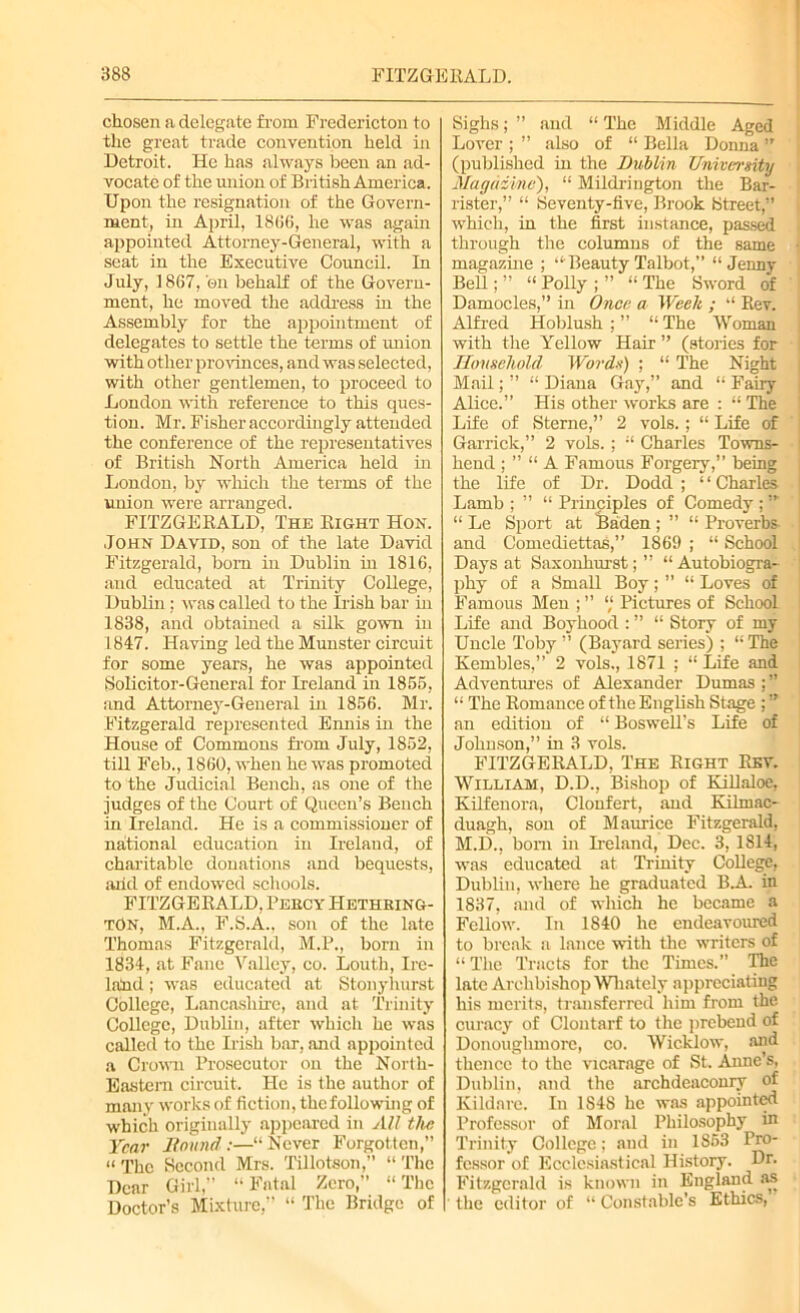 chosen a delegate from Fredericton to the great trade convention held in Detroit. He has always been an ad- vocate of the union of British America. Upon the resignation of the Govern- ment, in April, 1866, he was again appointed Attorney-General, with a seat in the Executive Council. In July, 1867, 'en behalf of the Govern- ment, he moved the address in the Assembly for the appointment of delegates to settle the terms of union with other provinces, and was selected, with other gentlemen, to proceed to London with reference to this ques- tion. Mr. Fisher accordingly attended the conference of the representatives of British North America held in London, by which the terms of the union were arranged. FITZGERALD, The Right Hon. John David, son of the late David Fitzgerald, bom in Dublin in 1816, and educated at Trinity College, Dublin; was called to the Irish bar in 1838, and obtained a silk gown in 1847. Having led the Munster circuit for some years, he was appointed Solicitor-General for Ireland in 1855, and Attorney-General in 1856. Mr. Fitzgerald represented Ennis in the House of Commons from July, 1852, till Feb., 1860, when he was promoted to the Judicial Bench, as one of the judges of the Court of Queen’s Bench in Ireland. He is a commissioner of national education in Ireland, of charitable donations and bequests, and of endowed schools. FITZGERALD, Percy Hethring- tOn, M.A., F.S.A.. son of the late Thomas Fitzgerald, M.P., bom in 1834, at Fane Valley, co. Louth, Ire- land ; was educated at Stonyhurst College, Lancashire, and at Trinity College, Dublin, after which he was called to the Irish bar, and appointed a Crown Prosecutor on the North- Eastern circuit. He is the author of many works of fiction, the following of which originally appeared in All the Year Hound :—“ Never Forgotten,” “ The Second Mrs. Tillotson,” “ The Dear Girl,” “Fatal Zero,” “The Doctor’s Mixture,” “ The Bridge of Sighs; ” and “ The Middle Aged Lover ; ” also of “ Bella Donna ” (published in the Dublin University Magazine), “ Mildrington the Bar- rister,” “ Seventy-five, Brook Street,” which, in the first instance, passed through the columns of the same magazine ; “Beauty Talbot,” “Jenny Bell; ” “ Polly ; ” “ The Sword of Damocles,” in Once a Week ; “ Rev. Alfred Hoblush ; ” “ The Woman with the Yellow Hair ” (stories for Household Words) ; “ The Night Mail; ” “ Diana Gay,” and “ Fairy Alice.” His other works are : “ The Life of Sterne,” 2 vols.; “ Life of Garrick,” 2 vols.; “ Charles Towns- liend ; ” “ A Famous Forgery,” being the life of Dr. Dodd ; ‘ ‘ Charles Lamb ; ” “ Principles of Comedy ; “ Le Sport at Baden ; ” “ Proverbs and Comediettas,” 1869 ; “ School Days at Saxonhurst;” “Autobiogra- j phy of a Small Boy; ” “ Loves of Famous Men ; ” “ Pictures of School Life and Boyhood : ” “ Story of my Uncle Toby ” (Bayard series) ; “ The Kembles,” 2 vols., 1871 ; “ Life and Adventures of Alexander Dumas ; ” ‘1 The Romance of the English Stage ; ” an edition of “ BosweU’s Life of Johnson,” in 3 vols. FITZGERALD, The Right Rev. William, D.D., Bishop of KiUaloe, Kilfenora, Clonfert, and Kilruac- duagh, son of Maurice Fitzgerald, M.D., born in Ireland, Dec. 3, 1814, was educated at Trinity College, Dublin, where he graduated B.A. in 1837, and of which he became a Fellow. In 1840 he endeavoured to break a lance with the writers of “ The Tracts for the Times.” The late Archbishop Wliately appreciating his merits, transferred him from the curacy of Clontarf to the prebend of Donouglimorc, co. Wicklow, and thence to the vicarage of St. Amie’s, Dublin, and the archdeaconry of Kildare. In 1S48 he was appointed Professor of Moral Philosophy in Trinity College; and in 1853 Pro- fessor of Ecclesiastical History. Dr. Fitzgerald is known in England as the editor of “ Constable’s Ethics,