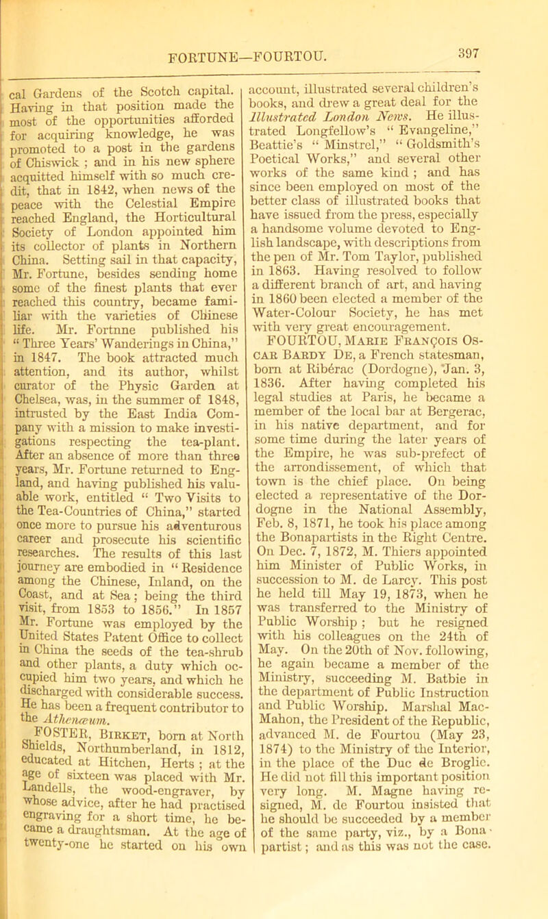 FORTUNE—FOURTOU. cal Gardens of the Scotch capital. Having in that position made the most of the opportunities afforded for acquiring knowledge, he was promoted to a post in the gardens of Chiswick ; and in his new sphere acquitted himself with so much cre- dit, that in 1842, when news of the peace with the Celestial Empire reached England, the Horticultural Society of London appointed him its coUector of plants in Northern China. Setting sail in that capacity, Mr. Fortune, besides sending home some of the finest plants that ever reached this country, became fami- liar with the varieties of Chinese life. Mr. Fortune published his “ Three Tears’ Wanderings in China,” in 1847. The book attracted much attention, and its author, whilst curator of the Physic Garden at Chelsea, was, in the summer of 1848, intrusted by the East India Com- pany with a mission to make investi- gations respecting the tea-plant. After an absence of more than three years, Mr. Fortune returned to Eng- land, and having published his valu- able work, entitled “ Two Visits to the Tea-Countries of China,” started once more to pursue his adventurous career and prosecute his scientific l researches. The results of this last I journey are embodied in “ Residence among the Chinese, Inland, on the Coast, and at Sea; being the third visit, from 1853 to 1856.” In 1857 Mr. Fortune was employed by the United States Patent Office to collect in China the seeds of the tea-shrub and other plants, a duty which oc- cupied him two years, and which he discharged with considerable success. He has been a frequent contributor to the Athcneeum. FOSTER, Birket, born at North Shields, Northumberland, in 1812, educated at Hitchen, Herts ; at the age of sixteen was placed with Mr. Landells, the wood-engraver, by whose advice, after he had practised engraving for a short time, he be- came a draughtsman. At the age of twenty-one he started on his °own account, illustrated several children’s books, and drew a great deal for the Illustrated London JYems. He illus- trated Longfellow’s “ Evangeline,” Beattie’s “ Minstrel,” “ Goldsmith’s Poetical Works,” and several other works of the same kind ; and has since been employed on most of the better class of illustrated books that have issued from the press, especially a handsome volume devoted to Eng- lish landscape, with descriptions from the pen of Mr. Tom Taylor, published in 1863. Having resolved to follow a different branch of art, and having in 1860 been elected a member of the Water-Colour Society, he has met with very great encouragement. FOURTOU, Marie Francois Os- car Bardy De, a French statesman, bom at Kiberac (Dordogne), Jan. 3, 1836. After having completed his legal studies at Paris, he became a member of the local bar at Bergerac, in his native department, and for some time during the later years of the Empire, he was sub-prefect of the arrondissement, of which that town is the chief place. On being elected a representative of the Dor- dogne in the National Assembly, Feb. 8, 1871, he took his place among the Bonapartists in the Right Centre. On Dec. 7, 1872, M. Thiers appointed him Minister of Public Works, in succession to M. de Larcy. This post he held till May 19, 1873, when he was transferred to the Ministry of Public Worship; but he resigned with his colleagues on the 24th of May. On the 20th of Nov. following, he again became a member of the Ministry, succeeding M. Batbie in the department of Public Instruction and Public Worship. Marshal Mac- Mahon, the President of the Republic, advanced M. de Fourtou (May 23, 1874) to the Ministry of the Interior, in the place of the Due de Broglie. He did not fill this important position very long. M. Magne having re- signed, M. de Fourtou insisted that he should be succeeded by a member of the same party, viz., by a Bona • partist; and as this was not the case.