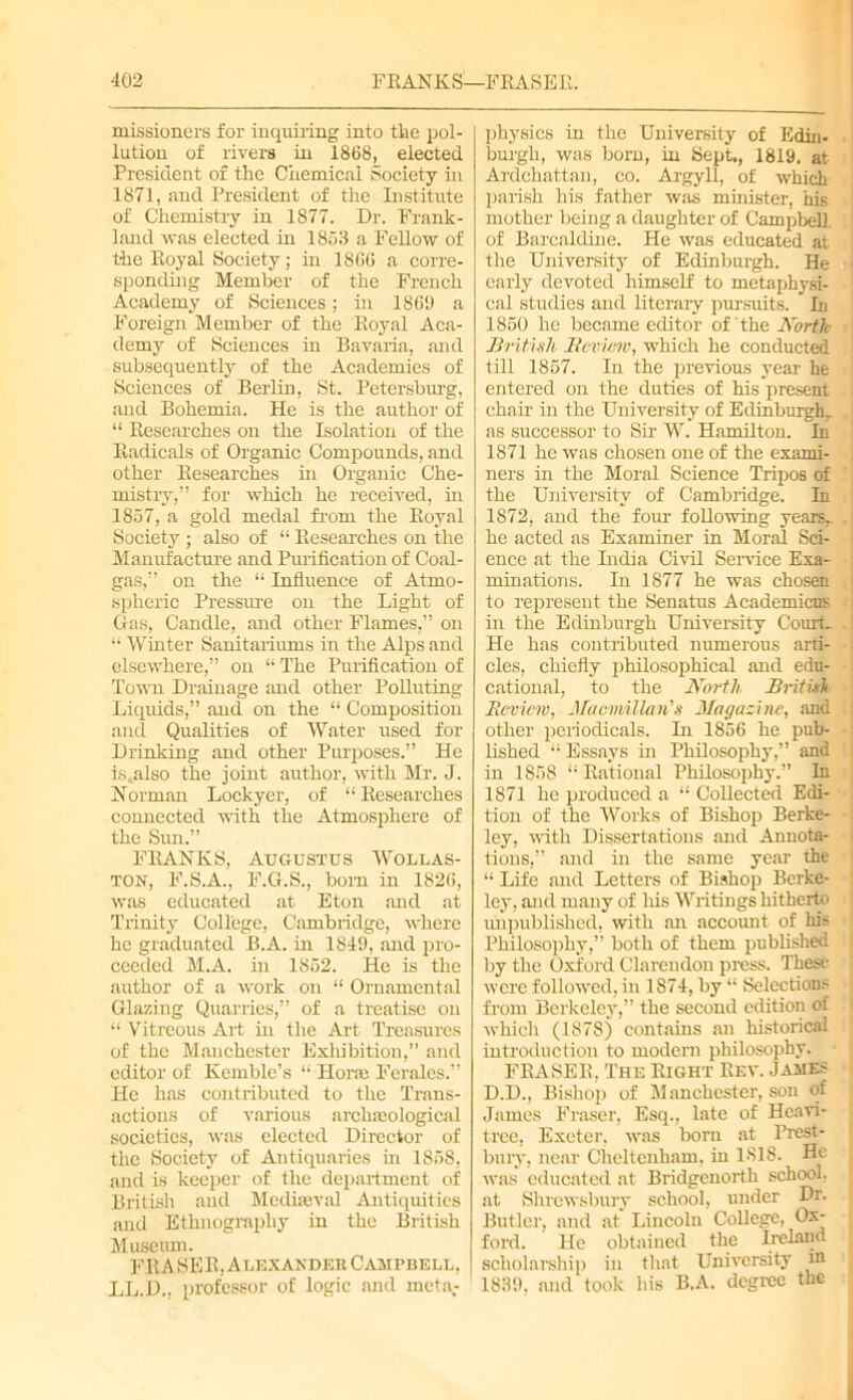 missioners for inquiring into the pol- lution of rivers in 1868, elected President of the Chemical Society in 1871, and President of the Institute of Chemistry in 1877. Dr. Frank- land was elected in 1853 a Fellow of the Royal Society; in 1866 a corre- sponding Member of the French Academy of Sciences; in 1869 a Foreign Member of the Royal Aca- demy of Sciences in Bavaria, and subsequently of the Academies of Sciences of Berlin, St. Petersburg, and Bohemia. He is the author of “ Researches on the Isolation of the Radicals of Organic Compounds, and other Researches in Organic Che- mistry,” for which he received, in 1857, a gold medal from the Royal Society ; also of “ Researches on the Manufacture and Purification of Coal- gas,” on the “ Influence of Atmo- spheric Pressure on the Light of Gas, Candle, and other Flames,” on “ Whiter Sanitariums in the Alps and elsewhere,” on “ The Purification of Town Drainage and other Polluting Liquids,” and on the “ Composition and Qualities of Water used for Drinking and other Purposes.” He is,also the joint author, with Mr. J. Norman Lockyer, of “ Researches connected with the Atmosphere of the Siui.” FRANKS, Augustus Wollas- ton, F.S.A., F.G.S., bom in 1826, was educated at Eton and at Trinity College, Cambridge, where he graduated B.A. in 1849, and pro- ceeded M.A. in 1852. He is the author of a work on “ Ornamental Glazing Quarries,” of a treatise on “ Vitreous Ait hi the Art Treasures of the Manchester Exhibition,” and editor of Kemble’s “ Horm Ferales.” He has contributed to the Trans- actions of various archaeological societies, was elected Director of the Society of Antiquaries hi 1868, and is keeper of the department of British and Mediaeval Antiquities and Ethnography in the British Museum. FRASER, Alexander Campbell, LL.D., professor of logic and meta- physics in the University of Edin- burgh, was born, in Sept., 1819, at Ardchattan, co. Argyll, of which parish his father was minister, his mother being a daughter of Campbell, of Barcaldine. He was educated at the University of Edinburgh. He early devoted himself to metaphysi- cal studies and literary pursuits.  In 1850 he became editor of the North British Review, which he conducted till 1857. Iu the previous year he entered on the duties of his present chair in the University of Edinburgh,, as successor to Sir W. Hamilton. In 1871 he was chosen one of the exami- ners in the Moral Science Tripos of the University of Cambridge. In 1872, and the four following years,, he acted as Examiner in Moral Sci- ence at the India Civil Sendee Exa- minations. In 1877 he was chosen to represent the Senatus Academicus in the Edinburgh University Courts He has contributed numerous arti- cles, chiefly philosophical and edu- cational, to the North British Review, MacMillan's Magazine, and other periodicals. In 1856 he pub- lished “ Essays in Philosophy,” and in 1858 “ Rational Philosophy.” In 1871 he produced a “ CoUected Edi- tion of the Works of Bishop Berke- ley, with Dissertations and Annota- tions,” and in the same year the “ Life and Letters of Bishop Berke- ley, and many of his Writings hitherto unpublished, with an account of his Philosophy,” both of them published by the Oxford Clarendon press. These were followed, in 1874, by “ Selections from Berkeley,” the second edition of which (1878) contains an historical introduction to modern philosophy. FRASER, The Right Rev. James D.D., Bishop of Manchester, son of James Fraser, Esq., late of Hcavi- tree, Exeter, was lxmi at Prest- bury, near Cheltenham, in ISIS. He was educated at Bridgcuorth school, at Shrewsbury school, under Dr. Butler, and at Lincoln College, Ox- ford. He obtained the Ireland scholarship in that University m 1839, and took his B.A. degree the