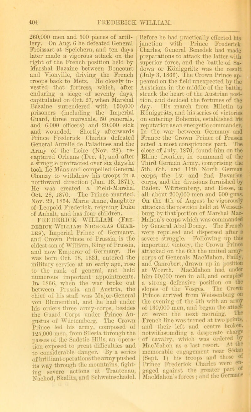 260,000 men and 500 pieces of artil- lery. On Aug. 6 he defeated General Froissart at Speichern, and ten days later made a vigorous attack on the right of the French position held by Marshal Bazaine between Doncourt and Vionville, driving the French troops back to Metz. He closely in- vested that fortress, which, after enduring a siege of seventy days, capitulated on Oct. 27, when Marshal Bazaine surrendered with 150,000 prisoners (including the Imperial Guard, three marshals, 50 generals, and 6,000 officers) and 20,000 sick and wounded. Shortly afterwards Prince Frederick Charles defeated General Aurelle de Paladines and the Army of the Loire (Nov. 28), re- captured Orleans (Dec. 4), and after a straggle protracted over six days he took Le Mans and compelled General Chanzy to withdraw his troops in a northward direction (Jan. 13, 1871). He was created a Field-Marshal Oct. 28, 1870. The Prince married, Nov. 29, 1854, Marie Anne, daughter of Leopold Frederick, reigning Duke of Anhalt, and has four children. FREDERICK WILLIAM (Fre- derick William Nicholas Char- les), Imperial Prince of Germany, and Crown Prince of Prussia, is the eldest son of William, King of Prussia, and now Emperor of Germany. He was born Oct. 18, 1831, entered the military service at an early age, rose to the rank of general, and held numerous important appointments, la 1866, when the war broke out between Prussia and Austria, the chief of his staff was Major-General von Blumenthal, and he had under his orders three army-corps, besides the Guard Corps under Prince Au- gustus of Wiirtemberg. The Crown Prince led his army, composed of 125,000 men, from Silesia through the passes of the Sudetic Hills, an opera- tion exposed to great difficulties and to considerable danger. By a scries of brilliant operations the army pushed its way through the mountains, fight- ing severe actions at Trautenau, Nachod, Skalitz, and Schwcinschadel. Before he had practically effected his junction with Prince Frederick Charles, General Benedek had made preparations to attack the latter with superior force, and the battle of Sa- dowa or Koniggriitz was the result (July 3, 1866). The Crown Prince ap- peared on the field unexpected by the Austrians in the middle of the battle, struck the heart of the Austrian posi- tion, and decided the fortunes of the day. His march from Miletin to Koniggratz, and his series of victories on entering Bohemia, established his reputation as an energetic commander. In the war between Germany and France the Crown Prince of Prussia acted a most conspicuous part. The close of July, 1870, found him on the Rhine frontier, in command of the Third German Army, comprising the 5th, 6th, and 11th North German corps, the 1st and 2nd Bavarian corps, and the divisions furnished by Baden, Wiirtemberg, and Hesse, in all about 200,000 men and 500 guns. On the 4th of August he vigorously attacked the position held at Weissen- burg by that portion of Marshal Mac- Mahon’s corps which was commanded by General Abel Douay. The French were repulsed and dispersed after a severe struggle. Following up this important victory, the Crown Prince attacked on the 6th the united army- corps of Generals MacMahon, Failly, and Canrobert, drawn up in position at Woerth. MacMahon had under him 50,000 men in all, and occupied a strong defensive position on the slopes of the Vosges. The Crown Prince arrived from Weissenburg on the evening of the 5th with an army of 130,000 men, and began the attack at seven the next morning. The French line was turned at two points, and their left and centre broken, notwithstanding a desperate charge of cavalry, which was ordered by MacMahon as a last resort. At the memorable engagement near Sedan (Sept. 1) his troops and those of Prince Frederick Charles were en- gaged against the greater part or MacMahon's forces; and the Germans