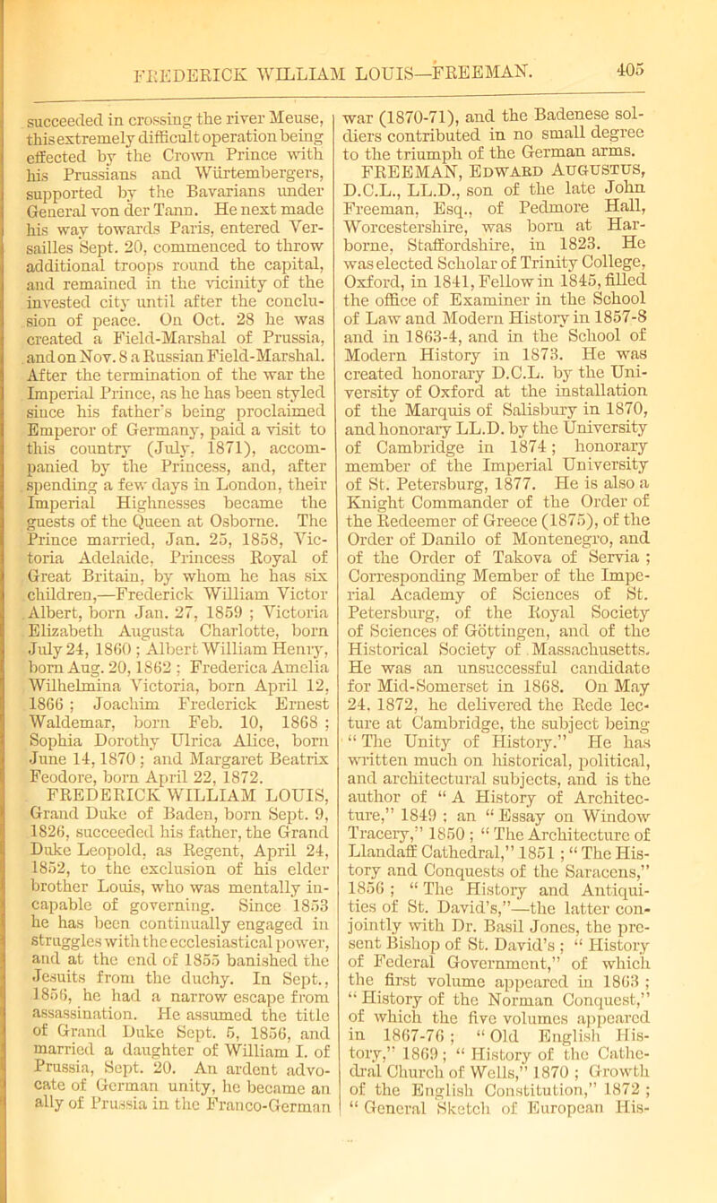 FREDERICK WILLIAM LOUIS—FREEMAN. succeeded in crossing the river Meuse, this extremely difficult operation being effected by the Crown Prince with his Prussians and Wiirtembergers, supported by the Bavarians under General von der Tann. He next made his way towards Paris, entered Ver- sailles Sept. 20, commenced to throw additional troops round the capital, and remained in the vicinity of the invested city until after the conclu- sion of peace. On Oct. 28 he was created a Field-Marshal of Prussia, and on Nov. 8 a Russian Field-Marshal. After the termination of the war the Imperial Prince, as he has been styled since his father's being proclaimed Emperor of Germany, paid a visit to this country (July, 1871), accom- panied by the Princess, and, after . spending a few days in London, their Imperial Highnesses became the guests of the Queen at Osborne. The Prince married, Jan. 25, 1858, Vic- toria Adelaide, Princess Royal of Great Britain, by whom he has six children,—Frederick William Victor Albert, born Jan. 27, 1859 ; Victoria Elizabeth Augusta Charlotte, born July 24, 1860 ; Albert William Henry, bom Aug. 20,1862 : Frederica Amelia Wilhelmina Victoria, born April 12, 1866 ; Joachim Frederick Ernest Waldemar, born Feb. 10, 1868 ; Sophia Dorothy Ulrica Alice, born June 14,1870; and Margaret Beatrix Feodore, bom April 22, 1872. FREDERICK WILLIAM LOUIS, Grand Duke of Baden, born Sept. 9, 1826, succeeded his father, the Grand Duke Leopold, as Regent, April 24, 1852, to the exclusion of his elder brother Louis, who was mentally in- capable of governing. Since 1853 he has been continually engaged in struggles with the ecclesiastical power, and at the end of 1855 banished the Jesuits from the duchy. In Sept., 1856, he had a narrow escape from assassination. He assumed the title of Grand Duke Sept. 5, 1856, and married a daughter of William I. of Prussia, Sept. 20. An ardent advo- cate of German unity, he became an ally of Prussia in the Franco-German war (1870-71), and the Badenese sol- diers contributed in no small degree to the triumph of the German arms. FREEMAN, Edwabd Augustus, D.C.L., LL.D., son of the late John Freeman, Esq., of Pedmore Hall, Worcestershire, was born at Har- borne, Staffordshire, in 1823. He was elected Scholar of Trinity College, Oxford, in 1841, Fellow in 1845, filled the office of Examiner in the School of Law and Modern Histoiy in 1857-8 and in 1863-4, and in the School of Modern History in 1873. He was created honorary D.C.L. by the Uni- versity of Oxford at the installation of the Marquis of Salisbury in 1870, and honorary LL.D. by the University of Cambridge in 1874; honorary member of the Imperial University of St. Petersburg, 1877. He is also a Knight Commander of the Order of the Redeemer of Greece (1875), of the Order of Danilo of Montenegro, and of the Order of Takova of Servia ; Corresponding Member of the Impe- rial Academy of Sciences of St. Petersburg, of the Royal Society of Sciences of Gottingen, and of the Historical Society of Massachusetts. He was an unsuccessful candidate for Mid-Somerset in 1868. On May 24. 1872, he delivered the Rede lec- ture at Cambridge, the subject being “ The Unity of Histoiy.” He has written much on historical, political, and architectural subjects, and is the author of “ A History of Architec- ture,” 1849 ; an “ Essay on Window Tracery,” 1850 ; “ The Architecture of Llandaff Cathedral,” 1851 ; “The His- tory and Conquests of the Saracens,” 1856 ; “ The Histoiy and Antiqui- ties of St. David’s,”—the latter con- jointly with Dr. Basil Jones, the pre- sent Bishop of St. David’s ; “ History of Federal Government,” of which the first volume appeared in 1863 ; “ History of the Norman Conquest,” of which the five volumes appeared in 1867-76; “Old English His- tory,” 1869 ; “ History of the Cathe- dral Church of Wells,” 1870 ; Growth of the English Constitution,” 1872 ; “ General Sketch of European His-