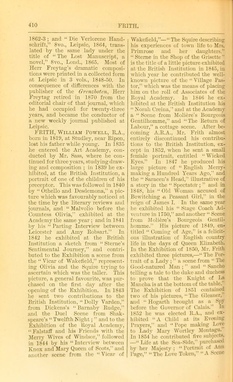 1862-3; and “Die Yerlorene Hand- schrift,” 8yo., Leipsic, 1864, trans- lated by the same lady under the title of “ The Lost Manuscript, a novel,” 8vo., Lond., 1866. Most of Herr Freytag’s dramatic composi- tions were printed in a collected form at Leipsic in 3 vols., 1848-50. In consequence of differences with the publisher of the Grenzloten, Herr Freytag retired in 1870 from the editorial chair of that journal, which he had occupied for twenty-three years, and became the conductor of a new weekly journal published at Leipsic. FRITH, William Powell, R.A., bom in 1819, at Studley, near Ripon, lost his father while young. In 1835 he entered the Art Academy, con- ducted by Mr. Sass, where he con- tinued for three years, studying draw- ing and composition ; in 1839 he ex- hibited, at the British Institution, a portrait of one of the children of his preceptor. This was followed in 1840 by “ Othello and Desdemona,” a pic- ture which was favourably noticed at the time by the literary reviews and journals, and “ Malvolio before the Cormtess Olivia,” exhibited at the Academy the same year ; and in 1841 by his “ Parting Interview between Leicester and Amy Robsart.” In 1842 he exhibited at the British Institution a sketch from “ Sterne’s Sentimental Journey,” and contri- buted to the Exhibition a scene from the “ Vicar of Wakefield,” represent- ing Olivia and the Squire trying to ascertain which was the taller. This picture, a general favourite, was pur- chased on the first day sifter the opening of the Exhibition. In 1843 he sent two contributions to the British Institution, “ Dolly Varden,” from Dickens’s “ Bamaby Rudge,” and the Duel Scene from Shak- speare’s “ Twelfth Night; ” and to the Exhibition of the Royal Academy, “ Falstaff and his Friends with the Merry Wives of Windsor,” followed in 1844 by his “ Interview between Knox and Mary Queen of Scots,” and another scene from the “Vicar of Wakefield,”—“ The Squire describing his experiences of town life to Mrs. Primrose and her daughters.” “ Steme in the Shop of the Grisette ” is the title of a little picture exhibited at the British Institution in 1845, iu which year he contributed the well- known picture of the “ Village Pas- tor,” which was the means of placing him on the roll of Associates of the Royal Academy. In 1846 he ex- hibited at the British Institution his “ Norah Creina,” and at the Academy a “ Scene from Moliere's Bourgeois Gentilhomme,” and “The Return of Labour,” a cottage scene. After be- coming A.R.A., Mr. Frith almost entirely discontinued his contribu- tions to the British Institution, ex- cept in 1852, when he sent a smaK female portrait, entitled “ Wicked Eyes.” In 1847 he produced his large picture of “ English Merry- making a Hundred Years Ago,” and the “ Saracen’s Head,” illustrative of a stoiy hi the “ Spectatdr ; ” and in 1S48, his “ Old Woman accused of Bewitching Peasant Girl,” in the reign of James I. In the same year he exhibited his “ Stage Coach Ad- venture in 1750,” and another “ Scene from M oliere’s Bourgeois Gentil- homme.” His picture of 1849. en- titled “ Coming of Age,” is a felicit- ous illustration of English country life hi the days of Queen Elizabeth. In the Exhibition of 1850, Mr. Frith exhibited three pictures,—“ The Por- trait of a Lady ; ” a scene from  The Good-natured Man ; ” and “ Sancho telling a tale to the duke and duchess to prove that the Knight of La Mancha is at the bottom of the table. The Exhibition of 1851 contained two of his pictures, “ The Gleaner, ’ and “ Hogarth brought as a Spy before the Governor of Calais.” In 1862 he was elected R.A.. and ex- hibited “ A Child at its Evening Prayers,” and “ Pope making Love to Lady Maiy Wortley Montagu. In 1864 lie contributed five subjects. —“ Life at the Sea-Side,” purchased by her Majesty ; “ Portrait of Ann Page,” “ The Love Token,” “ A Scene