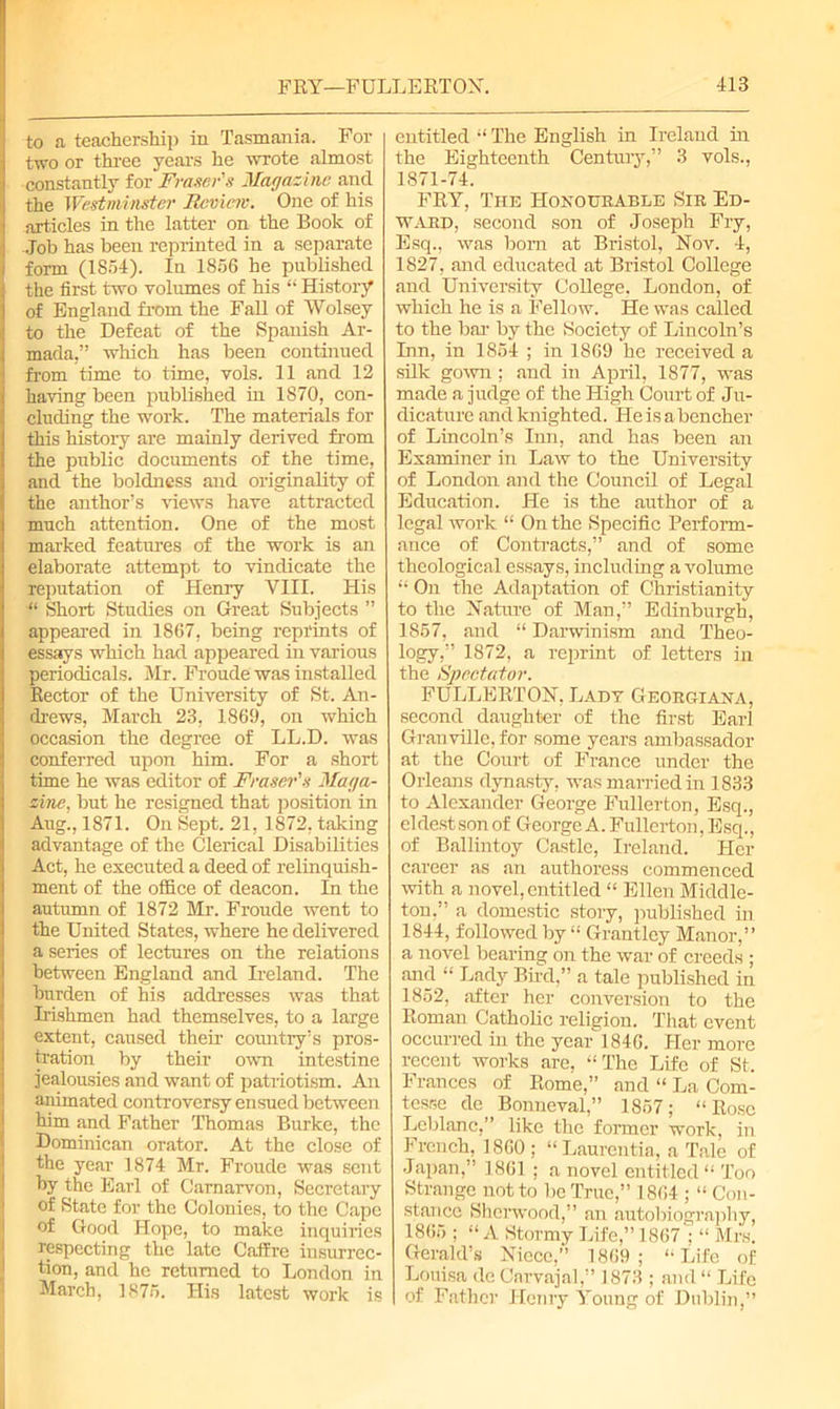 to a teachership in Tasmania. For two or three years he -wrote almost constantly for Fraser's Magazine and the Westminster Review. One of his articles in the latter on the Book of Job has been reprinted in a separate form (1854). In 1856 he published the first two volumes of his “ History of England from the Fall of Wolsey to the Defeat of the Spanish Ar- mada,” which has been continued from time to time, vols. 11 and 12 having been published in 1870, con- cluding the work. The materials for this history are mainly derived from the public documents of the time, and the boldness and originality of the author’s views have attracted much attention. One of the most marked features of the work is an elaborate attempt to vindicate the reputation of Henry VIII. His “ Short Studies on Great Subjects ” appeared in 1867, being reprints of essays which had appeared in various periodicals. Mr. Froude was installed Rector of the University of St. An- drews, March 23, 1869, on which occasion the degree of LL.D. was conferred upon him. For a short time he was editor of Fraser's Maga- zine, but he resigned that position in Aug., 1871. On Sept. 21, 1872, taking advantage of the Clerical Disabilities Act, he executed a deed of relinquish- ment of the office of deacon. In the autumn of 1872 Mr. Froude went to the United States, where he delivered a series of lectures on the relations between England and Ireland. The burden of his addresses was that Irishmen had themselves, to a large extent, caused their country’s pros- tration by their own intestine jealousies and want of patriotism. An animated controversy ensued between him and Father Thomas Burke, the Dominican orator. At the close of the year 1874 Mr. Froude was sent by the Earl of Carnarvon, Secretary of State for the Colonies, to the Cape of Good Hope, to make inquiries respecting the late Caffre insurrec- tion, and he returned to London in March, 1875. His latest work is entitled “ The English in Ireland in the Eighteenth Century,” 3 vols., 1871-74. FRY, The Honourable Sir Ed- ward, second son of Joseph Fry, Esq., was bom at Bristol, Nov. 4, 1827, and educated at Bristol College and University College. London, of which he is a Fellow. He was called to the bar by the Society of Lincoln’s Inn, in 1854 ; in 1869 he received a silk gown; and in April, 1877, was made a judge of the High Court of Ju- dicature and knighted. He is a bencher of Lincoln’s Inn, and has been an Examiner in Law to the University of London and the Council of Legal Education. He is the author of a legal work “ On the Specific Perform- ance of Contracts,” and of some theological essays, including a volume “ On the Adaptation of Christianity to the Nature of Man,” Edinburgh, 1857, and “ Darwinism and Theo- logy,” 1872, a reprint of letters in the Spectator. FULLERTON, Lady Georgiana, second daughter of the first Earl Granville, for some years ambassador at the Court of France under the Orleans dynasty, was married in 1833 to Alexander George Fullerton, Esq., eldest son of George A. Fullerton, Esq., of Ballintoy Castle, Ireland. Her career as an authoress commenced with a novel, entitled “ Ellen Middle- ton,” a domestic story, published in 1844, followed by “ Grantley Manor,” a novel bearing on the war of creeds ; and “ Lady Bird,” a tale published in 1852, after her conversion to the Roman Catholic religion. That event occurred in the year 1846. Her more recent works are, “The Life of St. Frances of Rome,” and “ La Com- tesse cle Bonneval,” 1857; “Rose Leblanc,” like the former work, in French, I860 ; “Laurentia, a Tale of Japan,” 1861 ; a novel entitled “ Too Strange not to be True,” 1864 ; “ Con- stance Sherwood,” an autobiography, 1865 ; “ A Stormy Life,” 1867'; “ Mrs. Gerald’s Niece,” 1869; “Life of Louisa de Carvajal,” 1873 ; and “ Life of Father Henry Young of Dublin,”