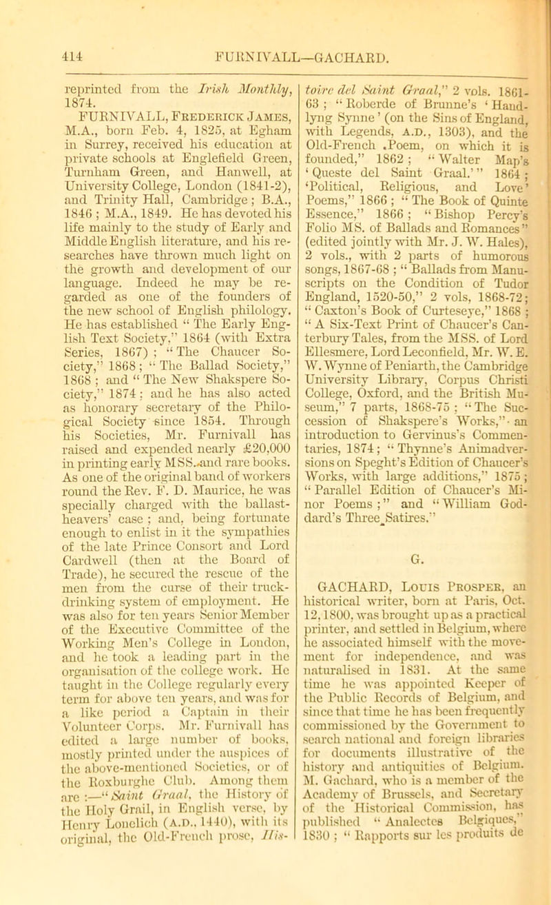 reprinted from the Irish Monthly, 1874. FURNIVALL, Frederick James, M.A., born Feb. 4, 1825, at Egham in Surrey, received his education at private schools at Englefleld Green, Turnham Green, and Hanwell, at University College, London (1841-2), and Trinity Hall, Cambridge ; B.A., 1846 ; M.A., 1849. He has devoted his life mainly to the study of Early and Middle English literature, and his re- searches have thrown much light on the growth and development of our language. Indeed he may be re- garded as one of the founders of the new school of English philology. He has established “ The Early Eng- lish Test Society,” 1864 (with Extra Series, 1867) ; “ The Chaucer So- ciety,” 1868 ; “ The Ballad Society,” 1868 ; and “ The New Shakspere So- ciety,” 1874: and he has also acted as honorary secretary of the Philo- gical Society -since 1854. Through his Societies, Mr. Furnivall has raised and expended nearly £20,000 in printing early MSS..and rare books. As one of the original band of workers round the Rev. F. D. Maurice, he was specially charged with the ballast- heavers’ case ; and, being fortunate enough to enlist in it the sympathies of the late Prince Consort and Lord Cardwell (then at the Board of Trade), he secured the rescue of the men from the curse of then- truck- drinking system of employment. He was also for ten years Senior Member of the Executive Committee of the Working Men’s College hr London, and he took a leading part in the organisation of the college work. He taught in the College regularly every term for above ten years, and was for a like period a Captain in their Volunteer Corps. Mr. Furnivall has edited a large number of books, mostly printed under the auspices of the above-mentioned Societies, or of the Roxburghe Club. Among them are :—“ Saint Graal, the History of the Holy Grail, in English verse, by Henry Lonclich (A.D.. 1440), with its original, the Old-French prose, Ifis- toirc dd Saint Graal, 2 vols. 1861- 63 ; “ Roberde of Brunne’s ‘ Haud- lyiig Synne ’ (on the Sins of England, with Legends, A.D., 1303), and the Old-French .Poem, on which it is founded,” 1862; “Walter Map’s ‘ Queste del Saint Graal.’” 1864 ; ‘Political, Religious, and Love’ Poems,” 1866 ; “ The Book of Quinte Essence,” 1866; “ Bishop Percy’s Folio MS. of Ballads and Romances” (edited jointly with Mr. J. W. Hales), 2 vols., with 2 parts of humorous songs, 1867-68 ; “ BaUads from Manu- scripts on the Condition of Tudor England, 1520-50,” 2 vols, 1868-72; “ Caxton’s Book of Curteseye,” 1868 ; “ A Six-Text Print of Chaucer’s Can- terbury Tales, from the MSS. of Lord Ellesmere, Lord Lecontield, Mr. W. E. W. Wynne of Peniarth, the Cambridge University Library, Corpus Christi College, Oxford, and the British Mu- seum,” 7 parts, 1868-75: “The Suc- cession of Shakspere’s Works,”- an introduction to Gervinus’s Commen- taries, 1874; “ Thynne’s Animadver- sions on Speght’s Edition of Chaucer’s Works, with large additions,” 1875 ; “ Parallel Edition of Chaucer’s Mi- nor Poems ; ” and “ William God- dard’s Three^Satires.” G. GACHARD, Louis Prosper, an historical writer, born at Paris, Oct. 12,1800, was brought up as a practical printer, and settled in Belgium, where he associated himself with the move- ment for independence, and was naturalised in 1831. At the same time he was appointed Keeper of the Public Records of Belgium, and since that time he has been frequently commissioned by the Government to search national and foreign libraries for documents illustrative of the history and antiquities of Belgium. M. Gachard, who is a member of the Academy of Brussels, and Secretary of the Historical Commission, has published “ Analcctes Bclgiques, 1830 ; “ Rapports sur les produits de