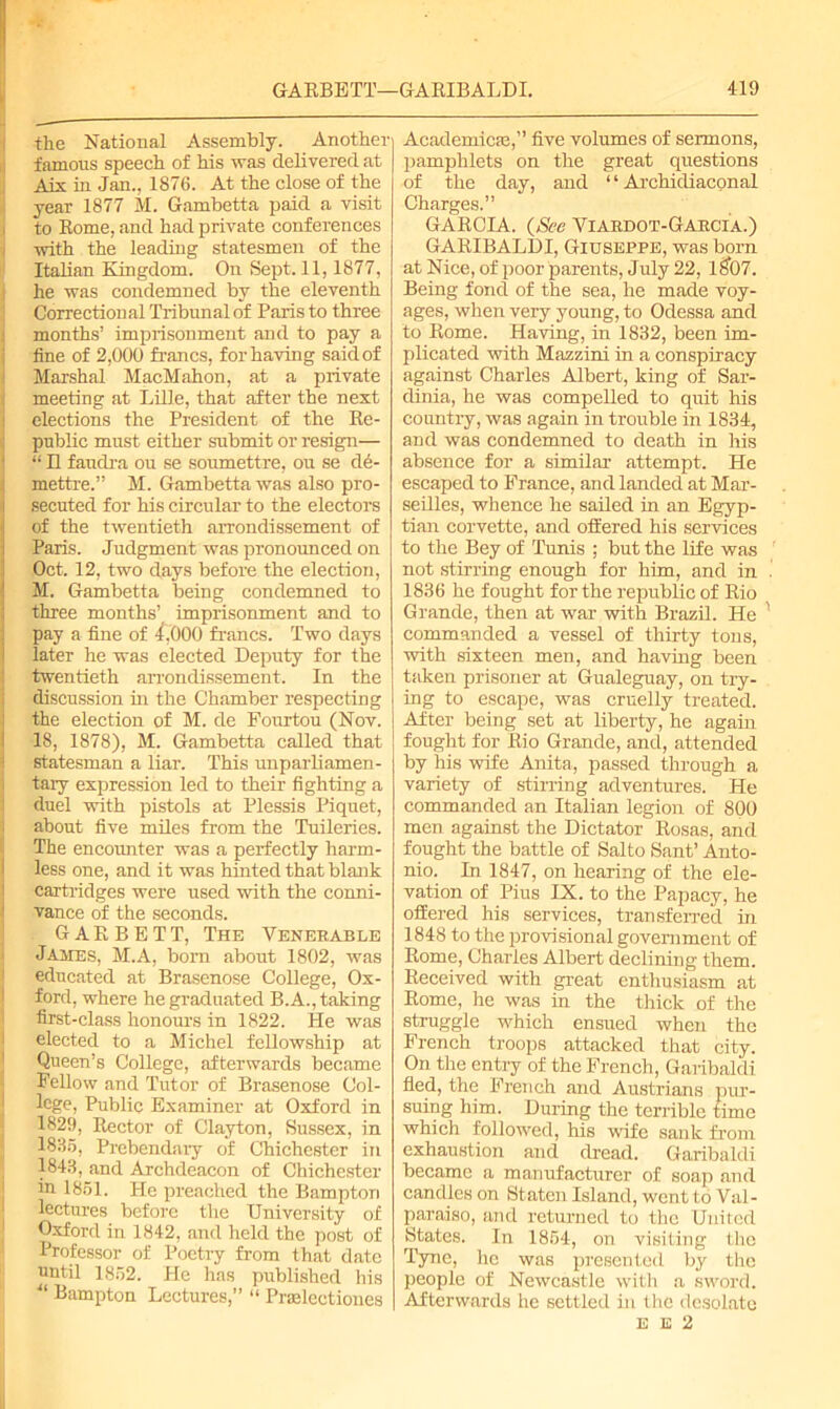 the National Assembly. Another famous speech of Ms was delivered at Aix in Jan., 1876. At the close of the year 1877 M. Gambetta paid a visit to Rome, and had private conferences with the leading statesmen of the Italian Kingdom. On Sept. 11,1877, he was condemned by the eleventh Correctional Tribunal of Paris to three months’ imprisonment and to pay a fine of 2,000 francs, for having said of Marshal MacMahon, at a private meeting at Lille, that after the next elections the President of the Re- public must either submit or resign— “ 11 faudra ou se soirmettre, on se d6- mettre.” M. Gambetta was also pro- secuted for his circular to the electors of the twentieth arrondissement of Paris. Judgment was pronounced on Oct. 12, two days before the election, M. Gambetta being condemned to three months’ imprisonment and to pay a fine of 4,000 francs. Two days later he was elected Deputy for the twentieth arrondissement. In the discussion in the Chamber respecting the election of M. de Fourtou (Nov. 18, 1878), M. Gambetta called that statesman a liar. This unparliamen- tary expression led to their fighting a duel with pistols at Plessis Piquet, about five miles from the Tuileries. The encounter was a perfectly harm- less one, and it was hinted that blank cartridges were used with the conni- vance of the seconds. GARBETT, The Venekable James, M.A, bom about 1802, was educated at Brasenose College, Ox- ford, where he graduated B.A., taking first-class honours in 1822. He was elected to a Michel fellowship at Queen’s College, afterwards became Fellow and Tutor of Brasenose Col- lege, Public Examiner at Oxford in 1829, Rector of Clayton, Sussex, in 1835, Prebendary of Chichester in 1843, and Archdeacon of Chichester in 1851. He preached the Bamptori lectures before the University of Oxford in 1842, and held the post of Professor of Poetry from that date until 1852. He has published his ■“ Bampton Lectures,” “ Pnelectiones Academics,” five volumes of sermons, pamphlets on the great questions of the day, and “ Archidiaconal Charges.” GARCIA. (See Yiaedot-Gaecia.) GARIBALDI, Giuseppe, was born at Nice, of poor parents, July 22, 1 $07. Being fond of the sea, he made voy- ages, when very young, to Odessa and to Rome. Having, in 1832, been im- plicated with Mazzini in a conspiracy against Charles Albert, king of Sar- dinia, he was compelled to quit Ms country, was again in trouble in 1834, and was condemned to death in his absence for a similar attempt. He escaped to France, and landed at Mar- seilles, whence he sailed M an Egyp- tian corvette, and offered his services to the Bey of Tunis ; but the life was not stirring enough for him, and in 1836 he fought for the republic of Rio Grande, then at war with Brazil. He commanded a vessel of thirty tons, with sixteen men, and havMg been taken prisoner at Gualeguay, on try- Mg to escape, was cruelly treated. After being set at liberty, he again fought for Rio Grande, and, attended by his wife Anita, passed through a variety of stirring adventures. He commanded an Italian legion of 800 men against the Dictator Rosas, and fought the battle of Salto Sant’ Anto- nio. In 1847, on hearing of the ele- vation of Pius IX. to the Papacy, he offered his services, transferred M 1848 to the provisional government of Rome, Charles Albert declining them. Received with great enthusiasm at Rome, he was in the thick of the struggle which ensued when the French troops attacked that city. On the entry of the French, Garibaldi fled, the French and Austrians pur- suing him. During the terrible time which followed, his wife sank from exhaustion and dread. Garibaldi became a manufacturer of soap and candles on Staten Island, went to Val- paraiso, and returned to the United States. In 1854, on visiting the Tyne, he was presented by the people of Newcastle with a sword. Afterwards he settled in the desolate E E 2