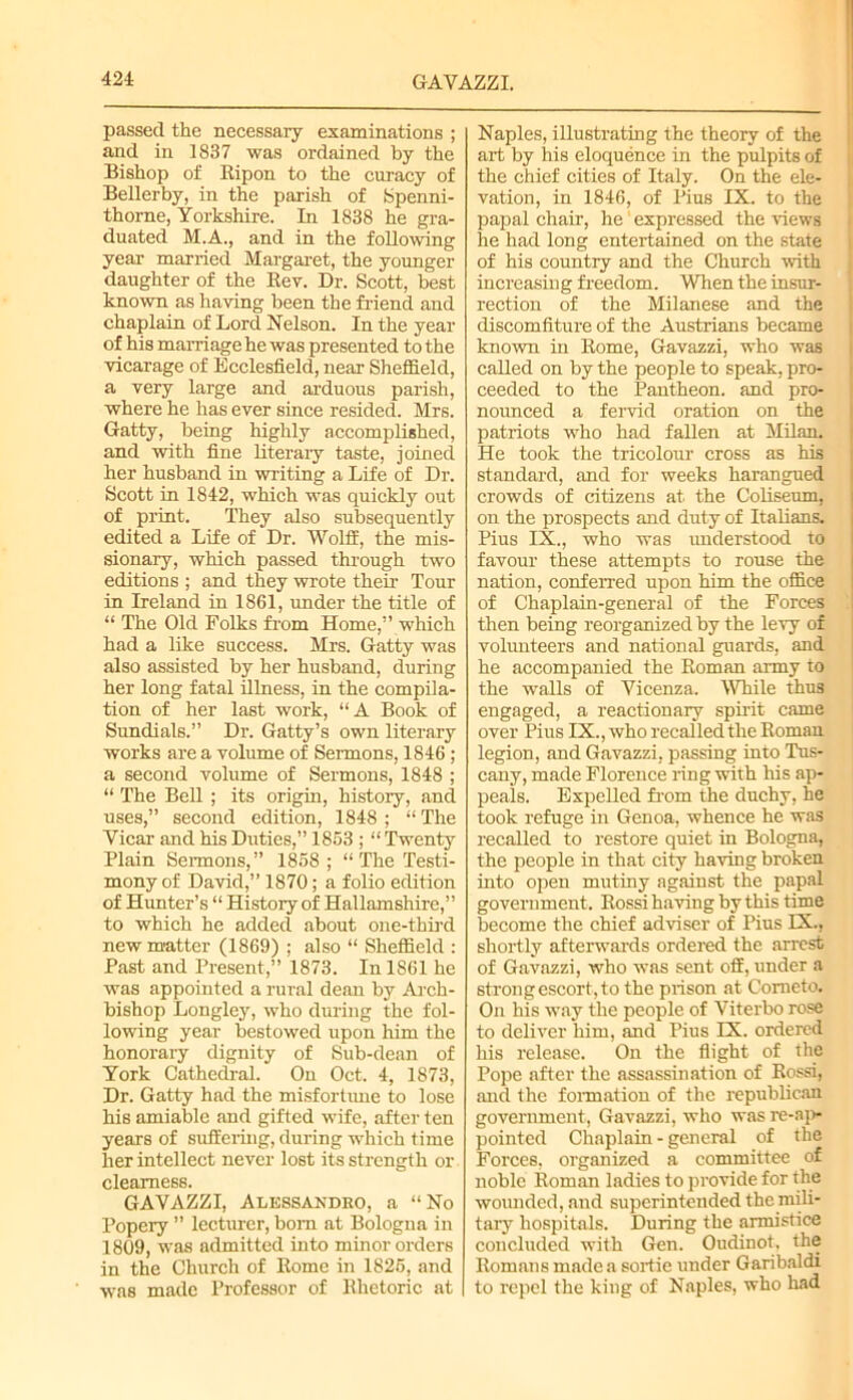 GAVAZZI. passed the necessary examinations ; and in 1837 was ordained by the Bishop of Ripon to the curacy of Bellerby, in the parish of fepenni- thorne, Yorkshire. In 1838 he gra- duated M.A., and in the following year married Margaret, the younger daughter of the Rev. Dr. Scott, best known as having been the friend and chaplain of Lord Nelson. In the year of his marriage he was presented to the vicarage of Ecclesfield, near Sheffield, a very large and arduous parish, where he has ever since resided. Mrs. Gatty, being highly accomplished, and with fine literary taste, joined her husband in writing a Life of Dr. Scott in 1842, which was quickly out of print. They also subsequently edited a Life of Dr. Wolff, the mis- sionary, which passed through two editions ; and they wrote their Tour in Ireland in 1861, under the title of “ The Old Folks from Home,” which had a like success. Mrs. Gatty was also assisted by her husband, during her long fatal illness, in the compila- tion of her last work, “A Book of Sundials.” Dr. Gatty’s own literary works are a volume of Sermons, 1846 ; a second volume of Sermons, 1848 ; “ The Bell ; its orighi, history, and uses,” second edition, 1848 ; “ The Yicar and his Duties,” 1863 ; “ Twenty Plain Sermons,” 1858; “ The Testi- mony of David,” 1870; a folio edition of Hunter’s “ History of Hallamshire,” to which he added about one-third new matter (1869) ; also “ Sheffield : Past and Present,” 1873. In 1861 he was appointed a rural dean by Arch- bishop Longley, who during the fol- lowing year bestowed upon him the honorary dignity of Sub-dean of York Cathedral. On Oct. 4, 1873, Dr. Gatty had the misfortune to lose his amiable and gifted wife, after ten years of suffering, during which time her intellect never lost its strength or clearness. GAVAZZI, Alessandro, a “No Popery ” lecturer, bom at Bologna in 1809, was admitted into minor orders in the Church of Rome in 1826, and was made Professor of Rhetoric at Naples, illustrating the theory of the art by his eloquence in the pulpits of the chief cities of Italy. On the ele- vation, in 1846, of Pius IX. to the papal chair, he expressed the views he had long entertained on the state of his country and the Church with increasing freedom. When the insur- rection of the Milanese and the discomfiture of the Austrians became known in Rome, Gavazzi, who was called on by the people to speak, pro- ceeded to the Pantheon, and pro- nounced a fervid oration on the patriots who had fallen at Milan. He took the tricolour cross as his standard, and for weeks harangued crowds of citizens at the Coliseum, on the prospects and duty of Italians. Pius IX., who was understood to favour these attempts to rouse the nation, conferred upon him the office of Chaplain-general of the Forces then being reorganized by the levy of volunteers and national guards, and he accompanied the Roman army to the walls of Vicenza. While thus engaged, a reactionary spirit came over Pius IX., who recalled the Roman legion, and Gavazzi, passing into Tus- cany, made Florence ring with his ap- peals. Expelled from the duchy, he took refuge in Genoa, whence he was recalled to restore quiet in Bologna, the people in that city having broken into open mutiny against the papal government. Rossi haring by this time become the chief adviser of Pius EX., shortly afterwards ordered the arrest of Gavazzi, who was sent off, under a strong escort, to the prison at Cometo. On his way the people of Viterbo rose to deliver him, and Pius IX. ordered his release. On the flight of the Pope after the assassination of Rossi, and the formation of the republican government, Gavazzi, who was re-np- pointed Chaplain - general of the Forces, organized a committee of noble Roman ladies to provide for the wounded, and superintended the mili- tary hospitals. During the armistice concluded with Gen. Oudinot. the Romans made a sortie under Garibaldi to repel the king of Naples, who had