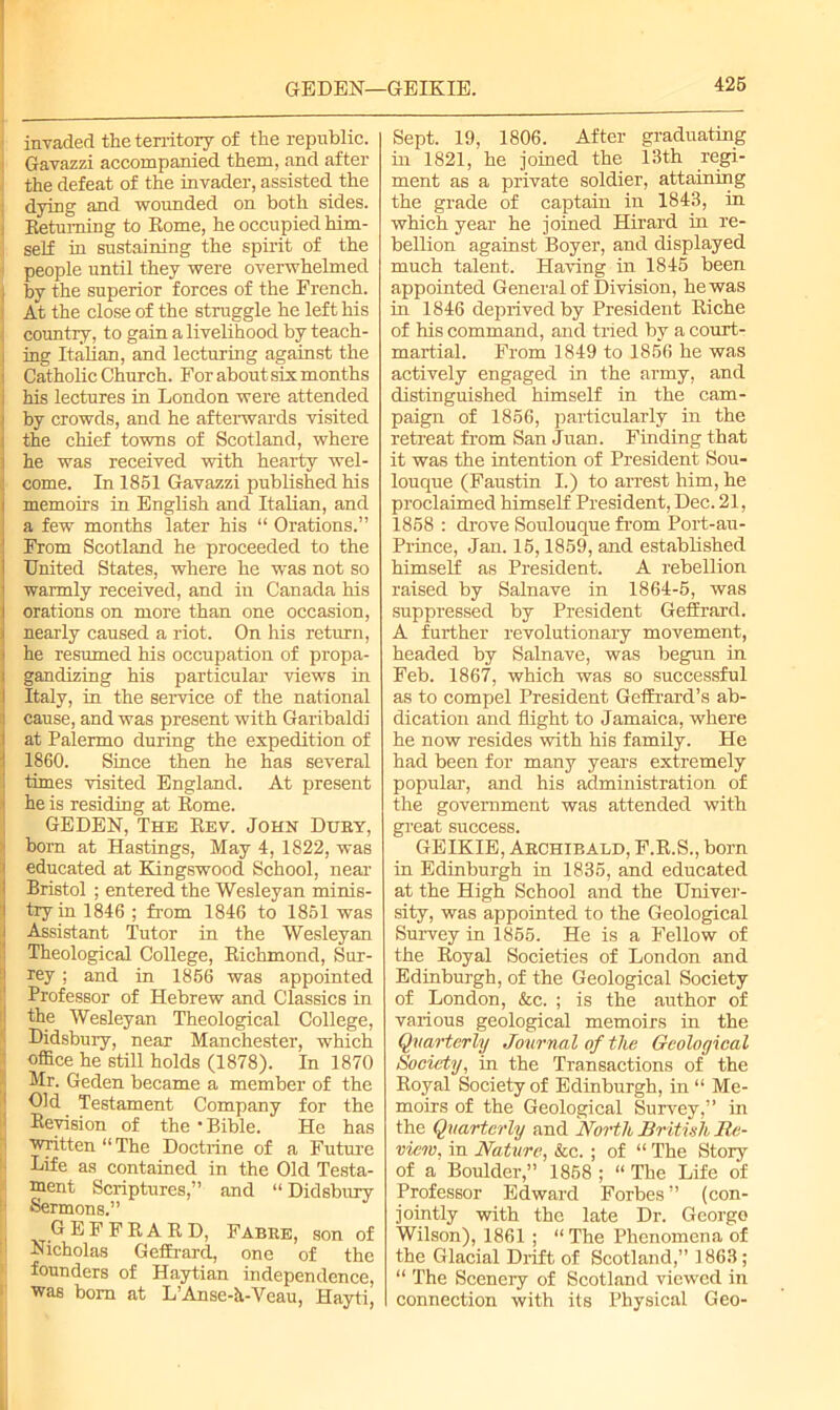 GEDEN—GEIKIE. invaded the territory of the republic. Gavazzi accompanied them, and after the defeat of the invader, assisted the dying and wounded on both sides, i Betuming to Rome, he occupied him- self in sustaining the spirit of the people until they were overwhelmed | by the superior forces of the French. At the close of the struggle he left his country, to gain a livelihood by teach- i ing Italian, and lecturing against the i Catholic Church. For about six months i his lectures in London were attended ■ by crowds, and he afterwards visited the chief towns of Scotland, where i he was received with hearty wel- ; come. In 1851 Gavazzi published his i memoirs in English and Italian, and a few months later his “ Orations.” 1 From Scotland he proceeded to the I United States, where he was not so | warmly received, and in Canada his i orations on more than one occasion, i nearly caused a riot. On his return, i he resumed his occupation of propa- i gandizing his particular views in I Italy, in the service of the national cause, and was present with Garibaldi at Palermo during the expedition of 1860. Since then he has several I times visited England. At present 1 he is residing at Rome. GEDEN, The Rev. John Dury, born at Hastings, May 4, 1822, was ' educated at Kingswood School, near Bristol ; entered the Wesleyan minis- I try in 1846 ; from 1846 to 1851 was i Assistant Tutor in the Wesleyan Theological College, Richmond, Sur- rey ; and in 1856 was appointed Professor of Hebrew and Classics in the Wesleyan Theological College, Didsbury, near Manchester, which office he still holds (1878). In 1870 Mr. Geden became a member of the Old Testament Company for the Revision of the ‘Bible. He has ■written “The Doctrine of a Future Life as contained in the Old Testa- ment Scriptures,” and “ Didsbury Sermons.” GEFFRAKD, Fabre, son of Nicholas Geffrard, one of the founders of Hnytian independence, was bom at L’Anse-h-Veau, Hayti, Sept. 19, 1806. After graduating in 1821, he joined the 13th regi- ment as a private soldier, attaining the grade of captain in 1843, in which year he joined Hirard in re- bellion against Boyer, and displayed much talent. Having in 1845 been appointed General of Division, he was in 1846 deprived by President Riche of his command, and tried by a court- martial. From 1849 to 1856 he was actively engaged in the army, and distinguished himself in the cam- paign of 1856, particularly in the retreat from San Juan. Finding that it was the intention of President Sou- louque (Faustin I.) to arrest him, he proclaimed himself President, Dec. 21, 1858 : drove Soulouque from Port-au- Prince, Jan. 15,1859, and established himself as President. A rebellion raised by Salnave in 1864-5, was suppressed by President Geffrard. A further revolutionary movement, headed by Salnave, was begun in Feb. 1867, which was so successful as to compel President Geffrard’s ab- dication and flight to Jamaica, where he now resides with his family. He had been for many years extremely popular, and his administration of the government was attended with great success. GEIKIE, Archibald, F.R.S., born in Edinburgh in 1835, and educated at the High School and the Univer- sity, was appointed to the Geological Survey in 1855. He is a Fellow of the Royal Societies of London and Edinburgh, of the Geological Society of London, &c. ; is the author of various geological memoirs in the Quarterly Journal of the Geological Society, in the Transactions of the Royal Society of Edinburgh, in “ Me- moirs of the Geological Survey,” in the Quarterly and North British Re- view, in Nature, &c. ; of “ The Story of a Boulder,” 1858 ; “ The Life of Professor Edward Forbes” (con- jointly with the late Dr. George Wilson), 1861 ; “The Phenomena of the Glacial Drift of Scotland,” 1863; “ The Scenery of Scotland viewed in connection with its Physical Geo-