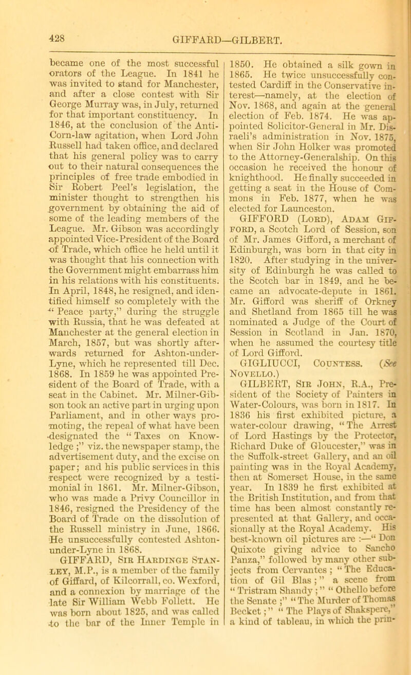 became one of the most successful orators of the League. In 1841 he was invited to stand for Manchester, and after a close contest with Sir George Murray was, in July, returned for that important constituency. In 1846, at the conclusion of the Anti- Corn-law agitation, when Lord John Russell had taken office, and declared that his general policy was to carry out to their natural consequences the principles of free trade embodied in Sir Robert Peel’s legislation, the minister thought to strengthen his government by obtaining the aid of some of the leading members of the League. Mr. Gibson was accordingly appointed Vice-President of the Board of Trade, which office he held until it was thought that his connection with the Government might embarrass him in his relations with his constituents. In April, 1848, he resigned, and iden- tified himself so completely with the ■“ Peace party,” during the struggle with Russia, that he was defeated at Manchester at the general election in March, 1867, but was shortly after- wards returned for Ashton-under- Lyne, which he represented till Dec. 1868. In 1869 he was appointed Pre- sident of the Board of Trade, with a seat in the Cabinet. Mr. Milner-Gib- son took an active part in urging upon Parliament, and in other ways pro- moting, the repeal of what have been •designated the “ Taxes on Know- ledge viz. the newspaper stamp, the advertisement duty, and the excise on paper; and his public services in this •respect were recognized by a testi- monial in 1861. Mr. Milner-Gibson, who was made a Privy Councillor in 1846, resigned the Presidency of the Board of Trade on the dissolution of the Russell ministry in June, 1866. He unsuccessfully contested Ashton- under-Lync in 1868. GIFFARD, Sir Hardinge Stan- ley, M.P., is a member of the family of Gifiard, of Kilcorrnll, co. Wexford, and a connexion by marriage of the late Sir William Webb Follett. He was born about 1826, and was called •to the bar of the Inner Temple in 1860. He obtained a silk gown in 1866. He twice unsuccessfully con- tested Cardiff in the Conservative in- terest—namely, at the election of Nov. 1868, and again at the general election of Feb. 1874. He was ap- pointed Solicitor-General in Mr. Dis- raeli’s administration in Nov. 1875, when Sir John Holker was promoted to the Attorney-Generalship. On this occasion he received the honour of knighthood. He finally succeeded in getting a seat in the House of Com- mons in Feb. 1877, when he was elected for Launceston. GIFFORD (Lord), Adaji Gif- ford, a Scotch Lord of Session, son of Mr. James Gifford, a merchant of Edinburgh, was born in that city in 1820. After studying in the univer- sity of Edinburgh he was called to the Scotch bar in 1849, and he be- came an advocate-depute in 1861. Mr. Gifford was sheriff of Orkney and Shetland from 1865 till he was nominated a Judge of the Court of Session in Scotland in Jan. 1870, when he assumed the courtesy title of Lord Gifford. GIGLIUCCI, Countess. (See Novello.) GILBERT, Sir John, R.A., Pre- sident of the Society of Painters in Water-Colours, was born in 1817. In 1836 his first exhibited picture, a water-colour drawing, “ The Arrest of Lord Hastings by the Protector, Richard Duke of Gloucester,” was in the Suffolk-street Gallery, and au oil painting was in the Royal Academy, then at Somerset House, in the same year. In 1839 he first exhibited at the British Institution, and from that time has been almost constantly re- presented at that Gallery, and occa- sionally at the Royal Academy. His best-known oil pictures arc :—“ Don Quixote giving advice to Sancho Panza,” followed by many other sub- jects from Cervantes ; “ The Educa- tion of Gil Bias; ” a scene from “ Tristram Shandy ; ” “ Othello before the Senate “The Murder of Thomas Bccket“ The Plays of Shakspere,’ a kind of tableau, in which the prin-