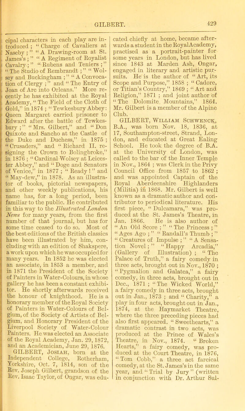 GILBERT. cipal characters in each play are in- troduced ; “ Charge of Cavaliers at Naseby ; ” “A Drawing-room at St. James’s ; ” “A Regiment of Royalist Cavalry ; ” “ Rubens and Teniers ; ” “ The Studio of Rembrandt ; ” “ Wol- sey and Buckingham ; ” “A Convoca- tion of Clergy ; ” and “ The Entry of Joan of Arc into Orleans.” More re- cently he has exhibited at the Royal Academy, “ The Field of the Cloth of Gold,” in 1874 ; “ Tewkesbury Abbey: Queen Margaret carried prisoner to Edward after the battle of Tewkes- bury ; ” “ Mrs. Gilbert,” and “ Don Quixote and Sancho at the Castle of the Duke and Duchess,” in 1875 ; “ Crusaders,” and “ Richard II. re- signing the Crown to Bolingbroke,” in 1876 ; “ Cardinal Wolsey at Leices- ter Abbey,” and “ Doge and Senators of Venice,” in 1877 ; “ Ready ! ” and “ May-dew,” in 1878. As an illustra- tor of books, pictorial newspapers, and other weekly publications, his name has, for a long period, been familiar to the public. He contributed in this way to the Illustrated London News for many years, from the first number of that journal, but has for some time ceased to do so. Most of the best editions of the British classics have been illustrated by him, con- cluding with an edition of Shakspere, a work upon which he was occupied for many years. In 1852 he was elected an associate, in 1853 a member, and in 1871 the President of the Society of Painters in Water- Colours, in whose gallery he has been a constant exhibi- tor. He shortly afterwards received the honour of knighthood. He is a honorary member of the Royal Society of Painters in Water-Colours of Bel- gium, of the Society of Artists of Bel- gium, and Honorary President of the Liverpool Society of Water-Colour Painters. He was elected an Associate I of the Royal Academy, Jan. 29,1872, and an Academician, June 29, 1876. GILBERT, Jo si ah, bom at the Independent College, Rotherham, Yorkshire, Oct. 7, 1814, son of the ■ Bev. Joseph Gilbert, grandson of the Kev. Isaac Taylor, of Ongar, was edu- cated chiefly at home, became after- wards a student in the RoyalAcademy, practised as a portrait-painter for some years in London, but has lived since 1843 at Marden Ash, Ongarr engaged in literary and artistic pur- suits. He is the author of “ Art, its Scope and Purpose,” 1858 ; “ Cadore, or Titian’s Country,” 1869 ; “ Art and Religion,” 1871 ; and joint author of “The Dolomite. Mountains,” 1864. Mr. Gilbert is a member of the Alpine Club. GILBERT, William Schwenck, B.A., was bom Nov. 18, 1836, at 17, Southampton-street, Strand, Lon- don, and educated at Great Ealing School. He took the degree of B.A. at the University of London, was called to the bar of the Inner Temple in Nov., 1864 ; was Clerk in the Privy Council Office from 1857 to 1862 ; and was appointed Captain of the Royal Aberdeenshire Highlanders (Militia) in 1868. Mr. Gilbert is well known as a dramatic author and con- tributor to periodical literature. His first piece, “ Dulcamara,” was pro- duced at the St. James’s Theatre, in Jan. 1866. He is also author of “ An Old Score ; ” “ The Princess ; ” “ Ages Ago ; ” “ Randall’s Thumb ; ” “ Creatures of Impulse ; ” “A Sensa- tion Novel; ” “ Happy Arcadia,” (Gallery of Hlustration) ; “ The Palace of Truth,” a fairy comedy in three acts, brought out in Nov., 1870 ; “ Pygmalion and Galatea,” a fairy comedy, in three acts, brought out in Dec., 1871 ; “ The Wicked World,” a fairy comedy in three acts, brought out in Jan., 1873 ; and “ Charity,” a play in four acts, brought out in Jan., 1874, at the Haymarket Theatre, where the three preceding pieces had also first appeared. “ Sweethearts,” a dramatic contrast in two acts, was produced at the Prince of Wales’s Theatre, in Nov., 1874. “ Broken Hearts,” a fairy comedy, was pro- duced at the Court Theatre, in 1876, “ Tom Cobb,” a three act farcical comedy, at the St. James’s in the same year, and “Trial by Jury” (written in conjunction with Dr. Arthur Sul-